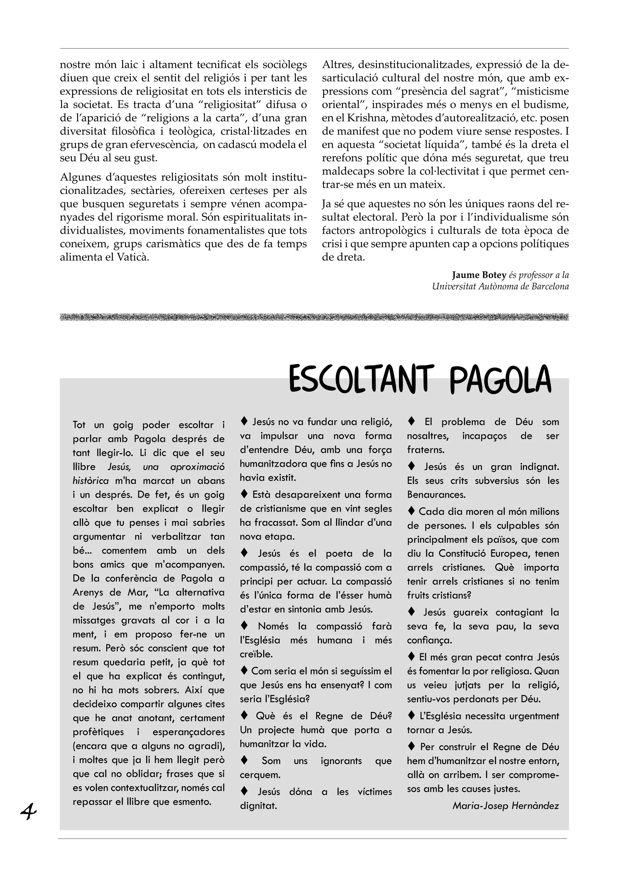 nostre món laic i altament tecnificat els sociòlegs       Altres, desinstitucionalitzades, expressió de la de-
    diuen que creix el sentit del religiós i per tant les     sarticulació cultural del nostre món, que amb ex-
    expressions de religiositat en tots els intersticis de    pressions com “presència del sagrat”, “misticisme
    la societat. Es tracta d’una “religiositat” difusa o      oriental”, inspirades més o menys en el budisme,
    de l’aparició de “religions a la carta”, d’una gran       en el Krishna, mètodes d’autorealització, etc. posen
    diversitat filosòfica i teològica, cristal·litzades en    de manifest que no podem viure sense respostes. I
    grups de gran efervescència, on cadascú modela el         en aquesta “societat líquida”, també és la dreta el
    seu Déu al seu gust.                                      rerefons polític que dóna més seguretat, que treu
                                                              maldecaps sobre la col·lectivitat i que permet cen-
    Algunes d’aquestes religiositats són molt institu-
                                                              trar-se més en un mateix.
    cionalitzades, sectàries, ofereixen certeses per als
    que busquen seguretats i sempre vénen acompa-             Ja sé que aquestes no són les úniques raons del re-
    nyades del rigorisme moral. Són espiritualitats in-       sultat electoral. Però la por i l’individualisme són
    dividualistes, moviments fonamentalistes que tots         factors antropològics i culturals de tota època de
    coneixem, grups carismàtics que des de fa temps           crisi i que sempre apunten cap a opcions polítiques
    alimenta el Vaticà.                                       de dreta.
                                                                                          Jaume Botey és professor a la
                                                                                      Universitat Autònoma de Barcelona




                                                      ESCOLTANT PAGOLA
      Tot un goig poder escoltar i           Jesús no va fundar una religió,     El problema de Déu som
      parlar amb Pagola després de          va impulsar una nova forma           nosaltres, incapaços de ser
      tant llegir-lo. Li dic que el seu     d’entendre Déu, amb una força        fraterns.
      llibre Jesús, una aproximació         humanitzadora que fins a Jesús no     Jesús és un gran indignat.
      històrica m’ha marcat un abans        havia existit.                       Els seus crits subversius són les
      i un després. De fet, és un goig       Està desapareixent una forma       Benaurances.
      escoltar ben explicat o llegir        de cristianisme que en vint segles    Cada dia moren al món milions
      allò que tu penses i mai sabries      ha fracassat. Som al llindar d’una   de persones. I els culpables són
      argumentar ni verbalitzar tan         nova etapa.                          principalment els països, que com
      bé... comentem amb un dels             Jesús és el poeta de la            diu la Constitució Europea, tenen
      bons amics que m’acompanyen.          compassió, té la compassió com a     arrels cristianes. Què importa
      De la conferència de Pagola a         principi per actuar. La compassió    tenir arrels cristianes si no tenim
      Arenys de Mar, “La alternativa        és l’única forma de l’ésser humà     fruits cristians?
      de Jesús”, me n’emporto molts         d’estar en sintonia amb Jesús.        Jesús guareix contagiant la
      missatges gravats al cor i a la
                                             Només la compassió farà            seva fe, la seva pau, la seva
      ment, i em proposo fer-ne un
                                            l’Església més humana i més          confiança.
      resum. Però sóc conscient que tot
                                            creïble.                              El més gran pecat contra Jesús
      resum quedaria petit, ja què tot
      el que ha explicat és contingut,       Com seria el món si seguíssim el   és fomentar la por religiosa. Quan
      no hi ha mots sobrers. Així que       que Jesús ens ha ensenyat? I com     us veieu jutjats per la religió,
      decideixo compartir algunes cites     seria l’Església?                    sentiu-vos perdonats per Déu.
      que he anat anotant, certament         Què és el Regne de Déu?             L’Església necessita urgentment
      profètiques i esperançadores          Un projecte humà que porta a         tornar a Jesús.
      (encara que a alguns no agradi),      humanitzar la vida.                   Per construir el Regne de Déu
      i moltes que ja li hem llegit però     Som uns ignorants que              hem d’humanitzar el nostre entorn,
      que cal no oblidar; frases que si     cerquem.                             allà on arribem. I ser comprome-
      es volen contextualitzar, només cal    Jesús dóna a les víctimes          sos amb les causes justes.

4
      repassar el llibre que esmento.       dignitat.                                         Maria-Josep Hernàndez
 