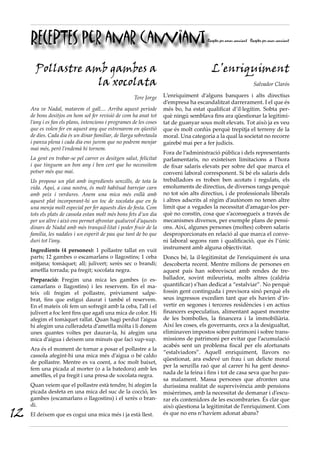 RECEPTES per anar canviant                                                        Receptes per amar canviant Receptes per anar canviant




       Pollastre amb gambes a                                                            L’enriquiment
                   la xocolata                                                                                      Salvador Clarós

                                                       Tere Jorge    L’enriquiment d’alguns banquers i alts directius
                                                                     d’empresa ha escandalitzat darrerament. I el que és
     Ara ve Nadal, matarem el gall.... Arriba aquest període         més bo, ha estat qualificat d’il·legítim. Sobta per-
     de bons desitjos on hom sol fer revisió de com ha anat tot      què ningú semblava fins ara qüestionar la legitimi-
     l’any i es fan els plans, intencions i programes de les coses   tat de guanyar sous molt elevats. Tot això ja es veu
     que es volen fer en aquest any que estrenarem en qüestió        que és molt confús perquè trepitja el terreny de la
     de dies. Cada dia és un dinar familiar, de llarga sobretaula    moral. Una categoria a la qual la societat no recorre
     i panxa plena i cada dia ens jurem que no podrem menjar         gairebé mai per a fer judicis.
     mai més, però l’endemà hi tornem.
                                                                     Fora de l’administració pública i dels representants
     La gent en trobar-se pel carrer es desitgen salut, felicitat    parlamentaris, no existeixen limitacions a l’hora
     i que tinguem un bon any i ben cert que ho necessitem           de fixar salaris elevats per sobre del que marca el
     potser més que mai.                                             conveni laboral corresponent. Si bé els salaris dels
     Us proposo un plat amb ingredients senzills, de tota la         treballadors es troben ben acotats i regulats, els
     vida. Aquí, a casa nostra, és molt habitual barrejar carn       emoluments de directius, de diversos rangs perquè
     amb peix i verdures. Anem una mica més enllà amb                no tot són alts directius, i de professionals liberals
     aquest plat incorporant-hi un toc de xocolata que en fa         i altres adscrits al règim d’autònom no tenen altre
     una menja molt especial per fer aquests dies de festa. Com      límit que a vegades la necessitat d’amagar-los per-
     tots els plats de cassola estan molt més bons fets d’un dia     què no constin, cosa que s’aconsegueix a través de
     per un altre i això ens permet afrontar qualsevol d’aquests     mecanismes diversos, per exemple plans de pensi-
     dinars de Nadal amb més tranquil·litat i poder fruir de la      ons. Així, algunes persones (moltes) cobren salaris
     família, les nadales i un esperit de pau que tant de bo que     desproporcionats en relació al que marca el conve-
     duri tot l’any.                                                 ni laboral segons ram i qualificació, que és l’únic
     Ingredients (4 persones): 1 pollastre tallat en vuit            instrument amb alguna objectivitat.
     parts; 12 gambes o escamarlans o llagostins; 1 ceba             Doncs bé, la il·legitimitat de l’enriquiment és una
     mitjana; tomàquet; all; julivert; xerès sec o brandi;           descoberta recent. Mentre milions de persones en
     ametlla torrada; pa fregit; xocolata negra.                     aquest país han sobreviscut amb rendes de tre-
     Preparació: Fregim una mica les gambes (o es-                   ballador, sovint mileurista, molts altres (caldria
     camarlans o llagostins) i les reservem. En el ma-               quantificar) s’han dedicat a “estalviar”. No perquè
     teix oli fregim el pollastre, prèviament salpe-                 fossin gent continguda i previsora sinó perquè els
     brat, fins que estigui daurat i també el reservem.              seus ingressos excedien tant que els havien d’in-
     En el mateix oli fem un sofregit amb la ceba, l’all i el        vertir en segones i terceres residències i en actius
     julivert a foc lent fins que agafi una mica de color. Hi        financers especulatius, alimentant aquest monstre
     afegim el tomàquet rallat. Quan hagi perdut l’aigua             de les bombolles, la financera i la immobiliària.
     hi afegim una culleradeta d’ametlla mòlta i li donem            Així les coses, els governants, cecs a la desigualtat,
     unes quantes voltes per daurar-la, hi afegim una                eliminaven impostos sobre patrimoni i sobre trans-
     mica d’aigua i deixem uns minuts que faci xup-xup.              missions de patrimoni per evitar que l’acumulació
                                                                     acabés sent un problema fiscal per els afortunats
     Ara és el moment de tornar a posar el pollastre a la
                                                                     “estalviadors”. Aquell enriquiment, llavors no
     cassola afegint-hi una mica més d’aigua o bé caldo
                                                                     qüestionat, ara esdevé un frau i un delicte moral
     de pollastre. Mentre es va coent, a foc molt baixet,
                                                                     per la senzilla raó que al carrer hi ha gent desno-
     fem una picada al morter (o a la batedora) amb les
                                                                     nada de la feina i fins i tot de casa seva que ho pas-
     ametlles, el pa fregit i una presa de xocolata negra.
                                                                     sa malament. Massa persones que afronten una
     Quan veiem que el pollastre està tendre, hi afegim la           duríssima realitat de supervivència amb pensions
     picada desfeta en una mica del suc de la cocció, les            misèrrimes, amb la necessitat de demanar i d’escu-
     gambes (escamarlans o llagostins) i el xerès o bran-            rar els contenidors de les escombraries. És clar que
     di.                                                             això qüestiona la legitimitat de l’enriquiment. Com
12   El deixem que es cogui una mica més i ja està llest.            és que no ens n’havíem adonat abans?
 