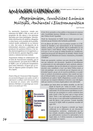Amb entitat (i experiència)
                                                                                     Amb entitat (i experiència) Amb entitat (i experiència)




                     Asquimiem, Sensibilitat Química
            Múltiple, Ambiental i Electromagnètica
                                                                                                                         Loli Vicente

     La asociación Asquimiem, creada por               El día 30 de noviembre se hizo público el documento de consenso
     enfermos de SQM y EM, se creó con el              sobre Sensibilidad Química Múltiple en el Ministerio de Sani-
     propósito de dar apoyo a las personas             dad, Política Social e Igualdad.
     afectadas por éstas patologías, ofrecién-
     doles información de médicos, abogados            Desde las Asociaciones de SQM, hemos estado esperando este
     y cómo hacer, en la medida de lo posible,         momento ya que llevamos años luchando y pidiéndolo.
     control medio ambiental en su entorno             El 4 de febrero del 2010 se tuvo la primera reunión en el Mi-
     y vida. Así como la divulgación de la             nisterio de Sanidad y una representación de las Asociaciones,
     enfermedad, sintomas y patologías que             médicos, jurídica, etc, para abordar toda la problemática de este
     producen los químicos tóxicos y las on-           colectivo tanto a nivel laboral, médica, hospitalaria, social, etc.
     das electromagnéticas en el organismo, a          en la que se creó un grupo de trabajo formado por científicos/as,
     nivel de dermis, aparato digestivo, respi-        médicos/as,técnicos/as del Ministerio de Sanidad, Política Social
     ratorio y sistema nervioso central.               e Igualdad y del Ministerio de Ciencia e Innovación y Sociedades
     Asquimiem trabaja en colaboración con             Científicas.
     el resto de Asociaciones estatales, por el        Desde esta asociación, sentimos una gran decepción. Esperába-
     reconocimiento por parte de la OMS, de            mos que realmente, este documento ayudaria al entendimiento
     la SQM y por un protocolo hospitalario            y comprensión de esta enfermedad por parte sanitaria, adminis-
     para estos enfermos, al igual que ya ex-          trativa y ciudadana. Que por fin dejarían de vulnerarse nuestros
     siste en algunos paises europeos, Cana-           derechos como ciudadanos a tener una Salud Pública donde se
     dá y Japón.                                       trate esta patología con un protocolo que por desgracia esta en-
                                                       fermedad requiere, ya que uno de nuestros problemas es no poder
                                                       estar en contacto con productos quimicos. Que cuando nos man-
     Desde el blog de l’Assiociació (http://asquimi-   den al tribunal médico no nos agredan, ridiculicen y nos ofendan
     em-asociacion.blogspot.com) podeu accedir a       simplemente por padecer SQM, obligándonos a acudir a la justi-
     informació i a enllaços molt interessants, com    cia para que nos amparen dándonos el derecho a una vida digna,
     el document de consens sobre Sensibilitat         dado que nosotros no hemos elegido padecer esta enfermedad.
     Química Múltiple o el reportatge que recent-
                                                       Los médicos que hasta ahora nos habían atendido, no sólo han
     ment es va emetre per TV3.
                                                                  dejado de hacerlo por “orden de arriba”, sino que
                                                                  tampoco nos ha apoyado en el reconocimiento de esta
                                                                  enfermedad. De este documento esperábamos un pro-
                                                                  tocolo que nos protegiera en centros sanitarios para
                                                                  poder acudir a ellos sin poner más en riesgo nuesta
                                                                  salud. Darle a esta enfermedad la importancia que
                                                                  tiene ya que es una enfermedad medioambiental que
                                                                  cada día afecta a más personas. Cuando Australia
                                                                  reconoció la SQM, habló de pandemia mundial del
                                                                  siglo XXI.
                                                                   Es por eso que no llegamos a entender que hayan
                                                                   colaborado en la elaboración de este documento,
                                                                   investigadores, sanitarios, profesionales que nos
                                                                   han visitado, atendido y diagonosticado la SQM y
                                                                   que públicamente reconocen la enfermedad y no le
                                                                   hayan dado, en el último momento, la importancia
14                                                                 y gravedad que requiere.
 
