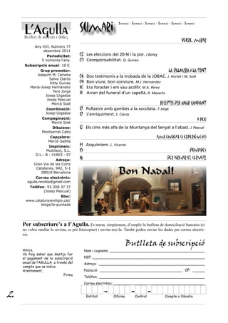 L’Agulla                          Sumari
                                                                Sumari - Sumari - Sumari - Sumari - Sumari - Sumari


     Butlletí de reflexió i diàleg
                                                                                                          Veure, mirar
           Any XVI. Número 77
               desembre 2011
                   Periodicitat:       03 Les eleccions del 20-N i la por. J Botey
                5 números l’any.       05 Coresponsabilitat. Q. Guirao
     Subscripció anual: 10 €
              Grup promotor:                                                                     LA PALMERA I LA FONT
            Joaquim M. Cervera         06    Dos testimonis a la trobada de la JOBAC. J. Hortet i M. Solé
                  Salva Clarós
                   Kitty Guirao        09    Bon viure, bon conviure. M.J. Hernàndez
        Maria-Josep Hernàndez          10    Era foraster i em vau acollir. M.A. Pérez
                    Tere Jorge         11    Arran del funeral d’un capellà. R. Masachs
                Josep Lligadas
                 Josep Pascual
                    Mercè Solé                                                   RECEPTES PER ANAR CANVIANT
                   Coordinació:        12 Pollastre amb gambes a la xocolata. T. Jorge
                   Josep Lligadas      12 L’enriquiment. S. Clarós
                Compaginació:                                                                         a peu
                   Mercè Solé
                     Dibuixos:         13 Els cims més alts de la Muntanya del Senyal a l’abast. J. Pascual
                Montserrat Cabo
                     Capçalera:                                                          amb entitat (i experiència)
                    Mercè Gallifa
                    Imprimeix:         14 Asquimiem. L. Vicente
                  Multitext, S.L.      15                                                                      Puntades
            D.L.: B - 41803 - 97
                       Adreça:
                                       16                                                       Per airejar el cervell
           Gran Via de les Corts
            Catalanes, 942, 5-1
               08018 Barcelona
            Correu electrònic:
                                                                Bon Nadal!
       agulla.revista@gmail.com
        Telèfon: 93.308.37.37
               (Josep Pascual)
                        Bloc:
     www.catalunyareligio.cat/
            blogs/la-puntada




    Per subscriure’s a l’Agulla. Es tracta, simplement, d’omplir la butlleta de domiciliació bancària (si
    no voleu retallar la revista, es pot fotocopiar) i enviar-nos-la. També podeu enviar les dades per correu electrò-
    nic.

                                                                      Butlleta de subscripció
    Amics,                                  Nom i cognoms: ____________________________________________
    Us faig saber que desitjo fer
    el pagament de la subscripció           NIF: ____________________________________________________
    anual de l’AGULLA a través del          Adreça: _________________________________________________
    compte que us indico.
    Atentament,                             Població: ______________________________________ CP: _____
                            Firma
                                            Telèfon: _________________________________________________
                                            Correu electrònic: __________________________________________


2                                            Entitat
                                                       -    Oficina
                                                                        - Control
                                                                                    -          Compte o llibreta
 