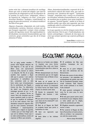 nostre món laic i altament tecnificat els sociòlegs       Altres, desinstitucionalitzades, expressió de la de-
    diuen que creix el sentit del religiós i per tant les     sarticulació cultural del nostre món, que amb ex-
    expressions de religiositat en tots els intersticis de    pressions com “presència del sagrat”, “misticisme
    la societat. Es tracta d’una “religiositat” difusa o      oriental”, inspirades més o menys en el budisme,
    de l’aparició de “religions a la carta”, d’una gran       en el Krishna, mètodes d’autorealització, etc. posen
    diversitat filosòfica i teològica, cristal·litzades en    de manifest que no podem viure sense respostes. I
    grups de gran efervescència, on cadascú modela el         en aquesta “societat líquida”, també és la dreta el
    seu Déu al seu gust.                                      rerefons polític que dóna més seguretat, que treu
                                                              maldecaps sobre la col·lectivitat i que permet cen-
    Algunes d’aquestes religiositats són molt institu-
                                                              trar-se més en un mateix.
    cionalitzades, sectàries, ofereixen certeses per als
    que busquen seguretats i sempre vénen acompa-             Ja sé que aquestes no són les úniques raons del re-
    nyades del rigorisme moral. Són espiritualitats in-       sultat electoral. Però la por i l’individualisme són
    dividualistes, moviments fonamentalistes que tots         factors antropològics i culturals de tota època de
    coneixem, grups carismàtics que des de fa temps           crisi i que sempre apunten cap a opcions polítiques
    alimenta el Vaticà.                                       de dreta.
                                                                                          Jaume Botey és professor a la
                                                                                      Universitat Autònoma de Barcelona




                                                      ESCOLTANT PAGOLA
      Tot un goig poder escoltar i           Jesús no va fundar una religió,     El problema de Déu som
      parlar amb Pagola després de          va impulsar una nova forma           nosaltres, incapaços de ser
      tant llegir-lo. Li dic que el seu     d’entendre Déu, amb una força        fraterns.
      llibre Jesús, una aproximació         humanitzadora que fins a Jesús no     Jesús és un gran indignat.
      històrica m’ha marcat un abans        havia existit.                       Els seus crits subversius són les
      i un després. De fet, és un goig       Està desapareixent una forma       Benaurances.
      escoltar ben explicat o llegir        de cristianisme que en vint segles    Cada dia moren al món milions
      allò que tu penses i mai sabries      ha fracassat. Som al llindar d’una   de persones. I els culpables són
      argumentar ni verbalitzar tan         nova etapa.                          principalment els països, que com
      bé... comentem amb un dels             Jesús és el poeta de la            diu la Constitució Europea, tenen
      bons amics que m’acompanyen.          compassió, té la compassió com a     arrels cristianes. Què importa
      De la conferència de Pagola a         principi per actuar. La compassió    tenir arrels cristianes si no tenim
      Arenys de Mar, “La alternativa        és l’única forma de l’ésser humà     fruits cristians?
      de Jesús”, me n’emporto molts         d’estar en sintonia amb Jesús.        Jesús guareix contagiant la
      missatges gravats al cor i a la
                                             Només la compassió farà            seva fe, la seva pau, la seva
      ment, i em proposo fer-ne un
                                            l’Església més humana i més          confiança.
      resum. Però sóc conscient que tot
                                            creïble.                              El més gran pecat contra Jesús
      resum quedaria petit, ja què tot
      el que ha explicat és contingut,       Com seria el món si seguíssim el   és fomentar la por religiosa. Quan
      no hi ha mots sobrers. Així que       que Jesús ens ha ensenyat? I com     us veieu jutjats per la religió,
      decideixo compartir algunes cites     seria l’Església?                    sentiu-vos perdonats per Déu.
      que he anat anotant, certament         Què és el Regne de Déu?             L’Església necessita urgentment
      profètiques i esperançadores          Un projecte humà que porta a         tornar a Jesús.
      (encara que a alguns no agradi),      humanitzar la vida.                   Per construir el Regne de Déu
      i moltes que ja li hem llegit però     Som uns ignorants que              hem d’humanitzar el nostre entorn,
      que cal no oblidar; frases que si     cerquem.                             allà on arribem. I ser comprome-
      es volen contextualitzar, només cal    Jesús dóna a les víctimes          sos amb les causes justes.

4
      repassar el llibre que esmento.       dignitat.                                         Maria-Josep Hernàndez
 