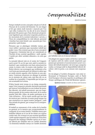 Coresponsabilitat
                                                                                                 Quitèria Guirao

Temps i treball son dos conceptes situats en l’ull de
l’huracà de la societat del benestar. És així degut
al fet que estem molt marcats i mancats per l’un
i per altre. Cadascú ho viu des de la seva situació
personal. Els passos que s’han donat per proporci-
onar legislació que estructuri respostes positives a
les necessitats de la societat industrial, i serveis, a
l’hora de compatibilitzar la vida laboral, personal
i familiar han estat tímids i poc assumits per l’em-
presariat, i pels homes.
Persones que es plantegen treballar menys per
viure millor i persones que necessiten treball per
poder viure. Dos extrems que des d’una concepció
d’esquerres i feminista han de ser considerats en
l’horitzó d’una societat igualitària i amb equitat.
I també per obrir sortides diferents a la crisi que       per treballar més en el mercat laboral.
patim.                                                    Tot plegat ens augura reptes col·lectius i personals
La jornada laboral està en el centre de l’organit-        de ruptura amb els valors socials imperants que
zació social. És un fet que neix amb la societat in-      passen per permetre el reconeixement social i eco-
dustrial i que condiciona com hem estructurat les         nòmic del treball domèstic i de tot el que comporta
ciutat, la nostra vida i la nostra vida familiar. Les     cuidar, es trenqui amb la disponibilitat laboral ab-
lluites obreres van aconseguir que arribéssim a les       soluta i obri la porta a un consum més responsa-
vuit hores per jornada però de tothom és sabut que        ble.
en molts sectors aquesta xifra horària és una qui-        De tot plegat a l’octubre d’enguany vam estar re-
mera. Coneixem situacions on allargar la jornada          flexionant al Parlament Europeu amb el Partit
no és sinònim de cobrar més, més ben dit, és en           Verd Europeu i diverses expertes en polítiques del
realitat fer el possible i l’impossible per tal que no    Temps i polítiques de l’Estat del Benestar i gènere.
ens acomiadin de la feina.
                                                                  Quitèria Guirao és membre de Dones amb Iniciativa
D’altra banda tenir temps és un desig compartit,
segur! Això requereix prendre decisions personals
per trencar l’encotillament on ens trobem de jorna-
des laborals ‒de treball remunerat‒ que ens impe-
deixen gaudir de les nostres afeccions, de la nostra
parella, dels fills i filles, de poder participar en la
vida col·lectiva... Hi ha raons socials que ens han
de motivar per controlar el nostre propi temps; les
que enumerava en aquest mateix paràgraf i, amb
una mirada de gènere, per avançar en la corespon-
sabilitat.
El treball no remunerat, el de cuidar de la família
en general, en la mesura que excepcionalment és
compartit, té un rostre femení. Treballar menys per
treballar tothom en el cas de les dones ara suposa
cuidar més. Per avançar en una societat igualitària
i amb equitat requereix que la traducció masculina
d’aquesta fita impliqui treballar menys en el mer-

                                                                                                                      5
cat laboral per treballar més en l’àmbit domèstic
i la femenina treballar menys en l’àmbit domèstic
 