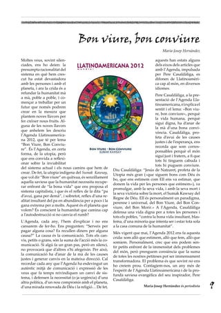 Bon viure, bon conviure
                                                                                         Maria-Josep Hernàndez

Moltes veus, sovint silen-                                                          aquests han estats alguns
ciades, ens ho deien: la                                                            dels eixos dels articles que
presumpta racionalitat del                                                          amb l’Agenda, impulsada
sistema en què hem cres-                                                            per Pere Casaldàliga, es
cut ha estat devastadora                                                            difonen de Llatinoamèri-
amb les persones i amb el                                                           ca cap al món, en diversos
planeta, i ara la crida és a                                                        idiomes.
refundar la humanitat mà
                                                                                    Pere Casaldàliga, a la pre-
a mà, poble a poble, i co-
                                                                                    sentació de l’Agenda Lla-
mençar a treballar per un
                                                                                    tinoamericana, n’explica el
futur que només podrem
                                                                                    sentit i el lema: «Bon viu-
crear en la mesura que
                                                                                    re, bon conviure», perquè
plantem noves llavors per
                                                                                    la vida humana, perquè
fer créixer nous fruits. Al-
                                                                                    sigui digna, ha d’anar de
guna de les noves llavors
                                                                                    la mà d’una bona convi-
que anhelem les descriu
                                                                                    vència. Casaldàliga, pro-
l’Agenda Llatinoamerica-
                                                                                    feta d’avui de les causes
na 2012, que té per lema
                                                                                    justes i de l’esperança, ens
“Bon Viure, Bon Conviu-
                                                                                    recorda que som corres-
re”. És l’Agenda, en certa
                                                                                    ponsables perquè el món
forma, de la utopia, però
                                                                                    sigui just i fratern, a fi que
que ens convida a reflexi-
                                                                                    tots hi tinguem cabuda i
onar sobre la inviabilitat
                                                                                    tots hi puguem conviure.
del sistema actual i els nous camins que hem de
                                                         Diu Casaldàliga: “Jesús de Natzaret, profeta de la
crear. De fet, la utopia indígena del Sumak Kawsay,
                                                         Utopia més gran («que siguem bons com Déu és
que vol dir “Bon viure” en quítxua, és senzillament
                                                         bo, que ens estimem com Ell ens va estimar, que
aquella saviesa que la humanitat necessita recupe-
                                                         donem la vida per les persones que estimem»), va
rar enfront de “la bona vida” que ens proposa el
                                                         promulgar, amb la seva vida, i amb la seva mort i
sistema capitalista, i que és el reflex de la dita “pa
                                                         la seva victòria sobre la mort, el Sumak Kawsay del
d’avui, gana per demà”, i sobretot, reflex d’una re-
                                                         Regne de Déu. Ell és personalment un paradigma,
alitat insultant del pa en abundància per a pocs i la
                                                         perenne i universal, del Bon Viure, del Bon Con-
gana extrema per a molts. Aquest és el planeta que
                                                         viure, del Bon Morir.» A l’Agenda, Casaldàliga
volem? És conscient la humanitat que camina cap
                                                         defensa una vida digna per a totes les persones i
a l’autodestrucció si no canvia el rumb?
                                                         tots els pobles, “contra la bona vida insultant, blas-
L’Agenda, cada any, l’hem d’explicar i no ens            fema, d’una minoria que intenta ser i estar tota sola
cansarem de fer-ho. Ens pregunten: “Serveix per          a la casa comuna de la humanitat”.
pagar alguna cosa? Es recullen diners per alguna
                                                         Més vigent que mai, l’Agenda 2012 ens fa aquesta
causa?” La causa és la comunicació. Tots els can-
                                                         crida: som allò que estimem, allò que fem, allò que
vis, petits o grans, són la suma de l’acció més la co-
                                                         somiem. Personalment, crec que ens podem sen-
municació. Si algú fa un gran pas, però en silenci,
                                                         tir petits enfront de la immensitat dels problemes
no provocarà que d’altres s’hi afegeixin. Per això,
                                                         del món, però prenguem consiència que la suma
la comunicació ha d’anar de la mà de les causes
                                                         de totes les nostres petiteses pot ser immensament
justes i generar canvis en la mateixa direcció. Cal
                                                         transformadora. El problema és que sovint no ens
recordar cada any que l’Agenda ha esdevingut un
                                                         ho creiem prou. Contagiem-nos, un any més de
autèntic mitjà de comunicació i expressió de les
                                                         l’esperit de l’Agenda Llatinoamericana i de la pro-
veus que fa temps reivindiquen un canvi de sis-
                                                         funda saviesa evangèlica del seu inspirador, Pere
tema, i defensen la necessitat (o ja urgència) d’una
                                                         Casaldàliga.
altra política, d’un nou compromís amb el planeta,
d’una mirada renovada de Déu i la religió… De fet,                           Maria-Josep Hernàndez és periodista     9
 