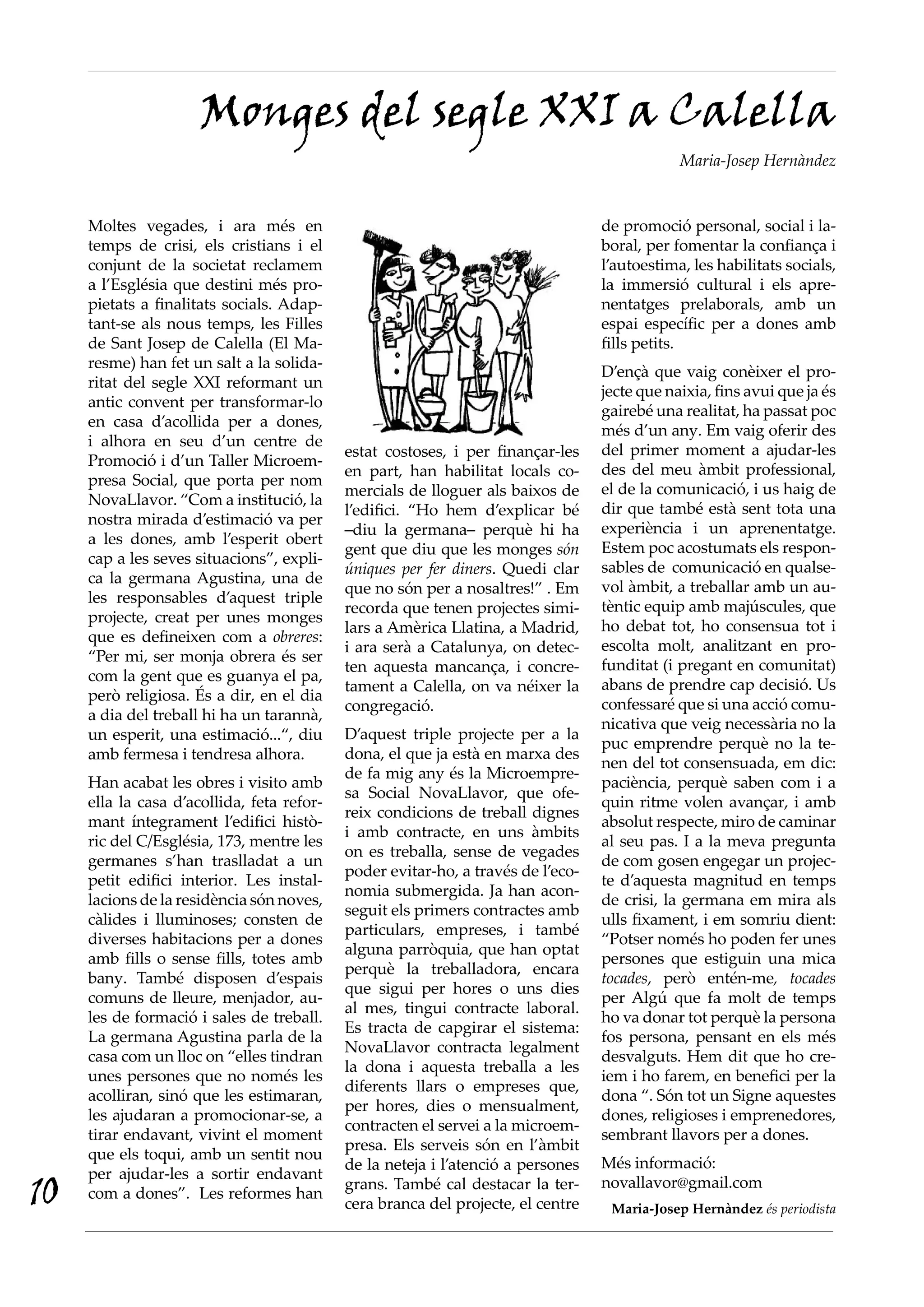Monges del segle XXI a Calella
                                                                                              Maria-Josep Hernàndez



     Moltes vegades, i ara més en                                                 de promoció personal, social i la-
     temps de crisi, els cristians i el                                           boral, per fomentar la confiança i
     conjunt de la societat reclamem                                              l’autoestima, les habilitats socials,
     a l’Església que destini més pro-                                            la immersió cultural i els apre-
     pietats a finalitats socials. Adap-                                          nentatges prelaborals, amb un
     tant-se als nous temps, les Filles                                           espai específic per a dones amb
     de Sant Josep de Calella (El Ma-                                             fills petits.
     resme) han fet un salt a la solida-
                                                                                  D’ençà que vaig conèixer el pro-
     ritat del segle XXI reformant un
                                                                                  jecte que naixia, fins avui que ja és
     antic convent per transformar-lo
                                                                                  gairebé una realitat, ha passat poc
     en casa d’acollida per a dones,
                                                                                  més d’un any. Em vaig oferir des
     i alhora en seu d’un centre de
                                            estat costoses, i per finançar-les    del primer moment a ajudar-les
     Promoció i d’un Taller Microem-
                                            en part, han habilitat locals co-     des del meu àmbit professional,
     presa Social, que porta per nom
                                            mercials de lloguer als baixos de     el de la comunicació, i us haig de
     NovaLlavor. “Com a institució, la
                                            l’edifici. “Ho hem d’explicar bé      dir que també està sent tota una
     nostra mirada d’estimació va per
                                            –diu la germana– perquè hi ha         experiència i un aprenentatge.
     a les dones, amb l’esperit obert
                                            gent que diu que les monges són       Estem poc acostumats els respon-
     cap a les seves situacions”, expli-
                                            úniques per fer diners. Quedi clar    sables de comunicació en qualse-
     ca la germana Agustina, una de
                                            que no són per a nosaltres!” . Em     vol àmbit, a treballar amb un au-
     les responsables d’aquest triple
                                            recorda que tenen projectes simi-     tèntic equip amb majúscules, que
     projecte, creat per unes monges
                                            lars a Amèrica Llatina, a Madrid,     ho debat tot, ho consensua tot i
     que es defineixen com a obreres:
                                            i ara serà a Catalunya, on detec-     escolta molt, analitzant en pro-
     “Per mi, ser monja obrera és ser
                                            ten aquesta mancança, i concre-       funditat (i pregant en comunitat)
     com la gent que es guanya el pa,
                                            tament a Calella, on va néixer la     abans de prendre cap decisió. Us
     però religiosa. És a dir, en el dia
                                            congregació.                          confessaré que si una acció comu-
     a dia del treball hi ha un tarannà,
                                                                                  nicativa que veig necessària no la
     un esperit, una estimació...“, diu     D’aquest triple projecte per a la
                                                                                  puc emprendre perquè no la te-
     amb fermesa i tendresa alhora.         dona, el que ja està en marxa des
                                                                                  nen del tot consensuada, em dic:
                                            de fa mig any és la Microempre-
     Han acabat les obres i visito amb                                            paciència, perquè saben com i a
                                            sa Social NovaLlavor, que ofe-
     ella la casa d’acollida, feta refor-                                         quin ritme volen avançar, i amb
                                            reix condicions de treball dignes
     mant íntegrament l’edifici histò-                                            absolut respecte, miro de caminar
                                            i amb contracte, en uns àmbits
     ric del C/Església, 173, mentre les                                          al seu pas. I a la meva pregunta
                                            on es treballa, sense de vegades
     germanes s’han traslladat a un                                               de com gosen engegar un projec-
                                            poder evitar-ho, a través de l’eco-
     petit edifici interior. Les instal·                                          te d’aquesta magnitud en temps
                                            nomia submergida. Ja han acon-
     lacions de la residència són noves,                                          de crisi, la germana em mira als
                                            seguit els primers contractes amb
     càlides i lluminoses; consten de                                             ulls fixament, i em somriu dient:
                                            particulars, empreses, i també
     diverses habitacions per a dones                                             “Potser només ho poden fer unes
                                            alguna parròquia, que han optat
     amb fills o sense fills, totes amb                                           persones que estiguin una mica
                                            perquè la treballadora, encara
     bany. També disposen d’espais                                                tocades, però entén-me, tocades
                                            que sigui per hores o uns dies
     comuns de lleure, menjador, au-                                              per Algú que fa molt de temps
                                            al mes, tingui contracte laboral.
     les de formació i sales de treball.                                          ho va donar tot perquè la persona
                                            Es tracta de capgirar el sistema:
     La germana Agustina parla de la                                              fos persona, pensant en els més
                                            NovaLlavor contracta legalment
     casa com un lloc on “elles tindran                                           desvalguts. Hem dit que ho cre-
                                            la dona i aquesta treballa a les
     unes persones que no només les                                               iem i ho farem, en benefici per la
                                            diferents llars o empreses que,
     acolliran, sinó que les estimaran,                                           dona “. Són tot un Signe aquestes
                                            per hores, dies o mensualment,
     les ajudaran a promocionar-se, a                                             dones, religioses i emprenedores,
                                            contracten el servei a la microem-
     tirar endavant, vivint el moment                                             sembrant llavors per a dones.
                                            presa. Els serveis són en l’àmbit
     que els toqui, amb un sentit nou
                                            de la neteja i l’atenció a persones   Més informació:
     per ajudar-les a sortir endavant
10   com a dones”. Les reformes han
                                            grans. També cal destacar la ter-
                                            cera branca del projecte, el centre
                                                                                  novallavor@gmail.com
                                                                                   Maria-Josep Hernàndez és periodista
 