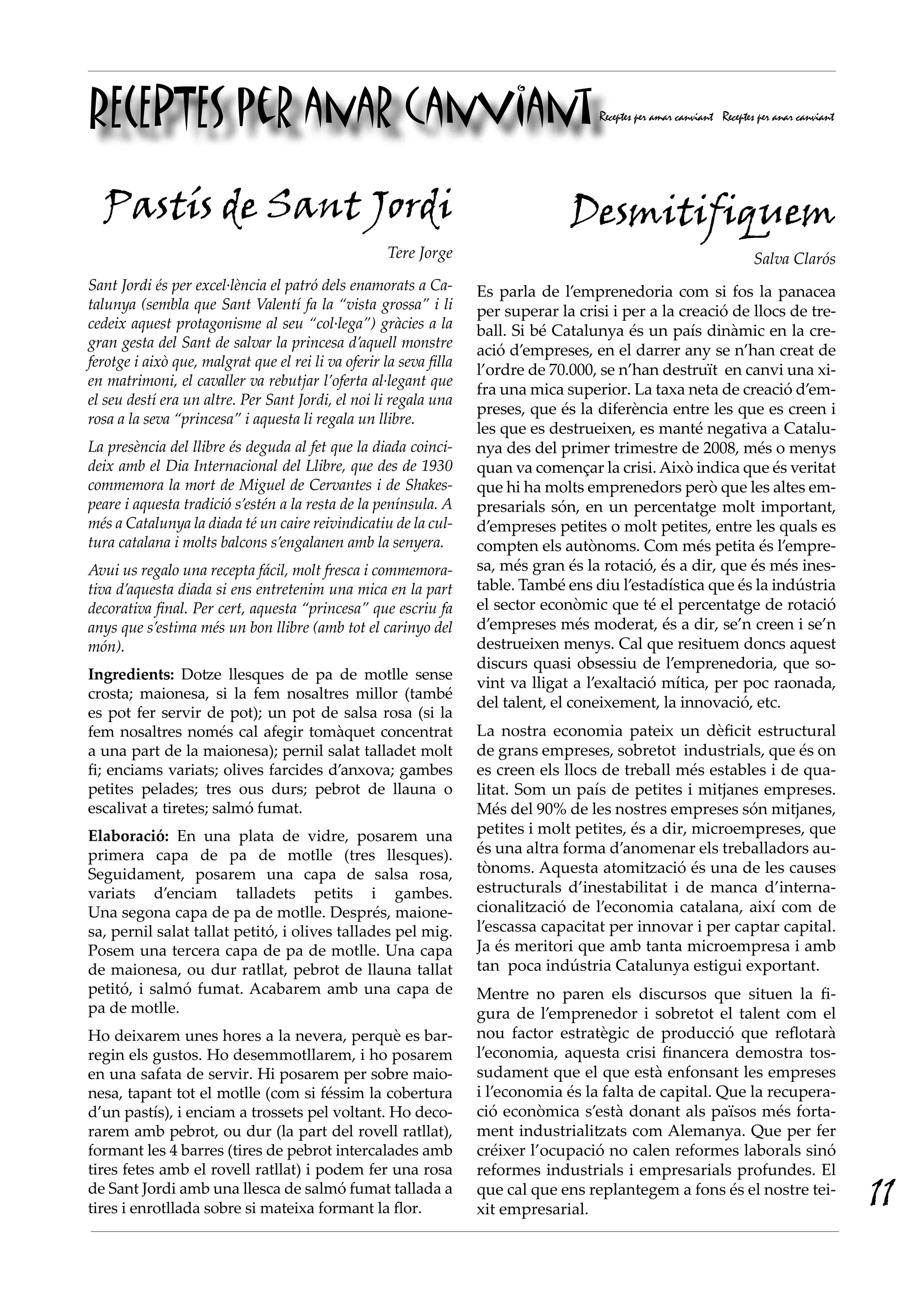 RECEPTES per anar canviant                                                             Receptes per amar canviant Receptes per anar canviant




  Pastís de Sant Jordi                                                            Desmitifiquem
                                                     Tere Jorge                                                          Salva Clarós
Sant Jordi és per excel·lència el patró dels enamorats a Ca-        Es parla de l’emprenedoria com si fos la panacea
talunya (sembla que Sant Valentí fa la “vista grossa” i li          per superar la crisi i per a la creació de llocs de tre-
cedeix aquest protagonisme al seu “col·lega”) gràcies a la          ball. Si bé Catalunya és un país dinàmic en la cre-
gran gesta del Sant de salvar la princesa d’aquell monstre          ació d’empreses, en el darrer any se n’han creat de
ferotge i això que, malgrat que el rei li va oferir la seva filla
                                                                    l’ordre de 70.000, se n’han destruït  en canvi una xi-
en matrimoni, el cavaller va rebutjar l’oferta al·legant que
                                                                    fra una mica superior. La taxa neta de creació d’em-
el seu destí era un altre. Per Sant Jordi, el noi li regala una
                                                                    preses, que és la diferència entre les que es creen i
rosa a la seva “princesa” i aquesta li regala un llibre.
                                                                    les que es destrueixen, es manté negativa a Catalu-
La presència del llibre és deguda al fet que la diada coinci-       nya des del primer trimestre de 2008, més o menys
deix amb el Dia Internacional del Llibre, que des de 1930           quan va començar la crisi. Això indica que és veritat
commemora la mort de Miguel de Cervantes i de Shakes-               que hi ha molts emprenedors però que les altes em-
peare i aquesta tradició s’estén a la resta de la península. A      presarials són, en un percentatge molt important,
més a Catalunya la diada té un caire reivindicatiu de la cul-       d’empreses petites o molt petites, entre les quals es
tura catalana i molts balcons s’engalanen amb la senyera.           compten els autònoms. Com més petita és l’empre-
Avui us regalo una recepta fácil, molt fresca i commemora-          sa, més gran és la rotació, és a dir, que és més ines-
tiva d’aquesta diada si ens entretenim una mica en la part          table. També ens diu l’estadística que és la indústria
decorativa final. Per cert, aquesta “princesa” que escriu fa        el sector econòmic que té el percentatge de rotació
anys que s’estima més un bon llibre (amb tot el carinyo del         d’empreses més moderat, és a dir, se’n creen i se’n
món).                                                               destrueixen menys. Cal que resituem doncs aquest
                                                                    discurs quasi obsessiu de l’emprenedoria, que so-
Ingredients: Dotze llesques de pa de motlle sense
                                                                    vint va lligat a l’exaltació mítica, per poc raonada,
crosta; maionesa, si la fem nosaltres millor (també
                                                                    del talent, el coneixement, la innovació, etc.
es pot fer servir de pot); un pot de salsa rosa (si la
fem nosaltres només cal afegir tomàquet concentrat                  La nostra economia pateix un dèficit estructural
a una part de la maionesa); pernil salat talladet molt              de grans empreses, sobretot  industrials, que és on
fi; enciams variats; olives farcides d’anxova; gambes               es creen els llocs de treball més estables i de qua-
petites pelades; tres ous durs; pebrot de llauna o                  litat. Som un país de petites i mitjanes empreses.
escalivat a tiretes; salmó fumat.                                   Més del 90% de les nostres empreses són mitjanes,
Elaboració: En una plata de vidre, posarem una                      petites i molt petites, és a dir, microempreses, que
primera capa de pa de motlle (tres llesques).                       és una altra forma d’anomenar els treballadors au-
Seguidament, posarem una capa de salsa rosa,                        tònoms. Aquesta atomització és una de les causes
variats d’enciam talladets petits i gambes.                         estructurals d’inestabilitat i de manca d’interna-
Una segona capa de pa de motlle. Després, maione-                   cionalització de l’economia catalana, així com de
sa, pernil salat tallat petitó, i olives tallades pel mig.          l’escassa capacitat per innovar i per captar capital.
Posem una tercera capa de pa de motlle. Una capa                    Ja és meritori que amb tanta microempresa i amb
de maionesa, ou dur ratllat, pebrot de llauna tallat                tan  poca indústria Catalunya estigui exportant.
petitó, i salmó fumat. Acabarem amb una capa de                     Mentre no paren els discursos que situen la fi-
pa de motlle.                                                       gura de l’emprenedor i sobretot el talent com el
Ho deixarem unes hores a la nevera, perquè es bar-                  nou factor estratègic de producció que reflotarà
regin els gustos. Ho desemmotllarem, i ho posarem                   l’economia, aquesta crisi financera demostra tos-
en una safata de servir. Hi posarem per sobre maio-                 sudament que el que està enfonsant les empreses
nesa, tapant tot el motlle (com si féssim la cobertura              i l’economia és la falta de capital. Que la recupera-
d’un pastís), i enciam a trossets pel voltant. Ho deco-             ció econòmica s’està donant als països més forta-
rarem amb pebrot, ou dur (la part del rovell ratllat),              ment industrialitzats com Alemanya. Que per fer
formant les 4 barres (tires de pebrot intercalades amb              créixer l’ocupació no calen reformes laborals sinó
tires fetes amb el rovell ratllat) i podem fer una rosa             reformes industrials i empresarials profundes. El
de Sant Jordi amb una llesca de salmó fumat tallada a
tires i enrotllada sobre si mateixa formant la flor.
                                                                    que cal que ens replantegem a fons és el nostre tei-
                                                                    xit empresarial. 
                                                                                                                                               11
 