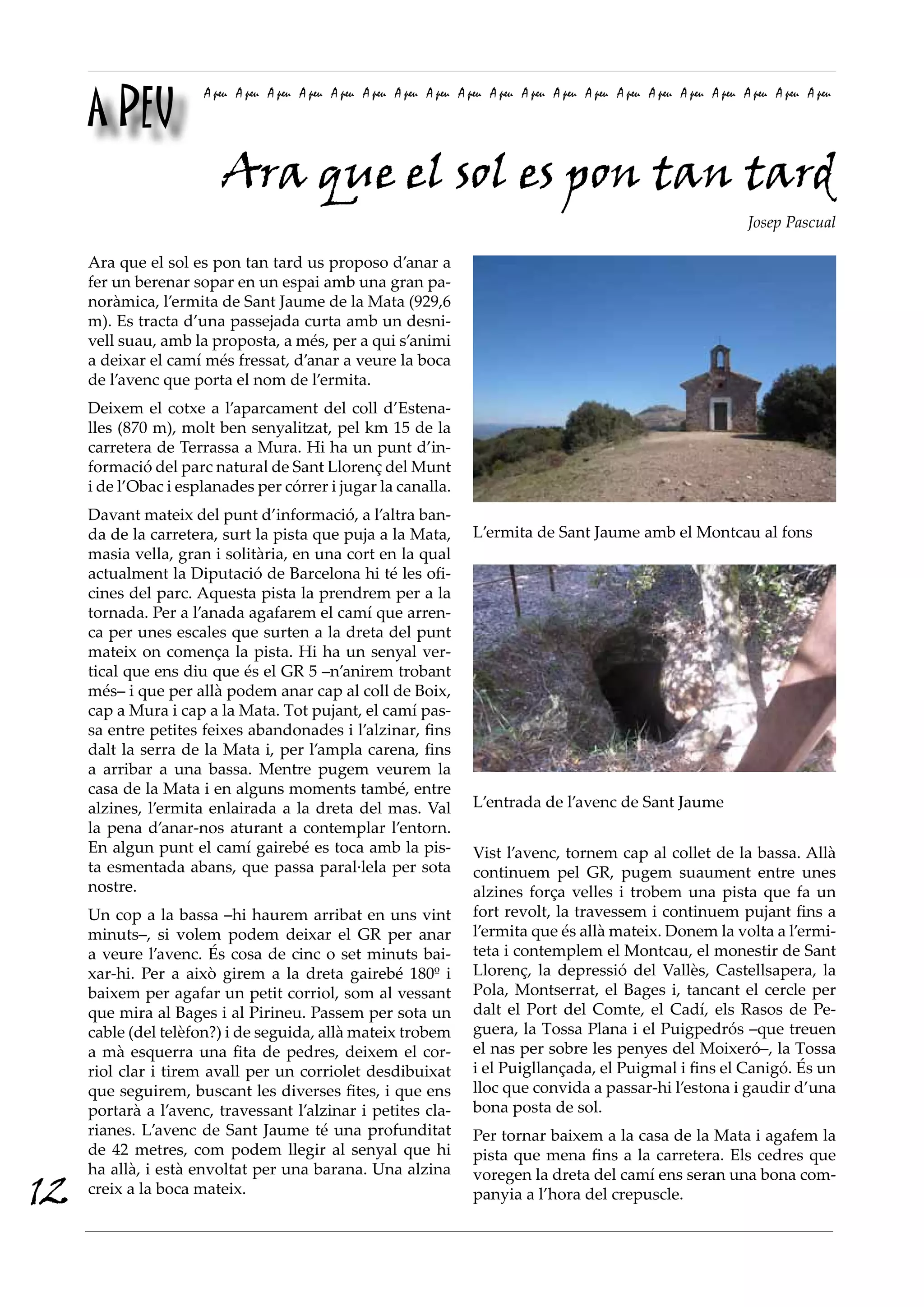 A PEU
                      A peu A peu A peu A peu A peu A peu A peu A peu A peu A peu A peu A peu A peu A peu A peu A peu A peu A peu A peu A peu




                         Ara que el sol es pon tan tard
                                                                                                                             Josep Pascual

     Ara que el sol es pon tan tard us proposo d’anar a
     fer un berenar sopar en un espai amb una gran pa-
     noràmica, l’ermita de Sant Jaume de la Mata (929,6
     m). Es tracta d’una passejada curta amb un desni-
     vell suau, amb la proposta, a més, per a qui s’animi
     a deixar el camí més fressat, d’anar a veure la boca
     de l’avenc que porta el nom de l’ermita.
     Deixem el cotxe a l’aparcament del coll d’Estena-
     lles (870 m), molt ben senyalitzat, pel km 15 de la
     carretera de Terrassa a Mura. Hi ha un punt d’in-
     formació del parc natural de Sant Llorenç del Munt
     i de l’Obac i esplanades per córrer i jugar la canalla.
     Davant mateix del punt d’informació, a l’altra ban-
     da de la carretera, surt la pista que puja a la Mata,               L’ermita de Sant Jaume amb el Montcau al fons
     masia vella, gran i solitària, en una cort en la qual
     actualment la Diputació de Barcelona hi té les ofi-
     cines del parc. Aquesta pista la prendrem per a la
     tornada. Per a l’anada agafarem el camí que arren-
     ca per unes escales que surten a la dreta del punt
     mateix on comença la pista. Hi ha un senyal ver-
     tical que ens diu que és el GR 5 –n’anirem trobant
     més– i que per allà podem anar cap al coll de Boix,
     cap a Mura i cap a la Mata. Tot pujant, el camí pas-
     sa entre petites feixes abandonades i l’alzinar, fins
     dalt la serra de la Mata i, per l’ampla carena, fins
     a arribar a una bassa. Mentre pugem veurem la
     casa de la Mata i en alguns moments també, entre
     alzines, l’ermita enlairada a la dreta del mas. Val                 L’entrada de l’avenc de Sant Jaume
     la pena d’anar-nos aturant a contemplar l’entorn.
     En algun punt el camí gairebé es toca amb la pis-                   Vist l’avenc, tornem cap al collet de la bassa. Allà
     ta esmentada abans, que passa paral·lela per sota                   continuem pel GR, pugem suaument entre unes
     nostre.                                                             alzines força velles i trobem una pista que fa un
     Un cop a la bassa –hi haurem arribat en uns vint                    fort revolt, la travessem i continuem pujant fins a
     minuts–, si volem podem deixar el GR per anar                       l’ermita que és allà mateix. Donem la volta a l’ermi-
     a veure l’avenc. És cosa de cinc o set minuts bai-                  teta i contemplem el Montcau, el monestir de Sant
     xar-hi. Per a això girem a la dreta gairebé 180º i                  Llorenç, la depressió del Vallès, Castellsapera, la
     baixem per agafar un petit corriol, som al vessant                  Pola, Montserrat, el Bages i, tancant el cercle per
     que mira al Bages i al Pirineu. Passem per sota un                  dalt el Port del Comte, el Cadí, els Rasos de Pe-
     cable (del telèfon?) i de seguida, allà mateix trobem               guera, la Tossa Plana i el Puigpedrós –que treuen
     a mà esquerra una fita de pedres, deixem el cor-                    el nas per sobre les penyes del Moixeró–, la Tossa
     riol clar i tirem avall per un corriolet desdibuixat                i el Puigllançada, el Puigmal i fins el Canigó. És un
     que seguirem, buscant les diverses fites, i que ens                 lloc que convida a passar-hi l’estona i gaudir d’una
     portarà a l’avenc, travessant l’alzinar i petites cla-              bona posta de sol.
     rianes. L’avenc de Sant Jaume té una profunditat                    Per tornar baixem a la casa de la Mata i agafem la
     de 42 metres, com podem llegir al senyal que hi                     pista que mena fins a la carretera. Els cedres que
     ha allà, i està envoltat per una barana. Una alzina                 voregen la dreta del camí ens seran una bona com-
12   creix a la boca mateix.                                             panyia a l’hora del crepuscle.
 