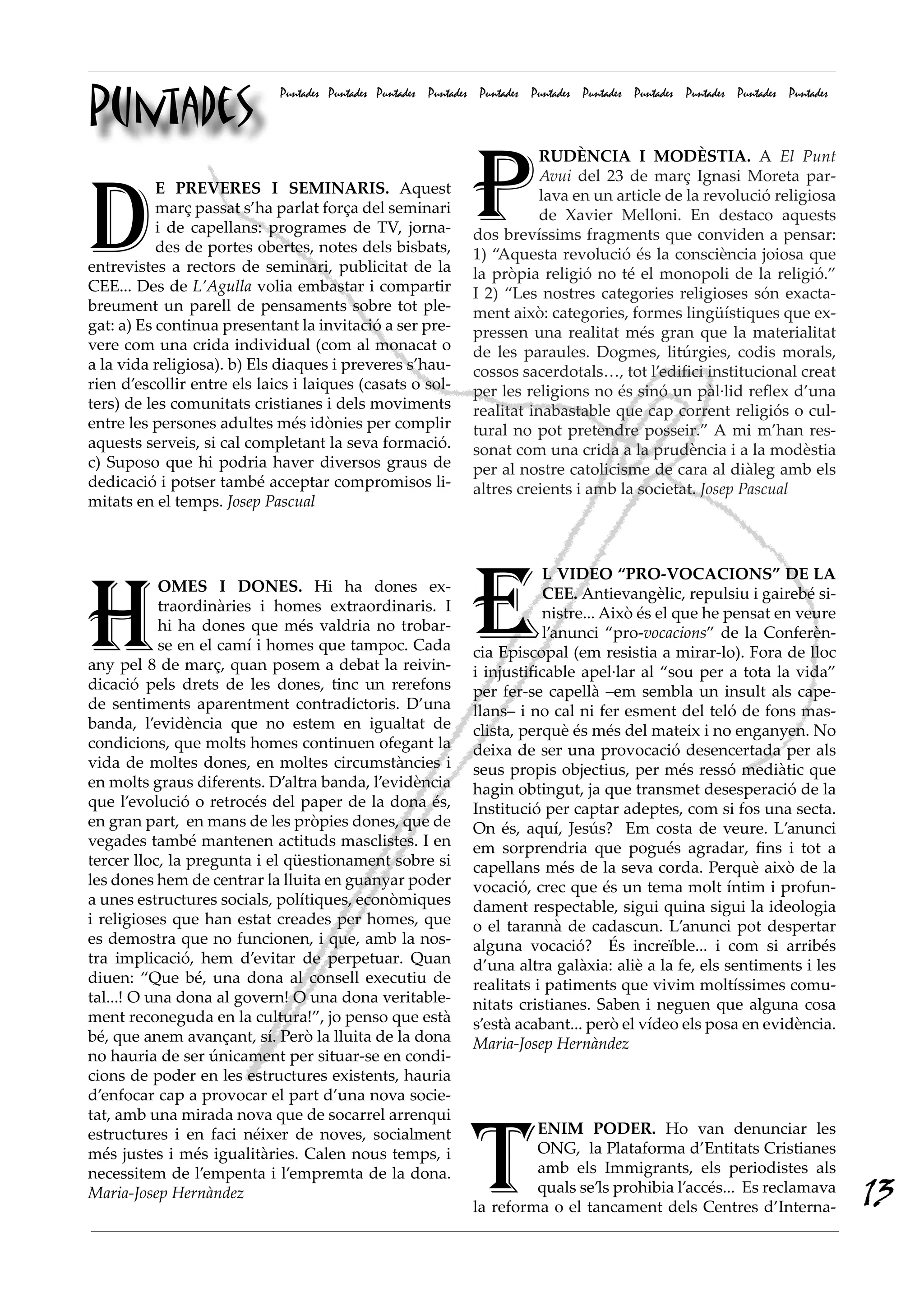 Puntades
                             Puntades Puntades Puntades Puntades Puntades Puntades Puntades Puntades Puntades Puntades Puntades




                                                               P
                                                                          RUDÈNCIA I MODÈSTIA. A El Punt




D
                                                                          Avui del 23 de març Ignasi Moreta par-
           E PREVERES I SEMINARIS. Aquest                                 lava en un article de la revolució religiosa
           març passat s’ha parlat força del seminari                     de Xavier Melloni. En destaco aquests
           i de capellans: programes de TV, jorna-             dos brevíssims fragments que conviden a pensar:
           des de portes obertes, notes dels bisbats,          1) “Aquesta revolució és la consciència joiosa que
entrevistes a rectors de seminari, publicitat de la            la pròpia religió no té el monopoli de la religió.”
CEE... Des de L’Agulla volia embastar i compartir              I 2) “Les nostres categories religioses són exacta-
breument un parell de pensaments sobre tot ple-                ment això: categories, formes lingüístiques que ex-
gat: a) Es continua presentant la invitació a ser pre-         pressen una realitat més gran que la materialitat
vere com una crida individual (com al monacat o                de les paraules. Dogmes, litúrgies, codis morals,
a la vida religiosa). b) Els diaques i preveres s’hau-         cossos sacerdotals…, tot l’edifici institucional creat
rien d’escollir entre els laics i laiques (casats o sol-       per les religions no és sinó un pàl·lid reflex d’una
ters) de les comunitats cristianes i dels moviments            realitat inabastable que cap corrent religiós o cul-
entre les persones adultes més idònies per complir             tural no pot pretendre posseir.” A mi m’han res-
aquests serveis, si cal completant la seva formació.           sonat com una crida a la prudència i a la modèstia
c) Suposo que hi podria haver diversos graus de                per al nostre catolicisme de cara al diàleg amb els
dedicació i potser també acceptar compromisos li-              altres creients i amb la societat. Josep Pascual
mitats en el temps. Josep Pascual




H                                                              E
                                                                           L VIDEO “PRO-VOCACIONS” DE LA
           OMES I DONES. Hi ha dones ex-                                   CEE. Antievangèlic, repulsiu i gairebé si-
           traordinàries i homes extraordinaris. I                         nistre... Això és el que he pensat en veure
           hi ha dones que més valdria no trobar-                          l’anunci “pro-vocacions” de la Conferèn-
           se en el camí i homes que tampoc. Cada              cia Episcopal (em resistia a mirar-lo). Fora de lloc
any pel 8 de març, quan posem a debat la reivin-               i injustificable apel·lar al “sou per a tota la vida”
dicació pels drets de les dones, tinc un rerefons              per fer-se capellà –em sembla un insult als cape-
de sentiments aparentment contradictoris. D’una                llans– i no cal ni fer esment del teló de fons mas-
banda, l’evidència que no estem en igualtat de                 clista, perquè és més del mateix i no enganyen. No
condicions, que molts homes continuen ofegant la               deixa de ser una provocació desencertada per als
vida de moltes dones, en moltes circumstàncies i               seus propis objectius, per més ressó mediàtic que
en molts graus diferents. D’altra banda, l’evidència           hagin obtingut, ja que transmet desesperació de la
que l’evolució o retrocés del paper de la dona és,             Institució per captar adeptes, com si fos una secta.
en gran part, en mans de les pròpies dones, que de             On és, aquí, Jesús? Em costa de veure. L’anunci
vegades també mantenen actituds masclistes. I en               em sorprendria que pogués agradar, fins i tot a
tercer lloc, la pregunta i el qüestionament sobre si           capellans més de la seva corda. Perquè això de la
les dones hem de centrar la lluita en guanyar poder            vocació, crec que és un tema molt íntim i profun-
a unes estructures socials, polítiques, econòmiques            dament respectable, sigui quina sigui la ideologia
i religioses que han estat creades per homes, que              o el tarannà de cadascun. L’anunci pot despertar
es demostra que no funcionen, i que, amb la nos-               alguna vocació? És increïble... i com si arribés
tra implicació, hem d’evitar de perpetuar. Quan                d’una altra galàxia: aliè a la fe, els sentiments i les
diuen: “Que bé, una dona al consell executiu de                realitats i patiments que vivim moltíssimes comu-
tal...! O una dona al govern! O una dona veritable-            nitats cristianes. Saben i neguen que alguna cosa
ment reconeguda en la cultura!”, jo penso que està             s’està acabant... però el vídeo els posa en evidència.
bé, que anem avançant, sí. Però la lluita de la dona           Maria-Josep Hernàndez
no hauria de ser únicament per situar-se en condi-
cions de poder en les estructures existents, hauria
d’enfocar cap a provocar el part d’una nova socie-




                                                               T
tat, amb una mirada nova que de socarrel arrenqui
estructures i en faci néixer de noves, socialment                       ENIM PODER. Ho van denunciar les
més justes i més igualitàries. Calen nous temps, i                      ONG,  la Plataforma d’Entitats Cristianes
necessitem de l’empenta i l’empremta de la dona.                        amb els Immigrants, els periodistes als
Maria-Josep Hernàndez                                                   quals se’ls prohibia l’accés... Es reclamava
                                                               la reforma o el tancament dels Centres d’Interna-
                                                                                                                                  13
 