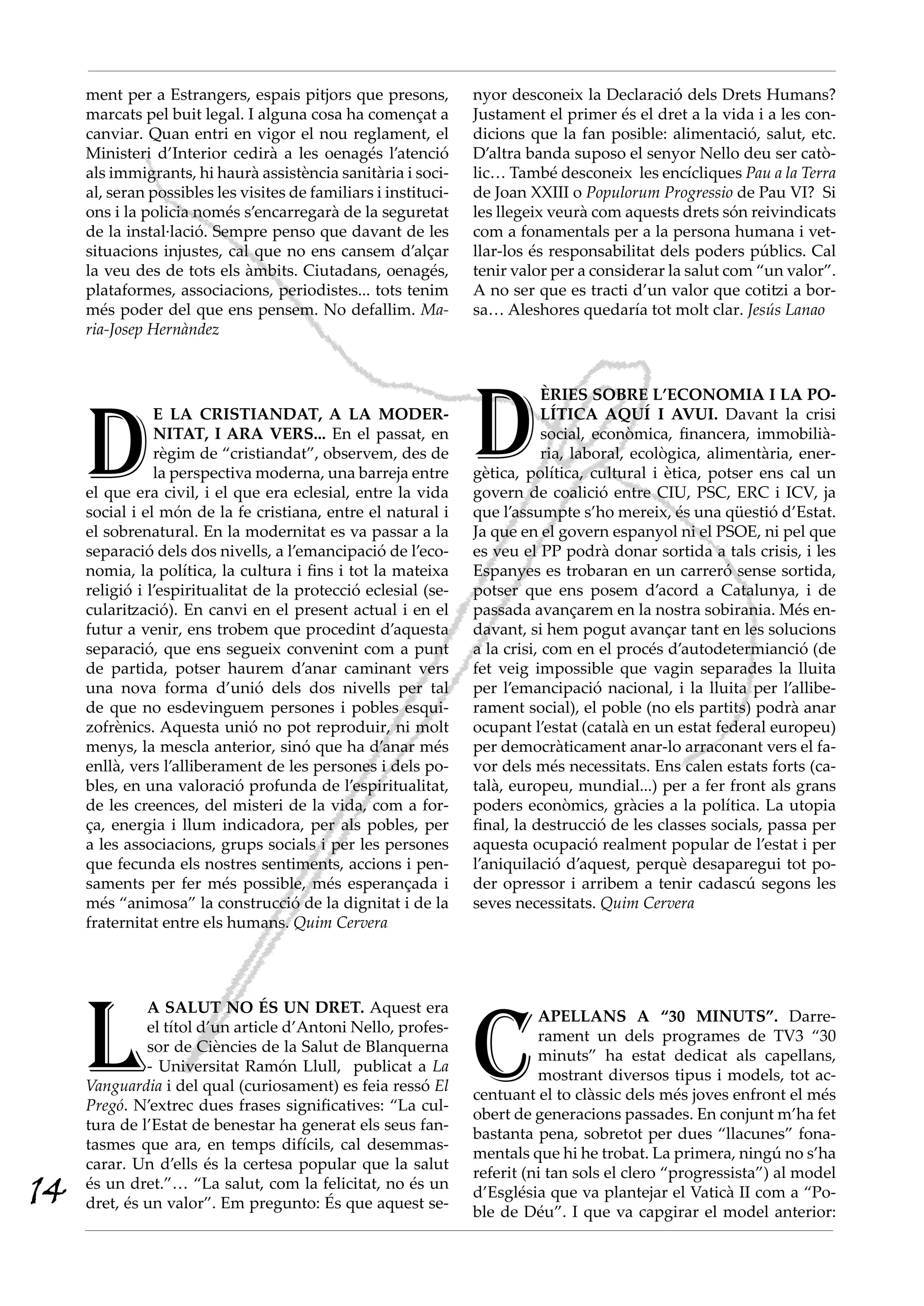 ment per a Estrangers, espais pitjors que presons,          nyor desconeix la Declaració dels Drets Humans?
     marcats pel buit legal. I alguna cosa ha començat a         Justament el primer és el dret a la vida i a les con-
     canviar. Quan entri en vigor el nou reglament, el           dicions que la fan posible: alimentació, salut, etc.
     Ministeri d’Interior cedirà a les oenagés l’atenció         D’altra banda suposo el senyor Nello deu ser catò-
     als immigrants, hi haurà assistència sanitària i soci-      lic… També desconeix les encícliques Pau a la Terra
     al, seran possibles les visites de familiars i instituci-   de Joan XXIII o Populorum Progressio de Pau VI? Si
     ons i la policia només s’encarregarà de la seguretat        les llegeix veurà com aquests drets són reivindicats
     de la instal·lació. Sempre penso que davant de les          com a fonamentals per a la persona humana i vet-
     situacions injustes, cal que no ens cansem d’alçar          llar-los és responsabilitat dels poders públics. Cal
     la veu des de tots els àmbits. Ciutadans, oenagés,          tenir valor per a considerar la salut com “un valor”.
     plataformes, associacions, periodistes... tots tenim        A no ser que es tracti d’un valor que cotitzi a bor-
     més poder del que ens pensem. No defallim. Ma-              sa… Aleshores quedaría tot molt clar. Jesús Lanao
     ria-Josep Hernàndez




                                                                 D
                                                                             ÈRIES SOBRE L’ECONOMIA I LA PO-



     D
                E LA CRISTIANDAT, A LA MODER-                                LÍTICA AQUÍ I AVUI. Davant la crisi
                NITAT, I ARA VERS... En el passat, en                        social, econòmica, financera, immobilià-
                règim de “cristiandat”, observem, des de                     ria, laboral, ecològica, alimentària, ener-
                la perspectiva moderna, una barreja entre        gètica, política, cultural i ètica, potser ens cal un
     el que era civil, i el que era eclesial, entre la vida      govern de coalició entre CIU, PSC, ERC i ICV, ja
     social i el món de la fe cristiana, entre el natural i      que l’assumpte s’ho mereix, és una qüestió d’Estat.
     el sobrenatural. En la modernitat es va passar a la         Ja que en el govern espanyol ni el PSOE, ni pel que
     separació dels dos nivells, a l’emancipació de l’eco-       es veu el PP podrà donar sortida a tals crisis, i les
     nomia, la política, la cultura i fins i tot la mateixa      Espanyes es trobaran en un carreró sense sortida,
     religió i l’espiritualitat de la protecció eclesial (se-    potser que ens posem d’acord a Catalunya, i de
     cularització). En canvi en el present actual i en el        passada avançarem en la nostra sobirania. Més en-
     futur a venir, ens trobem que procedint d’aquesta           davant, si hem pogut avançar tant en les solucions
     separació, que ens segueix convenint com a punt             a la crisi, com en el procés d’autodetermianció (de
     de partida, potser haurem d’anar caminant vers              fet veig impossible que vagin separades la lluita
     una nova forma d’unió dels dos nivells per tal              per l’emancipació nacional, i la lluita per l’allibe-
     de que no esdevinguem persones i pobles esqui-              rament social), el poble (no els partits) podrà anar
     zofrènics. Aquesta unió no pot reproduir, ni molt           ocupant l’estat (català en un estat federal europeu)
     menys, la mescla anterior, sinó que ha d’anar més           per democràticament anar-lo arraconant vers el fa-
     enllà, vers l’alliberament de les persones i dels po-       vor dels més necessitats. Ens calen estats forts (ca-
     bles, en una valoració profunda de l’espiritualitat,        talà, europeu, mundial...) per a fer front als grans
     de les creences, del misteri de la vida, com a for-         poders econòmics, gràcies a la política. La utopia
     ça, energia i llum indicadora, per als pobles, per          final, la destrucció de les classes socials, passa per
     a les associacions, grups socials i per les persones        aquesta ocupació realment popular de l’estat i per
     que fecunda els nostres sentiments, accions i pen-          l’aniquilació d’aquest, perquè desaparegui tot po-
     saments per fer més possible, més esperançada i             der opressor i arribem a tenir cadascú segons les
     més “animosa” la construcció de la dignitat i de la         seves necessitats. Quim Cervera
     fraternitat entre els humans. Quim Cervera




     L                                                           C
              A SALUT NO ÉS UN DRET. Aquest era
                                                                           APELLANS A “30 MINUTS”. Darre-
              el títol d’un article d’Antoni Nello, profes-
                                                                           rament un dels programes de TV3 “30
              sor de Ciències de la Salut de Blanquerna
                                                                           minuts” ha estat dedicat als capellans,
              - Universitat Ramón Llull, publicat a La
                                                                           mostrant diversos tipus i models, tot ac-
     Vanguardia i del qual (curiosament) es feia ressó El
                                                                 centuant el to clàssic dels més joves enfront el més
     Pregó. N’extrec dues frases significatives: “La cul-
                                                                 obert de generacions passades. En conjunt m’ha fet
     tura de l’Estat de benestar ha generat els seus fan-
                                                                 bastanta pena, sobretot per dues “llacunes” fona-
     tasmes que ara, en temps difícils, cal desemmas-
                                                                 mentals que hi he trobat. La primera, ningú no s’ha
     carar. Un d’ells és la certesa popular que la salut
                                                                 referit (ni tan sols el clero “progressista”) al model
14   és un dret.”… “La salut, com la felicitat, no és un
     dret, és un valor”. Em pregunto: És que aquest se-
                                                                 d’Església que va plantejar el Vaticà II com a “Po-
                                                                 ble de Déu”. I que va capgirar el model anterior:
 