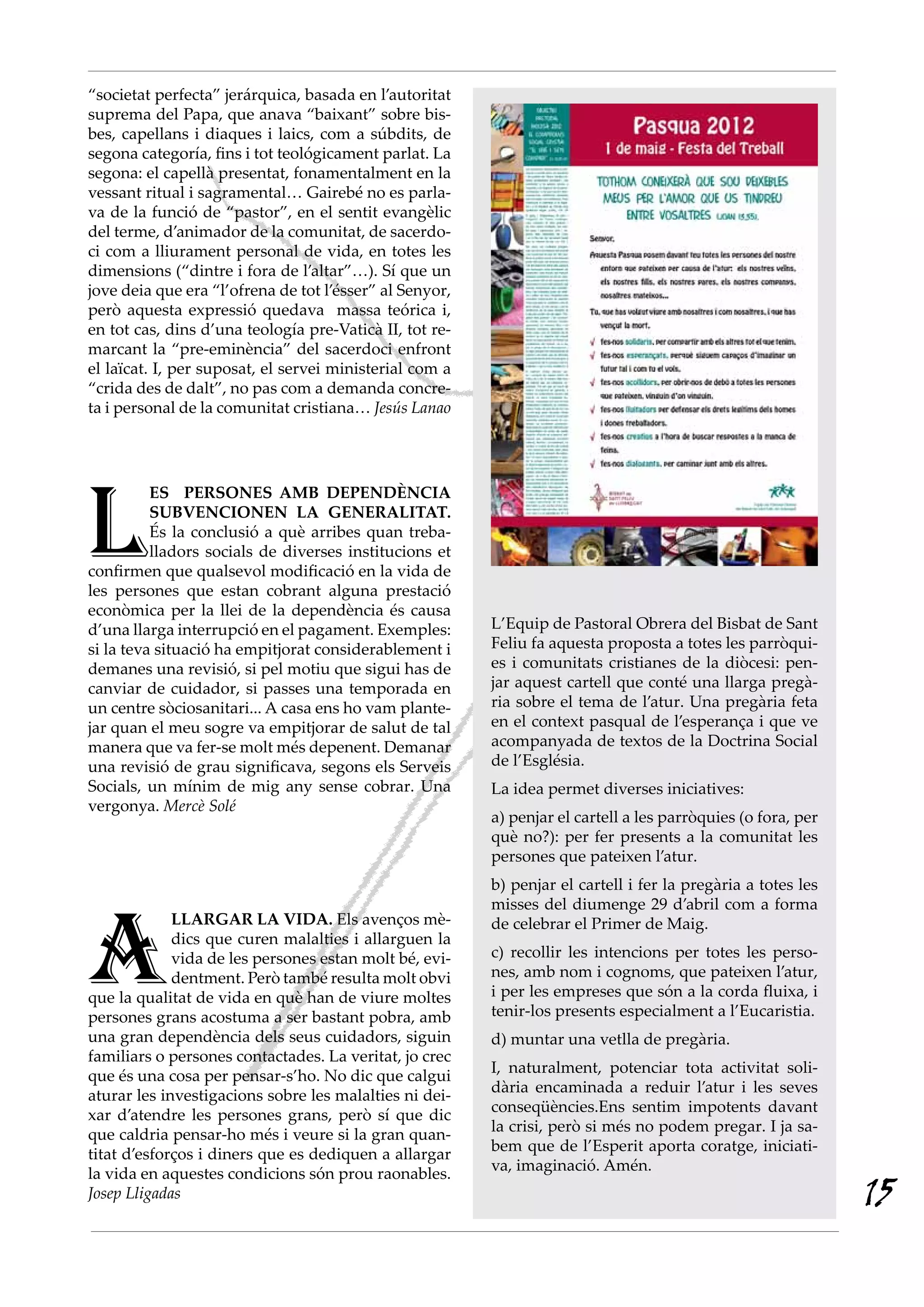 “societat perfecta” jerárquica, basada en l’autoritat
suprema del Papa, que anava “baixant” sobre bis-
bes, capellans i diaques i laics, com a súbdits, de
segona categoría, fins i tot teológicament parlat. La
segona: el capellà presentat, fonamentalment en la
vessant ritual i sagramental… Gairebé no es parla-
va de la funció de “pastor”, en el sentit evangèlic
del terme, d’animador de la comunitat, de sacerdo-
ci com a lliurament personal de vida, en totes les
dimensions (“dintre i fora de l’altar”…). Sí que un
jove deia que era “l’ofrena de tot l’ésser” al Senyor,
però aquesta expressió quedava massa teórica i,
en tot cas, dins d’una teología pre-Vaticà II, tot re-
marcant la “pre-eminència” del sacerdoci enfront
el laïcat. I, per suposat, el servei ministerial com a
“crida des de dalt”, no pas com a demanda concre-
ta i personal de la comunitat cristiana… Jesús Lanao




l
          ES PERSONES AMB DEPENDÈNCIA
          SUBVENCIONEN LA GENERALITAT.
          És la conclusió a què arribes quan treba-
          lladors socials de diverses institucions et
confirmen que qualsevol modificació en la vida de
les persones que estan cobrant alguna prestació
econòmica per la llei de la dependència és causa
d’una llarga interrupció en el pagament. Exemples:       L’Equip de Pastoral Obrera del Bisbat de Sant
si la teva situació ha empitjorat considerablement i     Feliu fa aquesta proposta a totes les parròqui-
demanes una revisió, si pel motiu que sigui has de       es i comunitats cristianes de la diòcesi: pen-
canviar de cuidador, si passes una temporada en          jar aquest cartell que conté una llarga pregà-
un centre sòciosanitari... A casa ens ho vam plante-     ria sobre el tema de l’atur. Una pregària feta
jar quan el meu sogre va empitjorar de salut de tal      en el context pasqual de l’esperança i que ve
manera que va fer-se molt més depenent. Demanar          acompanyada de textos de la Doctrina Social
una revisió de grau significava, segons els Serveis      de l’Església.
Socials, un mínim de mig any sense cobrar. Una           La idea permet diverses iniciatives:
vergonya. Mercè Solé
                                                         a) penjar el cartell a les parròquies (o fora, per
                                                         què no?): per fer presents a la comunitat les
                                                         persones que pateixen l’atur.
                                                         b) penjar el cartell i fer la pregària a totes les




A
                                                         misses del diumenge 29 d’abril com a forma
             LLARGAR LA VIDA. Els avenços mè-            de celebrar el Primer de Maig.
             dics que curen malalties i allarguen la
             vida de les persones estan molt bé, evi-    c) recollir les intencions per totes les perso-
             dentment. Però també resulta molt obvi      nes, amb nom i cognoms, que pateixen l’atur,
que la qualitat de vida en què han de viure moltes       i per les empreses que són a la corda fluixa, i
persones grans acostuma a ser bastant pobra, amb         tenir-los presents especialment a l’Eucaristia.
una gran dependència dels seus cuidadors, siguin         d) muntar una vetlla de pregària.
familiars o persones contactades. La veritat, jo crec
                                                         I, naturalment, potenciar tota activitat soli-
que és una cosa per pensar-s’ho. No dic que calgui
                                                         dària encaminada a reduir l’atur i les seves
aturar les investigacions sobre les malalties ni dei-
                                                         conseqüències.Ens sentim impotents davant
xar d’atendre les persones grans, però sí que dic
                                                         la crisi, però si més no podem pregar. I ja sa-
que caldria pensar-ho més i veure si la gran quan-
                                                         bem que de l’Esperit aporta coratge, iniciati-
titat d’esforços i diners que es dediquen a allargar
                                                         va, imaginació. Amén.
la vida en aquestes condicions són prou raonables.
Josep Lligadas                                                                                                15
 