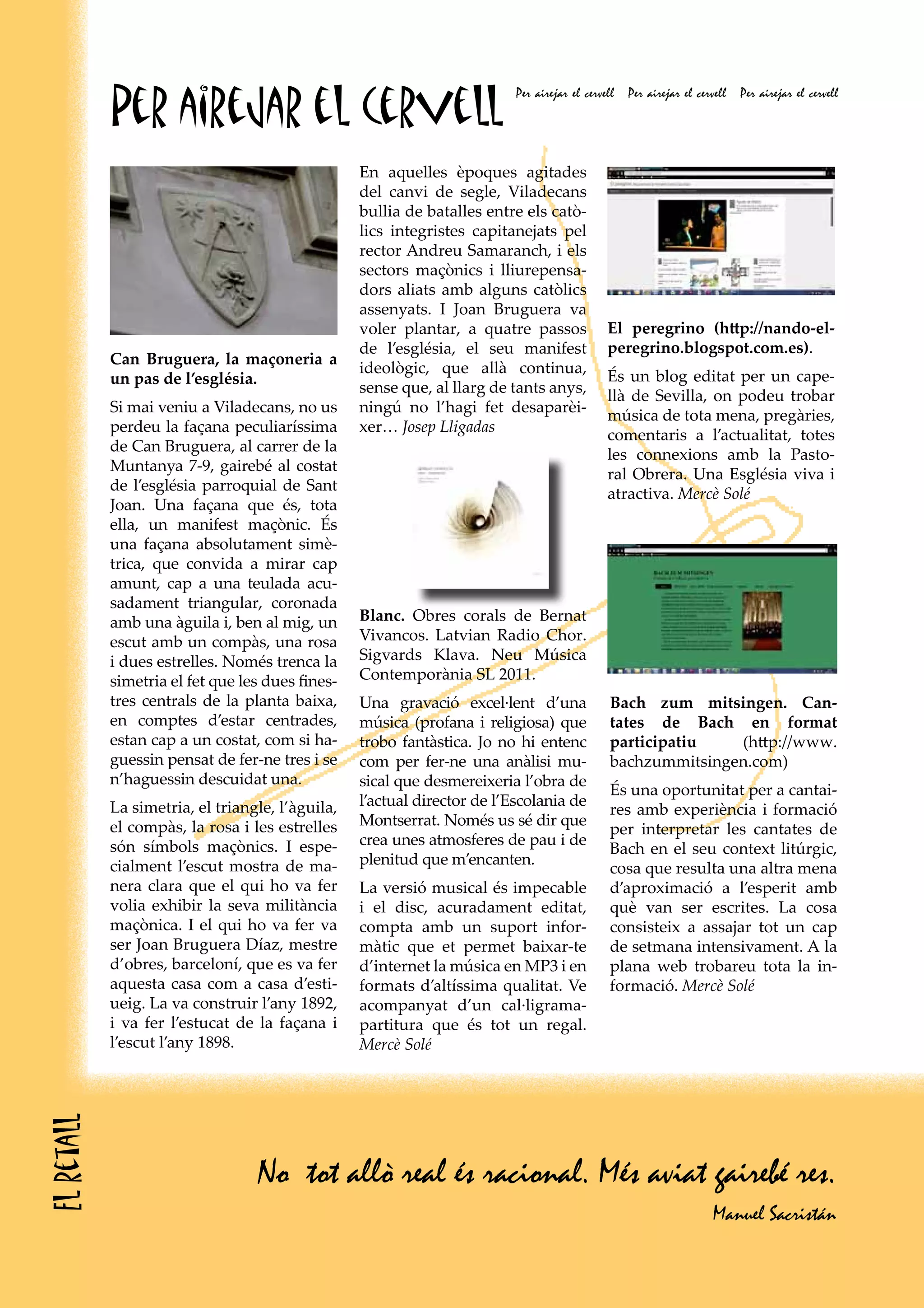 Per airejar el cervell
                                                                          Per airejar el cervell   Per airejar el cervell   Per airejar el cervell




                                                  En aquelles èpoques agitades
                                                  del canvi de segle, Viladecans
                                                  bullia de batalles entre els catò-
                                                  lics integristes capitanejats pel
                                                  rector Andreu Samaranch, i els
                                                  sectors maçònics i lliurepensa-
                                                  dors aliats amb alguns catòlics
                                                  assenyats. I Joan Bruguera va
                                                  voler plantar, a quatre passos              El peregrino (http://nando-el-
                                                  de l’església, el seu manifest              peregrino.blogspot.com.es).
            Can Bruguera, la maçoneria a
                                                  ideològic, que allà continua,
            un pas de l’església.                                                             És un blog editat per un cape-
                                                  sense que, al llarg de tants anys,
                                                                                              llà de Sevilla, on podeu trobar
            Si mai veniu a Viladecans, no us      ningú no l’hagi fet desaparèi-
                                                                                              música de tota mena, pregàries,
            perdeu la façana peculiaríssima       xer… Josep Lligadas
                                                                                              comentaris a l’actualitat, totes
            de Can Bruguera, al carrer de la
                                                                                              les connexions amb la Pasto-
            Muntanya 7-9, gairebé al costat
                                                                                              ral Obrera. Una Església viva i
            de l’església parroquial de Sant
                                                                                              atractiva. Mercè Solé
            Joan. Una façana que és, tota
            ella, un manifest maçònic. És
            una façana absolutament simè-
            trica, que convida a mirar cap
            amunt, cap a una teulada acu-
            sadament triangular, coronada
            amb una àguila i, ben al mig, un      Blanc. Obres corals de Bernat
            escut amb un compàs, una rosa         Vivancos. Latvian Radio Chor.
            i dues estrelles. Només trenca la     Sigvards Klava. Neu Música
            simetria el fet que les dues fines-   Contemporània SL 2011.
            tres centrals de la planta baixa,     Una gravació excel·lent d’una                Bach zum mitsingen. Can-
            en comptes d’estar centrades,         música (profana i religiosa) que             tates de Bach en format
            estan cap a un costat, com si ha-     trobo fantàstica. Jo no hi entenc            participatiu   (http://www.
            guessin pensat de fer-ne tres i se    com per fer-ne una anàlisi mu-               bachzummitsingen.com)
            n’haguessin descuidat una.            sical que desmereixeria l’obra de
                                                                                               És una oportunitat per a cantai-
            La simetria, el triangle, l’àguila,   l’actual director de l’Escolania de
                                                                                               res amb experiència i formació
            el compàs, la rosa i les estrelles    Montserrat. Només us sé dir que
                                                                                               per interpretar les cantates de
            són símbols maçònics. I espe-         crea unes atmosferes de pau i de
                                                                                               Bach en el seu context litúrgic,
            cialment l’escut mostra de ma-        plenitud que m’encanten.
                                                                                               cosa que resulta una altra mena
            nera clara que el qui ho va fer       La versió musical és impecable               d’aproximació a l’esperit amb
            volia exhibir la seva militància      i el disc, acuradament editat,               què van ser escrites. La cosa
            maçònica. I el qui ho va fer va       compta amb un suport infor-                  consisteix a assajar tot un cap
            ser Joan Bruguera Díaz, mestre        màtic que et permet baixar-te                de setmana intensivament. A la
            d’obres, barceloní, que es va fer     d’internet la música en MP3 i en             plana web trobareu tota la in-
            aquesta casa com a casa d’esti-       formats d’altíssima qualitat. Ve             formació. Mercè Solé
            ueig. La va construir l’any 1892,     acompanyat d’un cal·ligrama-
            i va fer l’estucat de la façana i     partitura que és tot un regal.
            l’escut l’any 1898.                   Mercè Solé
El retall




                                  No tot allò real és racional. Més aviat gairebé res.
                                                                                                                      Manuel Sacristán
 