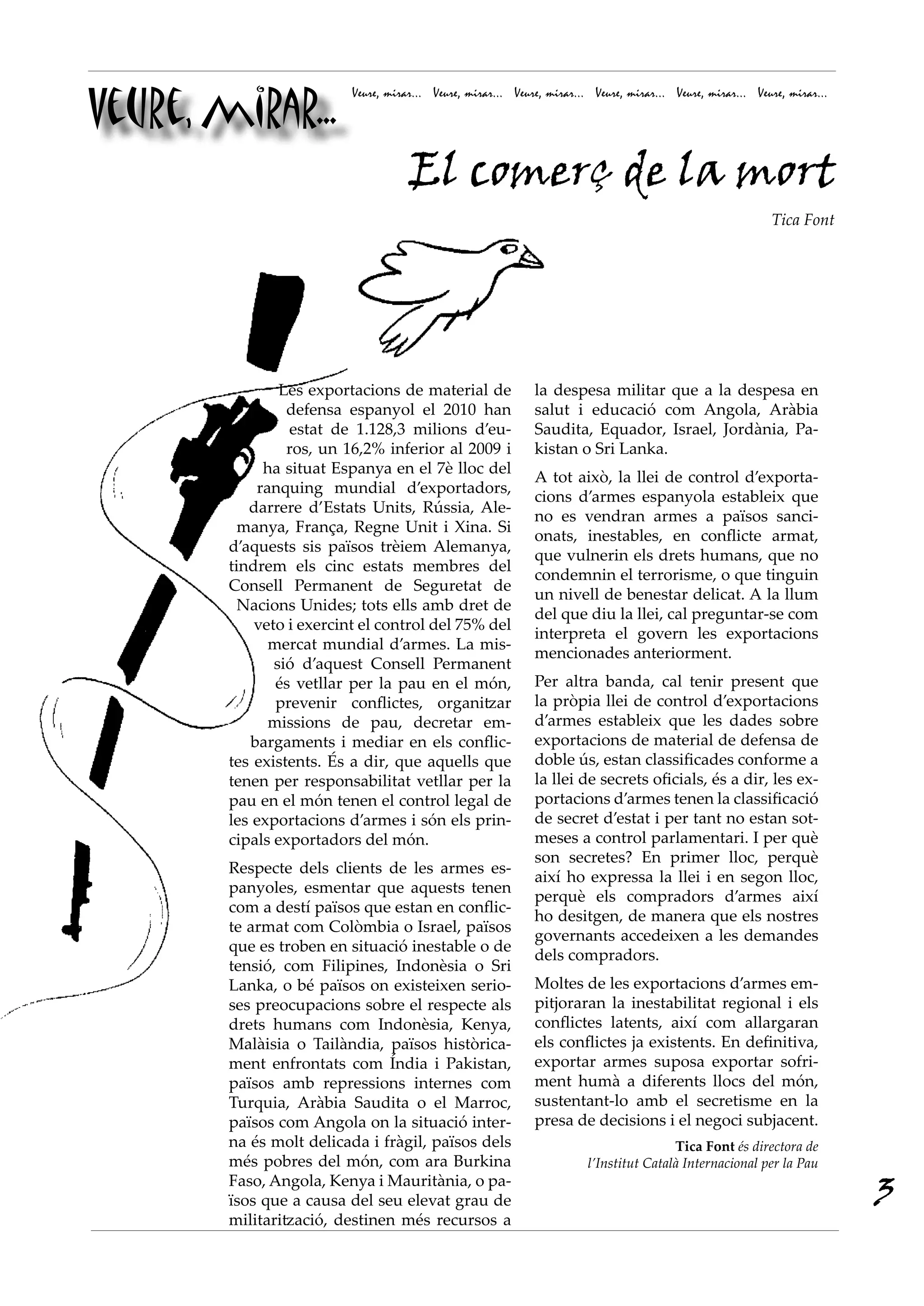 Veure, mirar...
                          Veure, mirar... Veure, mirar... Veure, mirar... Veure, mirar... Veure, mirar... Veure, mirar...




                                     El comerç de la mort
                                                                                                             Tica Font




                Les exportacions de material de               la despesa militar que a la despesa en
                 defensa espanyol el 2010 han                 salut i educació com Angola, Aràbia
                 estat de 1.128,3 milions d’eu-               Saudita, Equador, Israel, Jordània, Pa-
                 ros, un 16,2% inferior al 2009 i             kistan o Sri Lanka.
             ha situat Espanya en el 7è lloc del
                                                              A tot això, la llei de control d’exporta-
            ranquing mundial d’exportadors,
                                                              cions d’armes espanyola estableix que
           darrere d’Estats Units, Rússia, Ale-
                                                              no es vendran armes a països sanci-
          manya, França, Regne Unit i Xina. Si
                                                              onats, inestables, en conflicte armat,
        d’aquests sis països trèiem Alemanya,
                                                              que vulnerin els drets humans, que no
        tindrem els cinc estats membres del
                                                              condemnin el terrorisme, o que tinguin
        Consell Permanent de Seguretat de
                                                              un nivell de benestar delicat. A la llum
          Nacions Unides; tots ells amb dret de
                                                              del que diu la llei, cal preguntar-se com
            veto i exercint el control del 75% del
                                                              interpreta el govern les exportacions
              mercat mundial d’armes. La mis-
                                                              mencionades anteriorment.
               sió d’aquest Consell Permanent
               és vetllar per la pau en el món,               Per altra banda, cal tenir present que
               prevenir conflictes, organitzar                la pròpia llei de control d’exportacions
              missions de pau, decretar em-                   d’armes estableix que les dades sobre
           bargaments i mediar en els conflic-                exportacions de material de defensa de
        tes existents. És a dir, que aquells que              doble ús, estan classificades conforme a
        tenen per responsabilitat vetllar per la              la llei de secrets oficials, és a dir, les ex-
        pau en el món tenen el control legal de               portacions d’armes tenen la classificació
        les exportacions d’armes i són els prin-              de secret d’estat i per tant no estan sot-
        cipals exportadors del món.                           meses a control parlamentari. I per què
                                                              son secretes? En primer lloc, perquè
        Respecte dels clients de les armes es-
                                                              així ho expressa la llei i en segon lloc,
        panyoles, esmentar que aquests tenen
                                                              perquè els compradors d’armes així
        com a destí països que estan en conflic-
                                                              ho desitgen, de manera que els nostres
        te armat com Colòmbia o Israel, països
                                                              governants accedeixen a les demandes
        que es troben en situació inestable o de
                                                              dels compradors.
        tensió, com Filipines, Indonèsia o Sri
        Lanka, o bé països on existeixen serio-               Moltes de les exportacions d’armes em-
        ses preocupacions sobre el respecte als               pitjoraran la inestabilitat regional i els
        drets humans com Indonèsia, Kenya,                    conflictes latents, així com allargaran
        Malàisia o Tailàndia, països històrica-               els conflictes ja existents. En definitiva,
        ment enfrontats com Índia i Pakistan,                 exportar armes suposa exportar sofri-
        països amb repressions internes com                   ment humà a diferents llocs del món,
        Turquia, Aràbia Saudita o el Marroc,                  sustentant-lo amb el secretisme en la
        països com Angola on la situació inter-               presa de decisions i el negoci subjacent.
        na és molt delicada i fràgil, països dels                                        Tica Font és directora de
        més pobres del món, com ara Burkina                              l’Institut Català Internacional per la Pau
        Faso, Angola, Kenya i Mauritània, o pa-
        ïsos que a causa del seu elevat grau de                                                                             3
        militarització, destinen més recursos a
 
