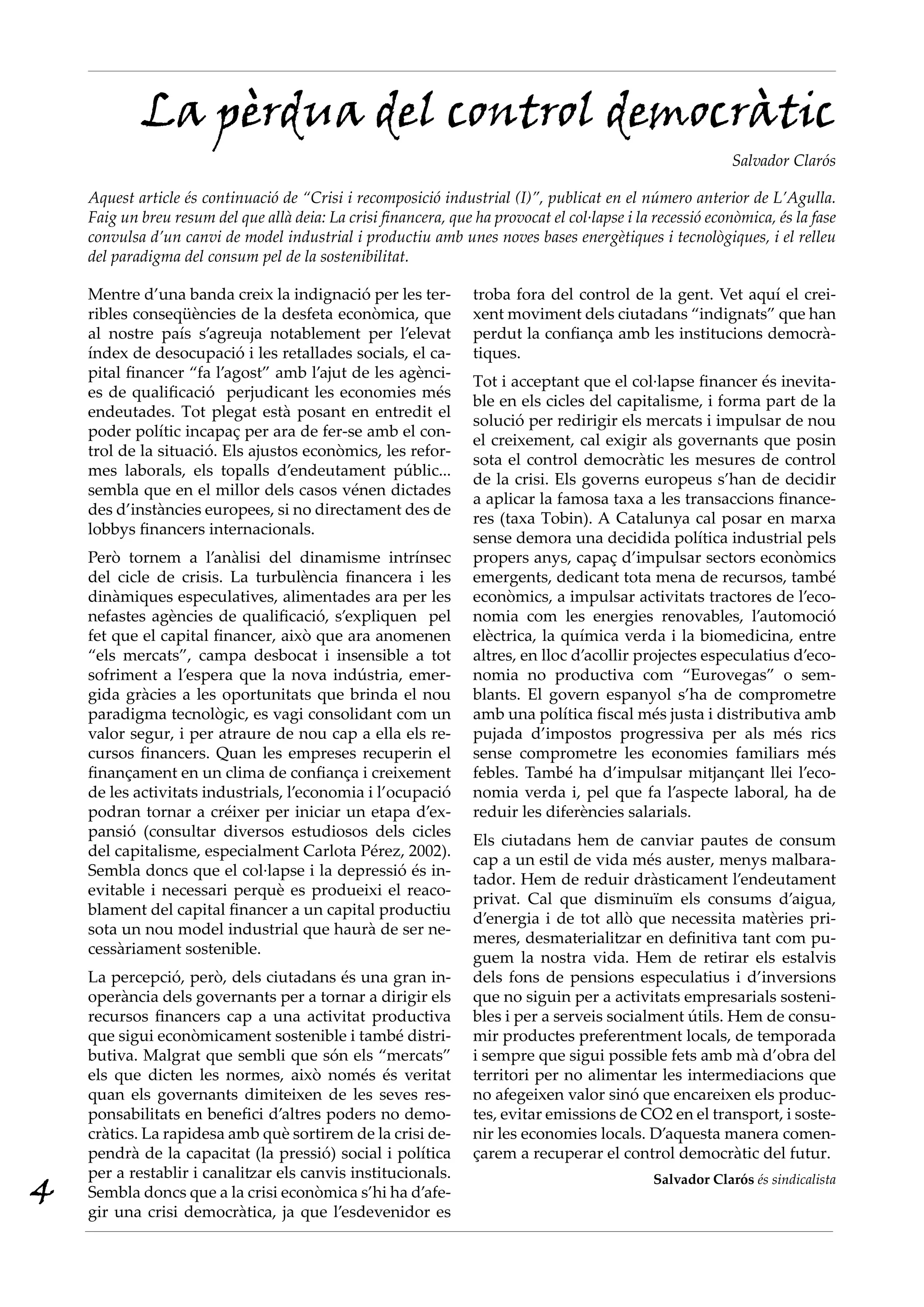 La pèrdua del control democràtic
                                                                                                             Salvador Clarós

    Aquest article és continuació de “Crisi i recomposició industrial (I)”, publicat en el número anterior de L’Agulla.
    Faig un breu resum del que allà deia: La crisi financera, que ha provocat el col·lapse i la recessió econòmica, és la fase
    convulsa d’un canvi de model industrial i productiu amb unes noves bases energètiques i tecnològiques, i el relleu
    del paradigma del consum pel de la sostenibilitat.

    Mentre d’una banda creix la indignació per les ter-           troba fora del control de la gent. Vet aquí el crei-
    ribles conseqüències de la desfeta econòmica, que             xent moviment dels ciutadans “indignats” que han
    al nostre país s’agreuja notablement per l’elevat             perdut la confiança amb les institucions democrà-
    índex de desocupació i les retallades socials, el ca-         tiques.
    pital financer “fa l’agost” amb l’ajut de les agènci-
                                                                  Tot i acceptant que el col·lapse financer és inevita-
    es de qualificació perjudicant les economies més
                                                                  ble en els cicles del capitalisme, i forma part de la
    endeutades. Tot plegat està posant en entredit el
                                                                  solució per redirigir els mercats i impulsar de nou
    poder polític incapaç per ara de fer-se amb el con-
                                                                  el creixement, cal exigir als governants que posin
    trol de la situació. Els ajustos econòmics, les refor-
                                                                  sota el control democràtic les mesures de control
    mes laborals, els topalls d’endeutament públic...
                                                                  de la crisi. Els governs europeus s’han de decidir
    sembla que en el millor dels casos vénen dictades
                                                                  a aplicar la famosa taxa a les transaccions finance-
    des d’instàncies europees, si no directament des de
                                                                  res (taxa Tobin). A Catalunya cal posar en marxa
    lobbys financers internacionals.
                                                                  sense demora una decidida política industrial pels
    Però tornem a l’anàlisi del dinamisme intrínsec               propers anys, capaç d’impulsar sectors econòmics
    del cicle de crisis. La turbulència financera i les           emergents, dedicant tota mena de recursos, també
    dinàmiques especulatives, alimentades ara per les             econòmics, a impulsar activitats tractores de l’eco-
    nefastes agències de qualificació, s’expliquen pel            nomia com les energies renovables, l’automoció
    fet que el capital financer, això que ara anomenen            elèctrica, la química verda i la biomedicina, entre
    “els mercats”, campa desbocat i insensible a tot              altres, en lloc d’acollir projectes especulatius d’eco-
    sofriment a l’espera que la nova indústria, emer-             nomia no productiva com “Eurovegas” o sem-
    gida gràcies a les oportunitats que brinda el nou             blants. El govern espanyol s’ha de comprometre
    paradigma tecnològic, es vagi consolidant com un              amb una política fiscal més justa i distributiva amb
    valor segur, i per atraure de nou cap a ella els re-          pujada d’impostos progressiva per als més rics
    cursos financers. Quan les empreses recuperin el              sense comprometre les economies familiars més
    finançament en un clima de confiança i creixement             febles. També ha d’impulsar mitjançant llei l’eco-
    de les activitats industrials, l’economia i l’ocupació        nomia verda i, pel que fa l’aspecte laboral, ha de
    podran tornar a créixer per iniciar un etapa d’ex-            reduir les diferències salarials.
    pansió (consultar diversos estudiosos dels cicles
                                                                  Els ciutadans hem de canviar pautes de consum
    del capitalisme, especialment Carlota Pérez, 2002).
                                                                  cap a un estil de vida més auster, menys malbara-
    Sembla doncs que el col·lapse i la depressió és in-
                                                                  tador. Hem de reduir dràsticament l’endeutament
    evitable i necessari perquè es produeixi el reaco-
                                                                  privat. Cal que disminuïm els consums d’aigua,
    blament del capital financer a un capital productiu
                                                                  d’energia i de tot allò que necessita matèries pri-
    sota un nou model industrial que haurà de ser ne-
                                                                  meres, desmaterialitzar en definitiva tant com pu-
    cessàriament sostenible.
                                                                  guem la nostra vida. Hem de retirar els estalvis
    La percepció, però, dels ciutadans és una gran in-            dels fons de pensions especulatius i d’inversions
    operància dels governants per a tornar a dirigir els          que no siguin per a activitats empresarials sosteni-
    recursos financers cap a una activitat productiva             bles i per a serveis socialment útils. Hem de consu-
    que sigui econòmicament sostenible i també distri-            mir productes preferentment locals, de temporada
    butiva. Malgrat que sembli que són els “mercats”              i sempre que sigui possible fets amb mà d’obra del
    els que dicten les normes, això només és veritat              territori per no alimentar les intermediacions que
    quan els governants dimiteixen de les seves res-              no afegeixen valor sinó que encareixen els produc-
    ponsabilitats en benefici d’altres poders no demo-            tes, evitar emissions de CO2 en el transport, i soste-
    cràtics. La rapidesa amb què sortirem de la crisi de-         nir les economies locals. D’aquesta manera comen-
    pendrà de la capacitat (la pressió) social i política         çarem a recuperar el control democràtic del futur.
    per a restablir i canalitzar els canvis institucionals.
4   Sembla doncs que a la crisi econòmica s’hi ha d’afe-
    gir una crisi democràtica, ja que l’esdevenidor es
                                                                                                Salvador Clarós és sindicalista
 