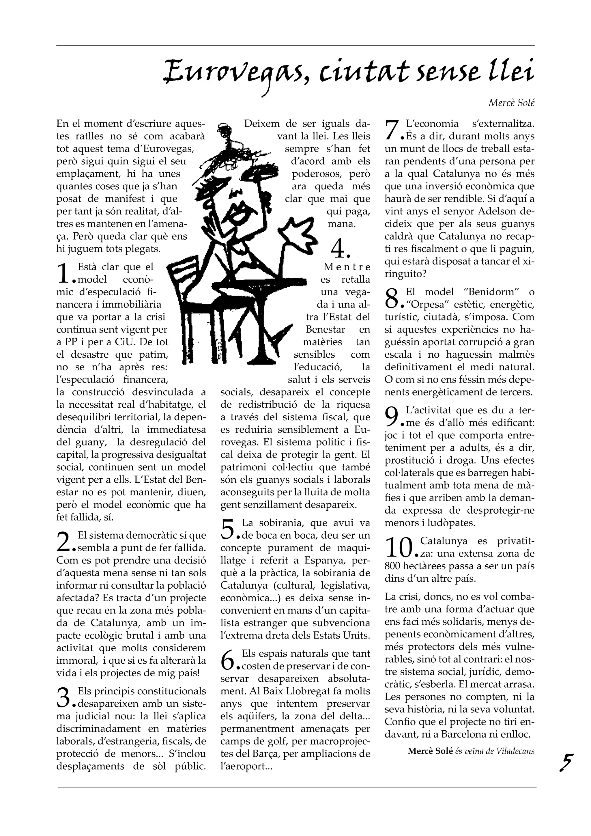 Eurovegas, ciutat sense llei
                                                                                                      Mercè Solé
En el moment d’escriure aques-
tes ratlles no sé com acabarà
tot aquest tema d’Eurovegas,
                                            Deixem de ser iguals da-
                                                  vant la llei. Les lleis
                                                   sempre s’han fet
                                                                             7.    L’economia s’externalitza.
                                                                                   És a dir, durant molts anys
                                                                             un munt de llocs de treball esta-
però sigui quin sigui el seu                         d’acord amb els         ran pendents d’una persona per
emplaçament, hi ha unes                              poderosos, però         a la qual Catalunya no és més
quantes coses que ja s’han                           ara queda més           que una inversió econòmica que
posat de manifest i que                            clar que mai que          haurà de ser rendible. Si d’aquí a
per tant ja són realitat, d’al-                               qui paga,      vint anys el senyor Adelson de-
tres es mantenen en l’amena-                                  mana.          cideix que per als seus guanys

                                                                4.
ça. Però queda clar què ens                                                  caldrà que Catalunya no recap-
hi juguem tots plegats.                                                      ti res fiscalment o que li paguin,

1.
                                                                             qui estarà disposat a tancar el xi-
      Està clar que el                                          Mentre
                                                                             ringuito?
      model      econò-                                        es retalla
mic d’especulació fi-
nancera i immobiliària
que va portar a la crisi
                                                               una vega-
                                                              da i una al-
                                                           tra l’Estat del
                                                                             8.   El model “Benidorm” o
                                                                                  “Orpesa” estètic, energètic,
                                                                             turístic, ciutadà, s’imposa. Com
continua sent vigent per                                   Benestar en       si aquestes experiències no ha-
a PP i per a CiU. De tot                                  matèries tan       guéssin aportat corrupció a gran
el desastre que patim,                                 sensibles      com    escala i no haguessin malmès
no se n’ha après res:                                  l’educació,      la   definitivament el medi natural.
l’especulació financera,                              salut i els serveis    O com si no ens féssin més depe-
la construcció desvinculada a          socials, desapareix el concepte       nents energèticament de tercers.

                                                                             9.
la necessitat real d’habitatge, el     de redistribució de la riquesa
                                                                                   L’activitat que es du a ter-
desequilibri territorial, la depen-    a través del sistema fiscal, que
                                                                                   me és d’allò més edificant:
dència d’altri, la immediatesa         es reduiria sensiblement a Eu-
                                                                             joc i tot el que comporta entre-
del guany, la desregulació del         rovegas. El sistema polític i fis-
                                                                             teniment per a adults, és a dir,
capital, la progressiva desigualtat    cal deixa de protegir la gent. El
                                                                             prostitució i droga. Uns efectes
social, continuen sent un model        patrimoni col·lectiu que també
                                                                             col·laterals que es barregen habi-
vigent per a ells. L’Estat del Ben-    són els guanys socials i laborals
                                                                             tualment amb tota mena de mà-
estar no es pot mantenir, diuen,       aconseguits per la lluita de molta
                                                                             fies i que arriben amb la deman-
però el model econòmic que ha          gent senzillament desapareix.
                                                                             da expressa de desprotegir-ne

                                       5.
fet fallida, sí.
                                             La sobirania, que avui va       menors i ludòpates.

2.   El sistema democràtic sí que
     sembla a punt de fer fallida.
Com es pot prendre una decisió
                                             de boca en boca, deu ser un
                                       concepte purament de maqui-
                                       llatge i referit a Espanya, per-
                                                                             10.     	 atalunya es privatit-
                                                                                     C
                                                                                     za: una extensa zona de
                                                                             800 hectàrees passa a ser un país
d’aquesta mena sense ni tan sols       què a la pràctica, la sobirania de
                                                                             dins d’un altre país.
informar ni consultar la població      Catalunya (cultural, legislativa,
afectada? Es tracta d’un projecte      econòmica...) es deixa sense in-      La crisi, doncs, no es vol comba-
que recau en la zona més pobla-        convenient en mans d’un capita-       tre amb una forma d’actuar que
da de Catalunya, amb un im-            lista estranger que subvenciona       ens faci més solidaris, menys de-
pacte ecològic brutal i amb una        l’extrema dreta dels Estats Units.    penents econòmicament d’altres,
                                                                             més protectors dels més vulne-
                                       6.
activitat que molts considerem
                                            Els espais naturals que tant
immoral, i que si es fa alterarà la                                          rables, sinó tot al contrari: el nos-
                                            costen de preservar i de con-
vida i els projectes de mig país!                                            tre sistema social, jurídic, demo-
                                       servar desapareixen absoluta-
                                                                             cràtic, s’esberla. El mercat arrasa.
3.   Els principis constitucionals
     desapareixen amb un siste-
ma judicial nou: la llei s’aplica
                                       ment. Al Baix Llobregat fa molts
                                       anys que intentem preservar
                                       els aqüífers, la zona del delta...
                                                                             Les persones no compten, ni la
                                                                             seva història, ni la seva voluntat.
                                                                             Confio que el projecte no tiri en-
discriminadament en matèries           permanentment amenaçats per
                                                                             davant, ni a Barcelona ni enlloc.
laborals, d’estrangeria, fiscals, de   camps de golf, per macroprojec-
                                                                                  Mercè Solé és veïna de Viladecans
                                                                                                                      5
protecció de menors... S’inclou        tes del Barça, per ampliacions de
desplaçaments de sòl públic.           l’aeroport...
 