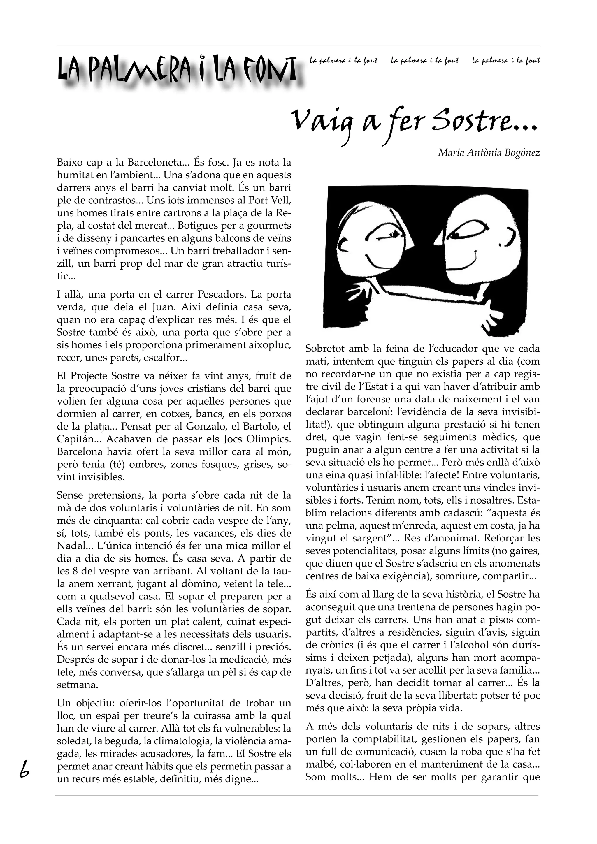 La palmera i la font
                                                               La palmera i la font   La palmera i la font   La palmera i la font




                                                          Vaig a fer Sostre...
                                                                                                    Maria Antònia Bogónez
    Baixo cap a la Barceloneta... És fosc. Ja es nota la
    humitat en l’ambient... Una s’adona que en aquests
    darrers anys el barri ha canviat molt. És un barri
    ple de contrastos... Uns iots immensos al Port Vell,
    uns homes tirats entre cartrons a la plaça de la Re-
    pla, al costat del mercat... Botigues per a gourmets
    i de disseny i pancartes en alguns balcons de veïns
    i veïnes compromesos... Un barri treballador i sen-
    zill, un barri prop del mar de gran atractiu turís-
    tic...
    I allà, una porta en el carrer Pescadors. La porta
    verda, que deia el Juan. Així definia casa seva,
    quan no era capaç d’explicar res més. I és que el
    Sostre també és això, una porta que s’obre per a
    sis homes i els proporciona primerament aixopluc,         Sobretot amb la feina de l’educador que ve cada
    recer, unes parets, escalfor...                           matí, intentem que tinguin els papers al dia (com
    El Projecte Sostre va néixer fa vint anys, fruit de       no recordar-ne un que no existia per a cap regis-
    la preocupació d’uns joves cristians del barri que        tre civil de l’Estat i a qui van haver d’atribuir amb
    volien fer alguna cosa per aquelles persones que          l’ajut d’un forense una data de naixement i el van
    dormien al carrer, en cotxes, bancs, en els porxos        declarar barceloní: l’evidència de la seva invisibi-
    de la platja... Pensat per al Gonzalo, el Bartolo, el     litat!), que obtinguin alguna prestació si hi tenen
    Capitán... Acabaven de passar els Jocs Olímpics.          dret, que vagin fent-se seguiments mèdics, que
    Barcelona havia ofert la seva millor cara al món,         puguin anar a algun centre a fer una activitat si la
    però tenia (té) ombres, zones fosques, grises, so-        seva situació els ho permet... Però més enllà d’això
    vint invisibles.                                          una eina quasi infal·lible: l’afecte! Entre voluntaris,
                                                              voluntàries i usuaris anem creant uns vincles invi-
    Sense pretensions, la porta s’obre cada nit de la         sibles i forts. Tenim nom, tots, ells i nosaltres. Esta-
    mà de dos voluntaris i voluntàries de nit. En som         blim relacions diferents amb cadascú: “aquesta és
    més de cinquanta: cal cobrir cada vespre de l’any,        una pelma, aquest m’enreda, aquest em costa, ja ha
    sí, tots, també els ponts, les vacances, els dies de      vingut el sargent”... Res d’anonimat. Reforçar les
    Nadal... L’única intenció és fer una mica millor el       seves potencialitats, posar alguns límits (no gaires,
    dia a dia de sis homes. És casa seva. A partir de         que diuen que el Sostre s’adscriu en els anomenats
    les 8 del vespre van arribant. Al voltant de la tau-      centres de baixa exigència), somriure, compartir...
    la anem xerrant, jugant al dòmino, veient la tele...
    com a qualsevol casa. El sopar el preparen per a          És així com al llarg de la seva història, el Sostre ha
    ells veïnes del barri: són les voluntàries de sopar.      aconseguit que una trentena de persones hagin po-
    Cada nit, els porten un plat calent, cuinat especi-       gut deixar els carrers. Uns han anat a pisos com-
    alment i adaptant-se a les necessitats dels usuaris.      partits, d’altres a residències, siguin d’avis, siguin
    És un servei encara més discret... senzill i preciós.     de crònics (i és que el carrer i l’alcohol són durís-
    Després de sopar i de donar-los la medicació, més         sims i deixen petjada), alguns han mort acompa-
    tele, més conversa, que s’allarga un pèl si és cap de     nyats, un fins i tot va ser acollit per la seva família...
    setmana.                                                  D’altres, però, han decidit tornar al carrer... És la
                                                              seva decisió, fruit de la seva llibertat: potser té poc
    Un objectiu: oferir-los l’oportunitat de trobar un        més que això: la seva pròpia vida.
    lloc, un espai per treure’s la cuirassa amb la qual
    han de viure al carrer. Allà tot els fa vulnerables: la   A més dels voluntaris de nits i de sopars, altres
    soledat, la beguda, la climatologia, la violència ama-    porten la comptabilitat, gestionen els papers, fan
    gada, les mirades acusadores, la fam... El Sostre els     un full de comunicació, cusen la roba que s’ha fet

6   permet anar creant hàbits que els permetin passar a
    un recurs més estable, definitiu, més digne...
                                                              malbé, col·laboren en el manteniment de la casa...
                                                              Som molts... Hem de ser molts per garantir que
 
