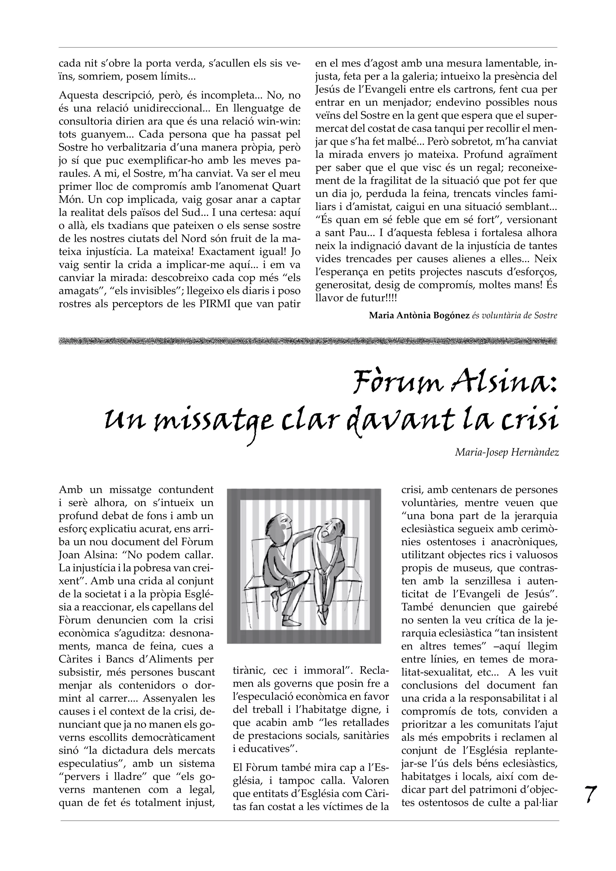 cada nit s’obre la porta verda, s’acullen els sis ve-    en el mes d’agost amb una mesura lamentable, in-
ïns, somriem, posem límits...                            justa, feta per a la galeria; intueixo la presència del
                                                         Jesús de l’Evangeli entre els cartrons, fent cua per
Aquesta descripció, però, és incompleta... No, no
                                                         entrar en un menjador; endevino possibles nous
és una relació unidireccional... En llenguatge de
                                                         veïns del Sostre en la gent que espera que el super-
consultoria dirien ara que és una relació win-win:
                                                         mercat del costat de casa tanqui per recollir el men-
tots guanyem... Cada persona que ha passat pel
                                                         jar que s’ha fet malbé... Però sobretot, m’ha canviat
Sostre ho verbalitzaria d’una manera pròpia, però
                                                         la mirada envers jo mateixa. Profund agraïment
jo sí que puc exemplificar-ho amb les meves pa-
                                                         per saber que el que visc és un regal; reconeixe-
raules. A mi, el Sostre, m’ha canviat. Va ser el meu
                                                         ment de la fragilitat de la situació que pot fer que
primer lloc de compromís amb l’anomenat Quart
                                                         un dia jo, perduda la feina, trencats vincles fami-
Món. Un cop implicada, vaig gosar anar a captar
                                                         liars i d’amistat, caigui en una situació semblant...
la realitat dels països del Sud... I una certesa: aquí
                                                         “És quan em sé feble que em sé fort”, versionant
o allà, els txadians que pateixen o els sense sostre
                                                         a sant Pau... I d’aquesta feblesa i fortalesa alhora
de les nostres ciutats del Nord són fruit de la ma-
                                                         neix la indignació davant de la injustícia de tantes
teixa injustícia. La mateixa! Exactament igual! Jo
                                                         vides trencades per causes alienes a elles... Neix
vaig sentir la crida a implicar-me aquí... i em va
                                                         l’esperança en petits projectes nascuts d’esforços,
canviar la mirada: descobreixo cada cop més “els
                                                         generositat, desig de compromís, moltes mans! És
amagats”, “els invisibles”; llegeixo els diaris i poso
                                                         llavor de futur!!!!
rostres als perceptors de les PIRMI que van patir
                                                                     Maria Antònia Bogónez és voluntària de Sostre




                           Fòrum Alsina:
          Un missatge clar davant la crisi
                                                                                         Maria-Josep Hernàndez


Amb un missatge contundent                                                   crisi, amb centenars de persones
i serè alhora, on s’intueix un                                               voluntàries, mentre veuen que
profund debat de fons i amb un                                               “una bona part de la jerarquia
esforç explicatiu acurat, ens arri-                                          eclesiàstica segueix amb cerimò-
ba un nou document del Fòrum                                                 nies ostentoses i anacròniques,
Joan Alsina: “No podem callar.                                               utilitzant objectes rics i valuosos
La injustícia i la pobresa van crei-                                         propis de museus, que contras-
xent”. Amb una crida al conjunt                                              ten amb la senzillesa i auten-
de la societat i a la pròpia Esglé-                                          ticitat de l’Evangeli de Jesús”.
sia a reaccionar, els capellans del                                          També denuncien que gairebé
Fòrum denuncien com la crisi                                                 no senten la veu crítica de la je-
econòmica s’aguditza: desnona-                                               rarquia eclesiàstica “tan insistent
ments, manca de feina, cues a                                                en altres temes” –aquí llegim
Càrites i Bancs d’Aliments per                                               entre línies, en temes de mora-
subsistir, més persones buscant        tirànic, cec i immoral”. Recla-       litat-sexualitat, etc... A les vuit
menjar als contenidors o dor-          men als governs que posin fre a       conclusions del document fan
mint al carrer.... Assenyalen les      l’especulació econòmica en favor      una crida a la responsabilitat i al
causes i el context de la crisi, de-   del treball i l’habitatge digne, i    compromís de tots, conviden a
nunciant que ja no manen els go-       que acabin amb “les retallades        prioritzar a les comunitats l’ajut
verns escollits democràticament        de prestacions socials, sanitàries    als més empobrits i reclamen al
sinó “la dictadura dels mercats        i educatives”.                        conjunt de l’Església replante-
especulatius”, amb un sistema          El Fòrum també mira cap a l’Es-       jar-se l’ús dels béns eclesiàstics,
“pervers i lladre” que “els go-        glésia, i tampoc calla. Valoren       habitatges i locals, així com de-
verns mantenen com a legal,
quan de fet és totalment injust,
                                       que entitats d’Església com Càri-
                                       tas fan costat a les víctimes de la
                                                                             dicar part del patrimoni d’objec-
                                                                             tes ostentosos de culte a pal·liar      7
 