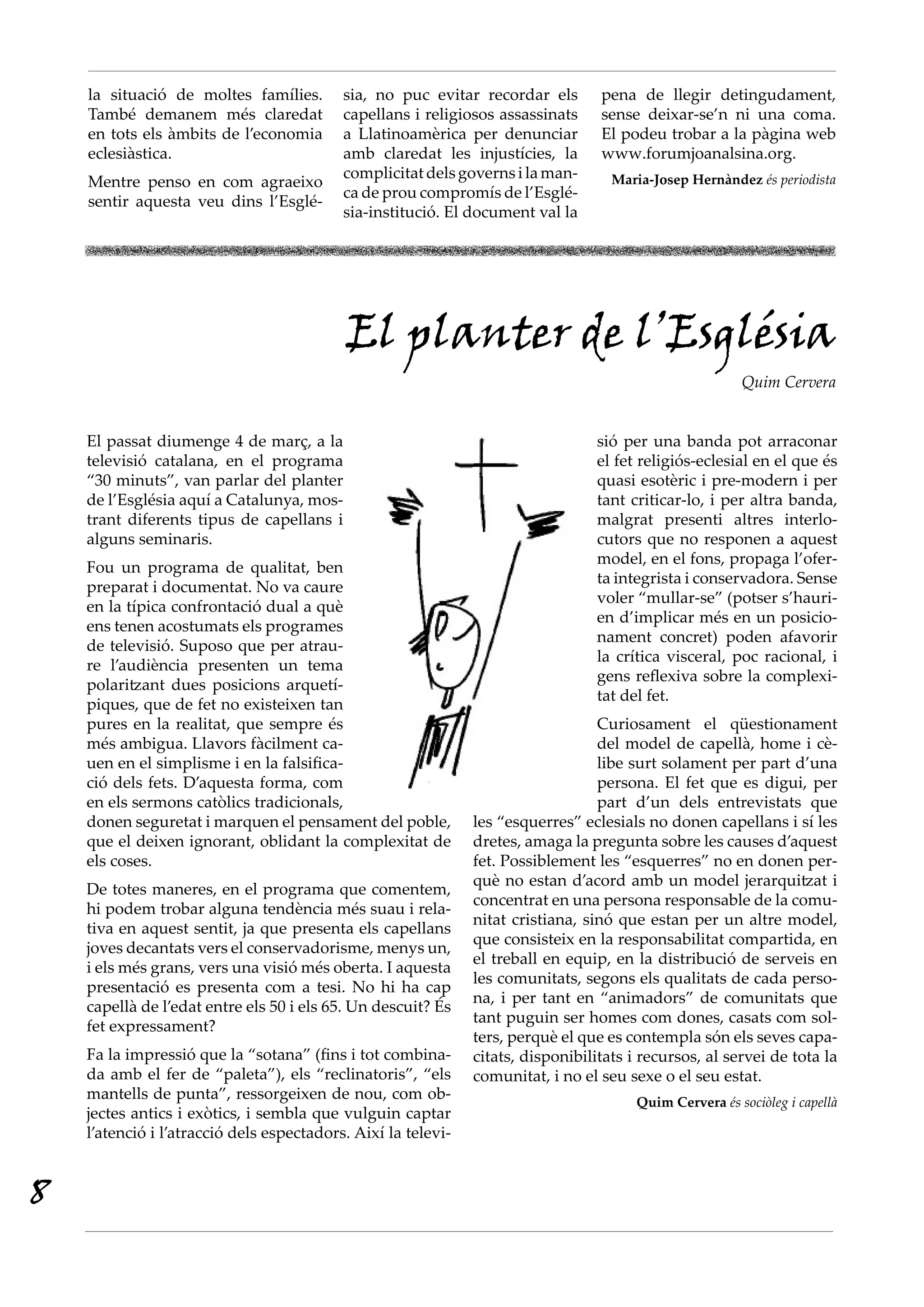 la situació de moltes famílies.        sia, no puc evitar recordar els        pena de llegir detingudament,
    També demanem més claredat             capellans i religiosos assassinats     sense deixar-se’n ni una coma.
    en tots els àmbits de l’economia       a Llatinoamèrica per denunciar         El podeu trobar a la pàgina web
    eclesiàstica.                          amb claredat les injustícies, la       www.forumjoanalsina.org.
                                           complicitat dels governs i la man-       Maria-Josep Hernàndez és periodista
    Mentre penso en com agraeixo
                                           ca de prou compromís de l’Esglé-
    sentir aquesta veu dins l’Esglé-
                                           sia-institució. El document val la




                                            El planter de l’Església
                                                                                                         Quim Cervera


    El passat diumenge 4 de març, a la                                            sió per una banda pot arraconar
    televisió catalana, en el programa                                            el fet religiós-eclesial en el que és
    “30 minuts”, van parlar del planter                                           quasi esotèric i pre-modern i per
    de l’Església aquí a Catalunya, mos-                                          tant criticar-lo, i per altra banda,
    trant diferents tipus de capellans i                                          malgrat presenti altres interlo-
    alguns seminaris.                                                             cutors que no responen a aquest
                                                                                  model, en el fons, propaga l’ofer-
    Fou un programa de qualitat, ben
                                                                                  ta integrista i conservadora. Sense
    preparat i documentat. No va caure
                                                                                  voler “mullar-se” (potser s’hauri-
    en la típica confrontació dual a què
                                                                                  en d’implicar més en un posicio-
    ens tenen acostumats els programes
                                                                                  nament concret) poden afavorir
    de televisió. Suposo que per atrau-
                                                                                  la crítica visceral, poc racional, i
    re l’audiència presenten un tema
                                                                                  gens reflexiva sobre la complexi-
    polaritzant dues posicions arquetí-
                                                                                  tat del fet.
    piques, que de fet no existeixen tan
    pures en la realitat, que sempre és                                           Curiosament el qüestionament
    més ambigua. Llavors fàcilment ca-                                            del model de capellà, home i cè-
    uen en el simplisme i en la falsifica-                                        libe surt solament per part d’una
    ció dels fets. D’aquesta forma, com                                           persona. El fet que es digui, per
    en els sermons catòlics tradicionals,                                         part d’un dels entrevistats que
    donen seguretat i marquen el pensament del poble,          les “esquerres” eclesials no donen capellans i sí les
    que el deixen ignorant, oblidant la complexitat de         dretes, amaga la pregunta sobre les causes d’aquest
    els coses.                                                 fet. Possiblement les “esquerres” no en donen per-
                                                               què no estan d’acord amb un model jerarquitzat i
    De totes maneres, en el programa que comentem,
                                                               concentrat en una persona responsable de la comu-
    hi podem trobar alguna tendència més suau i rela-
                                                               nitat cristiana, sinó que estan per un altre model,
    tiva en aquest sentit, ja que presenta els capellans
                                                               que consisteix en la responsabilitat compartida, en
    joves decantats vers el conservadorisme, menys un,
                                                               el treball en equip, en la distribució de serveis en
    i els més grans, vers una visió més oberta. I aquesta
                                                               les comunitats, segons els qualitats de cada perso-
    presentació es presenta com a tesi. No hi ha cap
                                                               na, i per tant en “animadors” de comunitats que
    capellà de l’edat entre els 50 i els 65. Un descuit? És
                                                               tant puguin ser homes com dones, casats com sol-
    fet expressament?
                                                               ters, perquè el que es contempla són els seves capa-
    Fa la impressió que la “sotana” (fins i tot combina-       citats, disponibilitats i recursos, al servei de tota la
    da amb el fer de “paleta”), els “reclinatoris”, “els       comunitat, i no el seu sexe o el seu estat.
    mantells de punta”, ressorgeixen de nou, com ob-                                    Quim Cervera és sociòleg i capellà
    jectes antics i exòtics, i sembla que vulguin captar
    l’atenció i l’atracció dels espectadors. Així la televi-


8
 