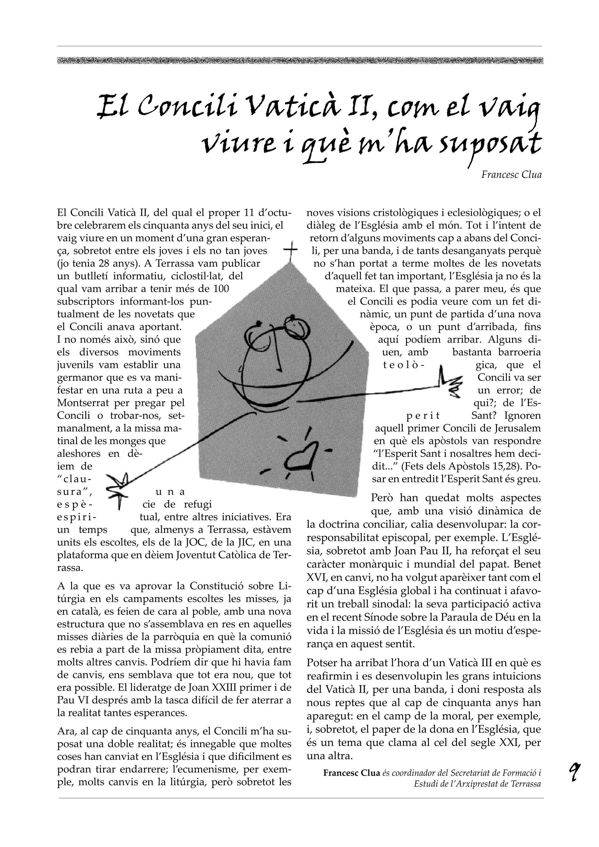 El Concili vaticà ii, com el vaig
                viure i què m’ha suposat
                                                                                                      Francesc Clua


El Concili Vaticà II, del qual el proper 11 d’octu-      noves visions cristològiques i eclesiològiques; o el
bre celebrarem els cinquanta anys del seu inici, el      diàleg de l’Església amb el món. Tot i l’intent de
vaig viure en un moment d’una gran esperan-              retorn d’alguns moviments cap a abans del Conci-
ça, sobretot entre els joves i els no tan joves           li, per una banda, i de tants desanganyats perquè
(jo tenia 28 anys). A Terrassa vam publicar                no s’han portat a terme moltes de les novetats
un butlletí informatiu, ciclostil·lat, del                    d’aquell fet tan important, l’Església ja no és la
qual vam arribar a tenir més de 100                              mateixa. El que passa, a parer meu, és que
subscriptors informant-los pun-                                    el Concili es podia veure com un fet di-
tualment de les novetats que                                          nàmic, un punt de partida d’una nova
el Concili anava aportant.                                              època, o un punt d’arribada, fins
I no només això, sinó que                                                  aquí podíem arribar. Alguns di-
els diversos moviments                                                      uen, amb         bastanta barroeria
juvenils vam establir una                                                   teolò-                gica, que el
germanor que es va mani-                                                                          Concili va ser
festar en una ruta a peu a                                                                        un error; de
Montserrat per pregar pel                                                                        qui?; de l’Es-
Concili o trobar-nos, set-                                                        perit          Sant? Ignoren
manalment, a la missa ma-                                                 aquell primer Concili de Jerusalem
tinal de les monges que                                                  en què els apòstols van respondre
aleshores en dè-                                                         “l’Esperit Sant i nosaltres hem deci-
iem de                                                                   dit...” (Fets dels Apòstols 15,28). Po-
“clau-                                                                   sar en entredit l’Esperit Sant és greu.
sura”,                 u n a
                                                                        Però han quedat molts aspectes
espè-               cie de refugi
                                                                        que, amb una visió dinàmica de
espiri-            tual, entre altres iniciatives. Era
un temps         que, almenys a Terrassa, estàvem        la doctrina conciliar, calia desenvolupar: la cor-
units els escoltes, els de la JOC, de la JIC, en una     responsabilitat episcopal, per exemple. L’Esglé-
plataforma que en dèiem Joventut Catòlica de Ter-        sia, sobretot amb Joan Pau II, ha reforçat el seu
rassa.                                                   caràcter monàrquic i mundial del papat. Benet
                                                         XVI, en canvi, no ha volgut aparèixer tant com el
A la que es va aprovar la Constitució sobre Li-          cap d’una Església global i ha continuat i afavo-
túrgia en els campaments escoltes les misses, ja
                                                         rit un treball sinodal: la seva participació activa
en català, es feien de cara al poble, amb una nova
                                                         en el recent Sínode sobre la Paraula de Déu en la
estructura que no s’assemblava en res en aquelles
                                                         vida i la missió de l’Església és un motiu d’espe-
misses diàries de la parròquia en què la comunió
es rebia a part de la missa pròpiament dita, entre
                                                         rança en aquest sentit.
molts altres canvis. Podríem dir que hi havia fam        Potser ha arribat l’hora d’un Vaticà III en què es
de canvis, ens semblava que tot era nou, que tot         reafirmin i es desenvolupin les grans intuicions
era possible. El lideratge de Joan XXIII primer i de     del Vaticà II, per una banda, i doni resposta als
Pau VI després amb la tasca difícil de fer aterrar a     nous reptes que al cap de cinquanta anys han
la realitat tantes esperances.                           aparegut: en el camp de la moral, per exemple,
Ara, al cap de cinquanta anys, el Concili m’ha su-       i, sobretot, el paper de la dona en l’Església, que
posat una doble realitat; és innegable que moltes        és un tema que clama al cel del segle XXI, per
coses han canviat en l’Església i que dificilment es     una altra.
podran tirar endarrere; l’ecumenisme, per exem-
ple, molts canvis en la litúrgia, però sobretot les
                                                            Francesc Clua és coordinador del Secretariat de Formació i
                                                                                   Estudi de l’Arxiprestat de Terrassa
                                                                                                                         9
 