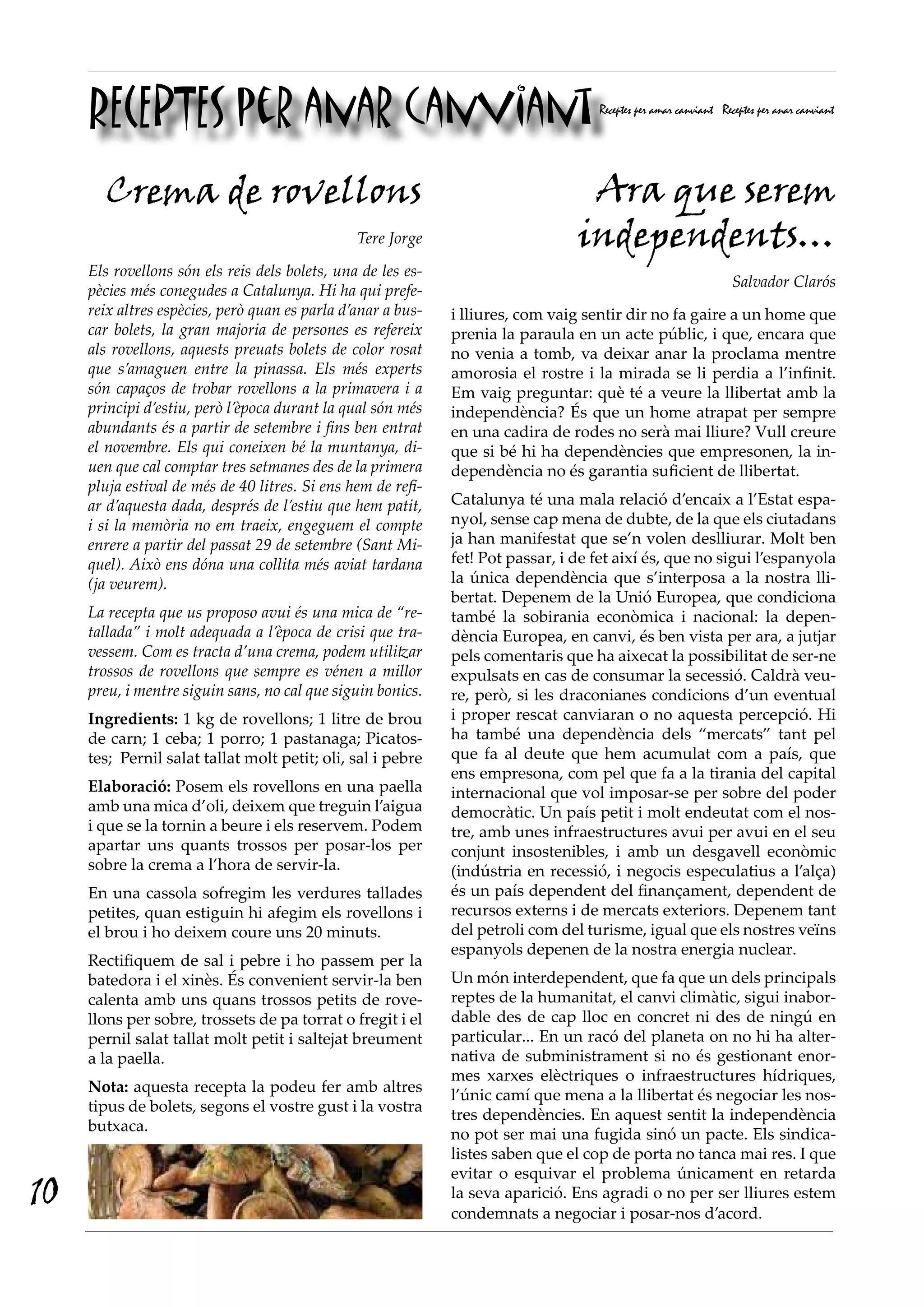 RECEPTES per anar canviant                                                     Receptes per amar canviant Receptes per anar canviant




       Crema de rovellons                                                         Ara que serem
                                                Tere Jorge                       independents…
     Els rovellons són els reis dels bolets, una de les es-
                                                                                                                 Salvador Clarós
     pècies més conegudes a Catalunya. Hi ha qui prefe-
     reix altres espècies, però quan es parla d’anar a bus-   i lliures, com vaig sentir dir no fa gaire a un home que
     car bolets, la gran majoria de persones es refereix      prenia la paraula en un acte públic, i que, encara que
     als rovellons, aquests preuats bolets de color rosat     no venia a tomb, va deixar anar la proclama mentre
     que s’amaguen entre la pinassa. Els més experts          amorosia el rostre i la mirada se li perdia a l’infinit.
     són capaços de trobar rovellons a la primavera i a       Em vaig preguntar: què té a veure la llibertat amb la
     principi d’estiu, però l’època durant la qual són més    independència? És que un home atrapat per sempre
     abundants és a partir de setembre i fins ben entrat      en una cadira de rodes no serà mai lliure? Vull creure
     el novembre. Els qui coneixen bé la muntanya, di-        que si bé hi ha dependències que empresonen, la in-
     uen que cal comptar tres setmanes des de la primera      dependència no és garantia suficient de llibertat.
     pluja estival de més de 40 litres. Si ens hem de refi-
     ar d’aquesta dada, després de l’estiu que hem patit,     Catalunya té una mala relació d’encaix a l’Estat espa-
     i si la memòria no em traeix, engeguem el compte         nyol, sense cap mena de dubte, de la que els ciutadans
     enrere a partir del passat 29 de setembre (Sant Mi-      ja han manifestat que se’n volen deslliurar. Molt ben
     quel). Això ens dóna una collita més aviat tardana       fet! Pot passar, i de fet així és, que no sigui l’espanyola
     (ja veurem).                                             la única dependència que s’interposa a la nostra lli-
                                                              bertat. Depenem de la Unió Europea, que condiciona
     La recepta que us proposo avui és una mica de “re-       també la sobirania econòmica i nacional: la depen-
     tallada” i molt adequada a l’època de crisi que tra-     dència Europea, en canvi, és ben vista per ara, a jutjar
     vessem. Com es tracta d’una crema, podem utilitzar       pels comentaris que ha aixecat la possibilitat de ser-ne
     trossos de rovellons que sempre es vénen a millor        expulsats en cas de consumar la secessió. Caldrà veu-
     preu, i mentre siguin sans, no cal que siguin bonics.    re, però, si les draconianes condicions d’un eventual
     Ingredients: 1 kg de rovellons; 1 litre de brou          i proper rescat canviaran o no aquesta percepció. Hi
     de carn; 1 ceba; 1 porro; 1 pastanaga; Picatos-          ha també una dependència dels “mercats” tant pel
     tes; Pernil salat tallat molt petit; oli, sal i pebre    que fa al deute que hem acumulat com a país, que
                                                              ens empresona, com pel que fa a la tirania del capital
     Elaboració: Posem els rovellons en una paella            internacional que vol imposar-se per sobre del poder
     amb una mica d’oli, deixem que treguin l’aigua           democràtic. Un país petit i molt endeutat com el nos-
     i que se la tornin a beure i els reservem. Podem         tre, amb unes infraestructures avui per avui en el seu
     apartar uns quants trossos per posar-los per             conjunt insostenibles, i amb un desgavell econòmic
     sobre la crema a l’hora de servir-la.                    (indústria en recessió, i negocis especulatius a l’alça)
     En una cassola sofregim les verdures tallades            és un país dependent del finançament, dependent de
     petites, quan estiguin hi afegim els rovellons i         recursos externs i de mercats exteriors. Depenem tant
     el brou i ho deixem coure uns 20 minuts.                 del petroli com del turisme, igual que els nostres veïns
                                                              espanyols depenen de la nostra energia nuclear.
     Rectifiquem de sal i pebre i ho passem per la
     batedora i el xinès. És convenient servir-la ben         Un món interdependent, que fa que un dels principals
     calenta amb uns quans trossos petits de rove-            reptes de la humanitat, el canvi climàtic, sigui inabor-
     llons per sobre, trossets de pa torrat o fregit i el     dable des de cap lloc en concret ni des de ningú en
     pernil salat tallat molt petit i saltejat breument       particular... En un racó del planeta on no hi ha alter-
     a la paella.                                             nativa de subministrament si no és gestionant enor-
                                                              mes xarxes elèctriques o infraestructures hídriques,
     Nota: aquesta recepta la podeu fer amb altres
                                                              l’únic camí que mena a la llibertat és negociar les nos-
     tipus de bolets, segons el vostre gust i la vostra
                                                              tres dependències. En aquest sentit la independència
     butxaca.
                                                              no pot ser mai una fugida sinó un pacte. Els sindica-
                                                              listes saben que el cop de porta no tanca mai res. I que
                                                              evitar o esquivar el problema únicament en retarda
10                                                            la seva aparició. Ens agradi o no per ser lliures estem
                                                              condemnats a negociar i posar-nos d’acord.
 