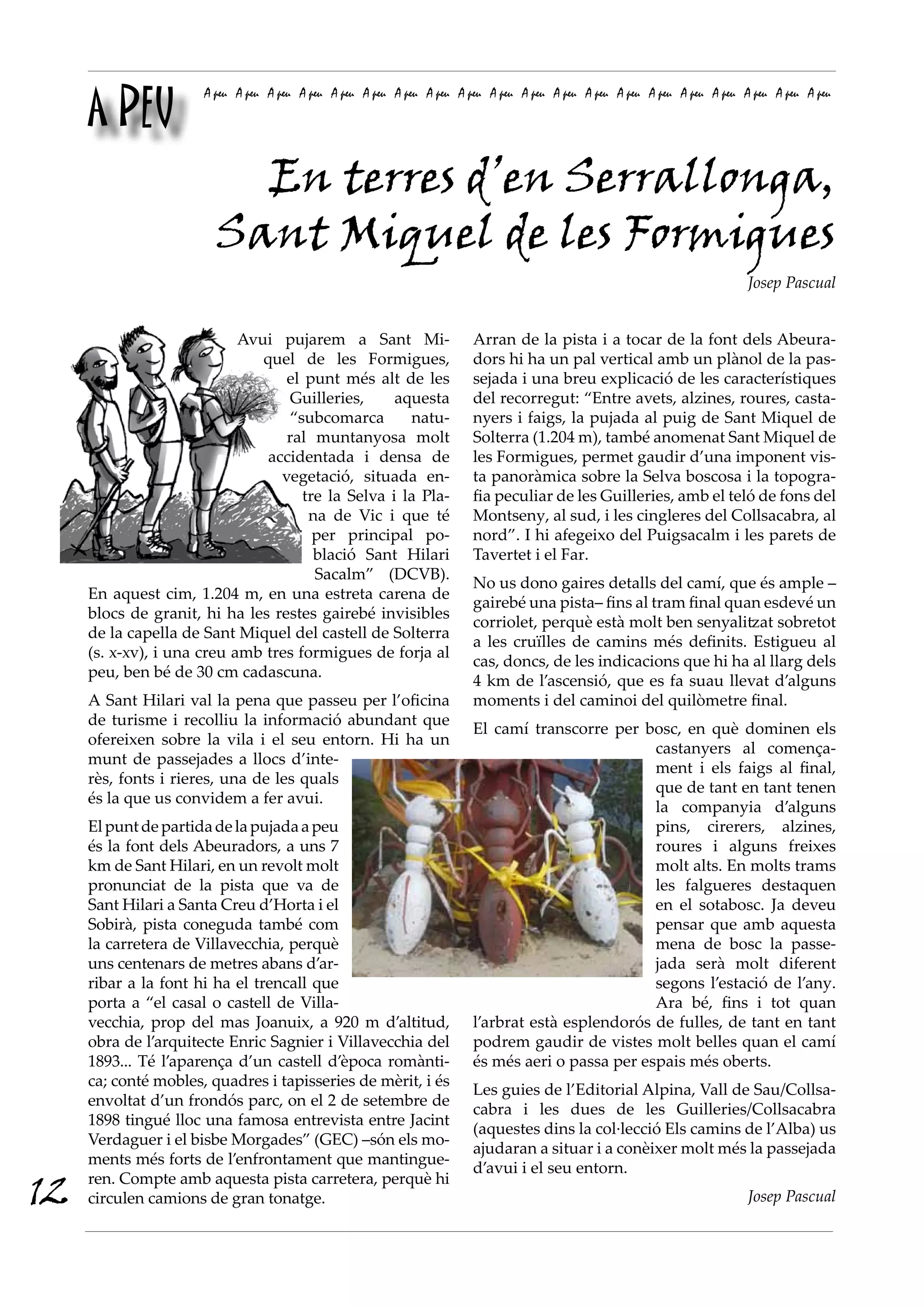 A PEU
                      A peu A peu A peu A peu A peu A peu A peu A peu A peu A peu A peu A peu A peu A peu A peu A peu A peu A peu A peu A peu




                          En terres d’en Serrallonga,
                        Sant Miquel de les Formigues
                                                                                                                             Josep Pascual


                            Avui pujarem a Sant Mi-                      Arran de la pista i a tocar de la font dels Abeura-
                               quel de les Formigues,                    dors hi ha un pal vertical amb un plànol de la pas-
                                   el punt més alt de les                sejada i una breu explicació de les característiques
                                   Guilleries,     aquesta               del recorregut: “Entre avets, alzines, roures, casta-
                                   “subcomarca       natu-               nyers i faigs, la pujada al puig de Sant Miquel de
                                   ral muntanyosa molt                   Solterra (1.204 m), també anomenat Sant Miquel de
                                accidentada i densa de                   les Formigues, permet gaudir d’una imponent vis-
                                  vegetació, situada en-                 ta panoràmica sobre la Selva boscosa i la topogra-
                                     tre la Selva i la Pla-              fia peculiar de les Guilleries, amb el teló de fons del
                                      na de Vic i que té                 Montseny, al sud, i les cingleres del Collsacabra, al
                                       per principal po-                 nord”. I hi afegeixo del Puigsacalm i les parets de
                                       blació Sant Hilari                Tavertet i el Far.
                                       Sacalm” (DCVB).
                                                                         No us dono gaires detalls del camí, que és ample –
     En aquest cim, 1.204 m, en una estreta carena de
                                                                         gairebé una pista– fins al tram final quan esdevé un
     blocs de granit, hi ha les restes gairebé invisibles
                                                                         corriolet, perquè està molt ben senyalitzat sobretot
     de la capella de Sant Miquel del castell de Solterra
                                                                         a les cruïlles de camins més definits. Estigueu al
     (s. x-xv), i una creu amb tres formigues de forja al
                                                                         cas, doncs, de les indicacions que hi ha al llarg dels
     peu, ben bé de 30 cm cadascuna.
                                                                         4 km de l’ascensió, que es fa suau llevat d’alguns
     A Sant Hilari val la pena que passeu per l’oficina                  moments i del caminoi del quilòmetre final.
     de turisme i recolliu la informació abundant que
                                                                         El camí transcorre per bosc, en què dominen els
     ofereixen sobre la vila i el seu entorn. Hi ha un
                                                                                                   castanyers al comença-
     munt de passejades a llocs d’inte-
                                                                                                   ment i els faigs al final,
     rès, fonts i rieres, una de les quals
                                                                                                   que de tant en tant tenen
     és la que us convidem a fer avui.
                                                                                                   la companyia d’alguns
     El punt de partida de la pujada a peu                                                         pins, cirerers, alzines,
     és la font dels Abeuradors, a uns 7                                                           roures i alguns freixes
     km de Sant Hilari, en un revolt molt                                                          molt alts. En molts trams
     pronunciat de la pista que va de                                                              les falgueres destaquen
     Sant Hilari a Santa Creu d’Horta i el                                                         en el sotabosc. Ja deveu
     Sobirà, pista coneguda també com                                                              pensar que amb aquesta
     la carretera de Villavecchia, perquè                                                          mena de bosc la passe-
     uns centenars de metres abans d’ar-                                                           jada serà molt diferent
     ribar a la font hi ha el trencall que                                                         segons l’estació de l’any.
     porta a “el casal o castell de Villa-                                                         Ara bé, fins i tot quan
     vecchia, prop del mas Joanuix, a 920 m d’altitud,                   l’arbrat està esplendorós de fulles, de tant en tant
     obra de l’arquitecte Enric Sagnier i Villavecchia del               podrem gaudir de vistes molt belles quan el camí
     1893... Té l’aparença d’un castell d’època romànti-                 és més aeri o passa per espais més oberts.
     ca; conté mobles, quadres i tapisseries de mèrit, i és
                                                                         Les guies de l’Editorial Alpina, Vall de Sau/Collsa-
     envoltat d’un frondós parc, on el 2 de setembre de
                                                                         cabra i les dues de les Guilleries/Collsacabra
     1898 tingué lloc una famosa entrevista entre Jacint
                                                                         (aquestes dins la col·lecció Els camins de l’Alba) us
     Verdaguer i el bisbe Morgades” (GEC) –són els mo-
                                                                         ajudaran a situar i a conèixer molt més la passejada
     ments més forts de l’enfrontament que mantingue-
                                                                         d’avui i el seu entorn.
12   ren. Compte amb aquesta pista carretera, perquè hi
     circulen camions de gran tonatge.                                                                                       Josep Pascual
 