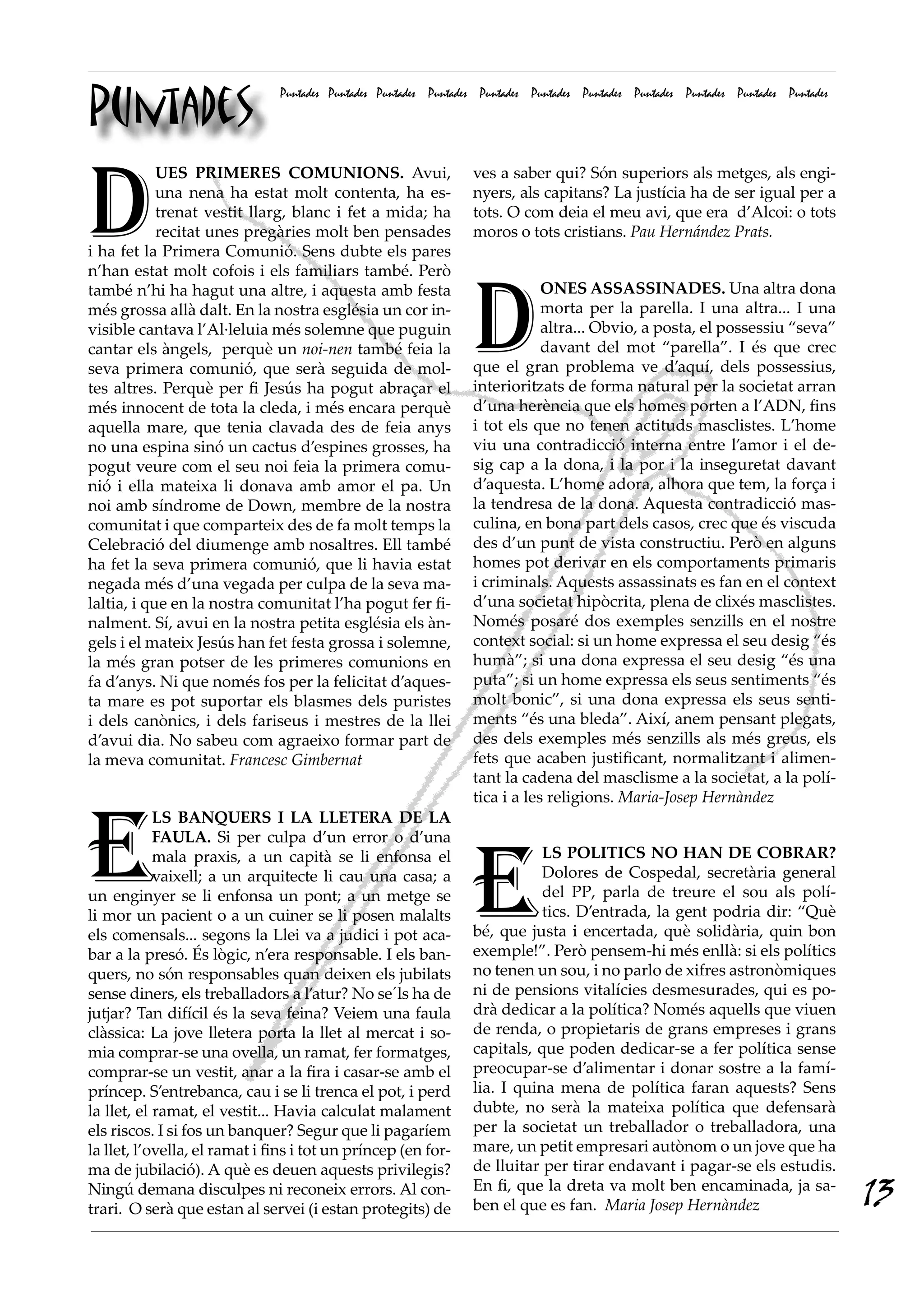 Puntades
                               Puntades Puntades Puntades Puntades Puntades Puntades Puntades Puntades Puntades Puntades Puntades




D
            UES PRIMERES COMUNIONS. Avui,                        ves a saber qui? Són superiors als metges, als engi-
            una nena ha estat molt contenta, ha es-              nyers, als capitans? La justícia ha de ser igual per a
            trenat vestit llarg, blanc i fet a mida; ha          tots. O com deia el meu avi, que era  d’Alcoi: o tots
            recitat unes pregàries molt ben pensades             moros o tots cristians. Pau Hernández Prats.
i ha fet la Primera Comunió. Sens dubte els pares
n’han estat molt cofois i els familiars també. Però



                                                                 D
també n’hi ha hagut una altre, i aquesta amb festa                           ONES ASSASSINADES. Una altra dona
més grossa allà dalt. En la nostra església un cor in-                       morta per la parella. I una altra... I una
visible cantava l’Al·leluia més solemne que puguin                           altra... Obvio, a posta, el possessiu “seva”
cantar els àngels, perquè un noi-nen també feia la                           davant del mot “parella”. I és que crec
seva primera comunió, que serà seguida de mol-                   que el gran problema ve d’aquí, dels possessius,
tes altres. Perquè per fi Jesús ha pogut abraçar el              interioritzats de forma natural per la societat arran
més innocent de tota la cleda, i més encara perquè               d’una herència que els homes porten a l’ADN, fins
aquella mare, que tenia clavada des de feia anys                 i tot els que no tenen actituds masclistes. L’home
no una espina sinó un cactus d’espines grosses, ha               viu una contradicció interna entre l’amor i el de-
pogut veure com el seu noi feia la primera comu-                 sig cap a la dona, i la por i la inseguretat davant
nió i ella mateixa li donava amb amor el pa. Un                  d’aquesta. L’home adora, alhora que tem, la força i
noi amb síndrome de Down, membre de la nostra                    la tendresa de la dona. Aquesta contradicció mas-
comunitat i que comparteix des de fa molt temps la               culina, en bona part dels casos, crec que és viscuda
Celebració del diumenge amb nosaltres. Ell també                 des d’un punt de vista constructiu. Però en alguns
ha fet la seva primera comunió, que li havia estat               homes pot derivar en els comportaments primaris
negada més d’una vegada per culpa de la seva ma-                 i criminals. Aquests assassinats es fan en el context
laltia, i que en la nostra comunitat l’ha pogut fer fi-          d’una societat hipòcrita, plena de clixés masclistes.
nalment. Sí, avui en la nostra petita església els àn-           Només posaré dos exemples senzills en el nostre
gels i el mateix Jesús han fet festa grossa i solemne,           context social: si un home expressa el seu desig “és
la més gran potser de les primeres comunions en                  humà”; si una dona expressa el seu desig “és una
fa d’anys. Ni que només fos per la felicitat d’aques-            puta”; si un home expressa els seus sentiments “és
ta mare es pot suportar els blasmes dels puristes                molt bonic”, si una dona expressa els seus senti-
i dels canònics, i dels fariseus i mestres de la llei            ments “és una bleda”. Així, anem pensant plegats,
d’avui dia. No sabeu com agraeixo formar part de                 des dels exemples més senzills als més greus, els
la meva comunitat. Francesc Gimbernat                            fets que acaben justificant, normalitzant i alimen-
                                                                 tant la cadena del masclisme a la societat, a la polí-
                                                                 tica i a les religions. Maria-Josep Hernàndez



E
            LS BANQUERS I LA LLETERA DE LA




                                                                 E
            FAULA. Si per culpa d’un error o d’una
            mala praxis, a un capità se li enfonsa el                       LS POLITICS NO HAN DE COBRAR?
            vaixell; a un arquitecte li cau una casa; a                     Dolores de Cospedal, secretària general
un enginyer se li enfonsa un pont; a un metge se                            del PP, parla de treure el sou als polí-
li mor un pacient o a un cuiner se li posen malalts                         tics. D’entrada, la gent podria dir: “Què
els comensals... segons la Llei va a judici i pot aca-           bé, que justa i encertada, què solidària, quin bon
bar a la presó. És lògic, n’era responsable. I els ban-          exemple!”. Però pensem-hi més enllà: si els polítics
quers, no són responsables quan deixen els jubilats              no tenen un sou, i no parlo de xifres astronòmiques
sense diners, els treballadors a l’atur? No se´ls ha de          ni de pensions vitalícies desmesurades, qui es po-
jutjar? Tan difícil és la seva feina? Veiem una faula            drà dedicar a la política? Només aquells que viuen
clàssica: La jove lletera porta la llet al mercat i so-          de renda, o propietaris de grans empreses i grans
mia comprar-se una ovella, un ramat, fer formatges,              capitals, que poden dedicar-se a fer política sense
comprar-se un vestit, anar a la fira i casar-se amb el           preocupar-se d’alimentar i donar sostre a la famí-
príncep. S’entrebanca, cau i se li trenca el pot, i perd         lia. I quina mena de política faran aquests? Sens
la llet, el ramat, el vestit... Havia calculat malament          dubte, no serà la mateixa política que defensarà
els riscos. I si fos un banquer? Segur que li pagaríem           per la societat un treballador o treballadora, una
la llet, l’ovella, el ramat i fins i tot un príncep (en for-     mare, un petit empresari autònom o un jove que ha
ma de jubilació). A què es deuen aquests privilegis?             de lluitar per tirar endavant i pagar-se els estudis.
Ningú demana disculpes ni reconeix errors. Al con-
trari.  O serà que estan al servei (i estan protegits) de
                                                                 En fi, que la dreta va molt ben encaminada, ja sa-
                                                                 ben el que es fan. Maria Josep Hernàndez                           13
 