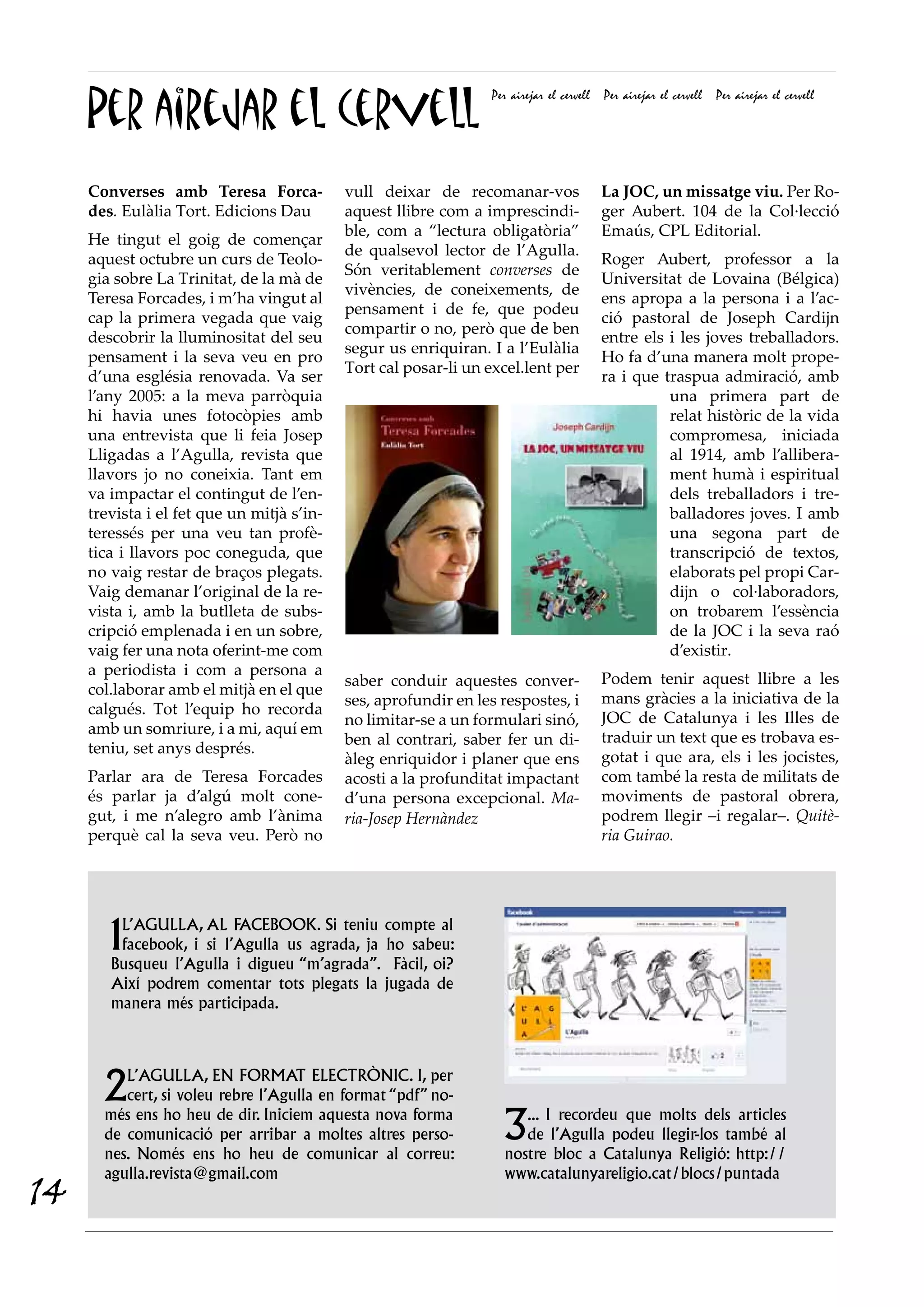 Per airejar el cervell
                                                                 Per airejar el cervell   Per airejar el cervell   Per airejar el cervell




     Converses amb Teresa Forca-            vull deixar de recomanar-vos                  La JOC, un missatge viu. Per Ro-
     des. Eulàlia Tort. Edicions Dau        aquest llibre com a imprescindi-              ger Aubert. 104 de la Col·lecció
                                            ble, com a “lectura obligatòria”              Emaús, CPL Editorial.
     He tingut el goig de començar
                                            de qualsevol lector de l’Agulla.
     aquest octubre un curs de Teolo-                                                     Roger Aubert, professor a la
                                            Són veritablement converses de
     gia sobre La Trinitat, de la mà de                                                   Universitat de Lovaina (Bélgica)
                                            vivències, de coneixements, de
     Teresa Forcades, i m’ha vingut al                                                    ens apropa a la persona i a l’ac-
                                            pensament i de fe, que podeu
     cap la primera vegada que vaig                                                       ció pastoral de Joseph Cardijn
                                            compartir o no, però que de ben
     descobrir la lluminositat del seu                                                    entre els i les joves treballadors.
                                            segur us enriquiran. I a l’Eulàlia
     pensament i la seva veu en pro                                                       Ho fa d’una manera molt prope-
                                            Tort cal posar-li un excel.lent per
     d’una església renovada. Va ser                                                      ra i que traspua admiració, amb
     l’any 2005: a la meva parròquia                                                                una primera part de
     hi havia unes fotocòpies amb                                                                   relat històric de la vida
     una entrevista que li feia Josep                                                               compromesa, iniciada
     Lligadas a l’Agulla, revista que                                                               al 1914, amb l’allibera-
     llavors jo no coneixia. Tant em                                                                ment humà i espiritual
     va impactar el contingut de l’en-                                                              dels treballadors i tre-
     trevista i el fet que un mitjà s’in-                                                           balladores joves. I amb
     teressés per una veu tan profè-                                                                una segona part de
     tica i llavors poc coneguda, que                                                               transcripció de textos,
     no vaig restar de braços plegats.                                                              elaborats pel propi Car-
     Vaig demanar l’original de la re-                                                              dijn o col·laboradors,
     vista i, amb la butlleta de subs-                                                              on trobarem l’essència
     cripció emplenada i en un sobre,                                                               de la JOC i la seva raó
     vaig fer una nota oferint-me com                                                               d’existir.
     a periodista i com a persona a
                                            saber conduir aquestes conver-                Podem tenir aquest llibre a les
     col.laborar amb el mitjà en el que
                                            ses, aprofundir en les respostes, i           mans gràcies a la iniciativa de la
     calgués. Tot l’equip ho recorda
                                            no limitar-se a un formulari sinó,            JOC de Catalunya i les Illes de
     amb un somriure, i a mi, aquí em
                                            ben al contrari, saber fer un di-             traduir un text que es trobava es-
     teniu, set anys després.
                                            àleg enriquidor i planer que ens              gotat i que ara, els i les jocistes,
     Parlar ara de Teresa Forcades          acosti a la profunditat impactant             com també la resta de militats de
     és parlar ja d’algú molt cone-         d’una persona excepcional. Ma-                moviments de pastoral obrera,
     gut, i me n’alegro amb l’ànima         ria-Josep Hernàndez                           podrem llegir –i regalar–. Quitè-
     perquè cal la seva veu. Però no                                                      ria Guirao.




        1L’Agulla, al Facebook. Si teniu compte al
         facebook, i si l’Agulla us agrada, ja ho sabeu:
        Busqueu l’Agulla i digueu “m’agrada”. Fàcil, oi?
        Així podrem comentar tots plegats la jugada de
        manera més participada.




       2  l’agulla, en format electrònic. I, per
          cert, si voleu rebre l’Agulla en format “pdf” no-
       més ens ho heu de dir. Iniciem aquesta nova forma
       de comunicació per arribar a moltes altres perso-
       nes. Només ens ho heu de comunicar al correu:
                                                                   3  ... I recordeu que molts dels articles
                                                                      de l’Agulla podeu llegir-los també al
                                                                   nostre bloc a Catalunya Religió: http://
       agulla.revista@gmail.com                                    www.catalunyareligio.cat/blocs/puntada
14
 