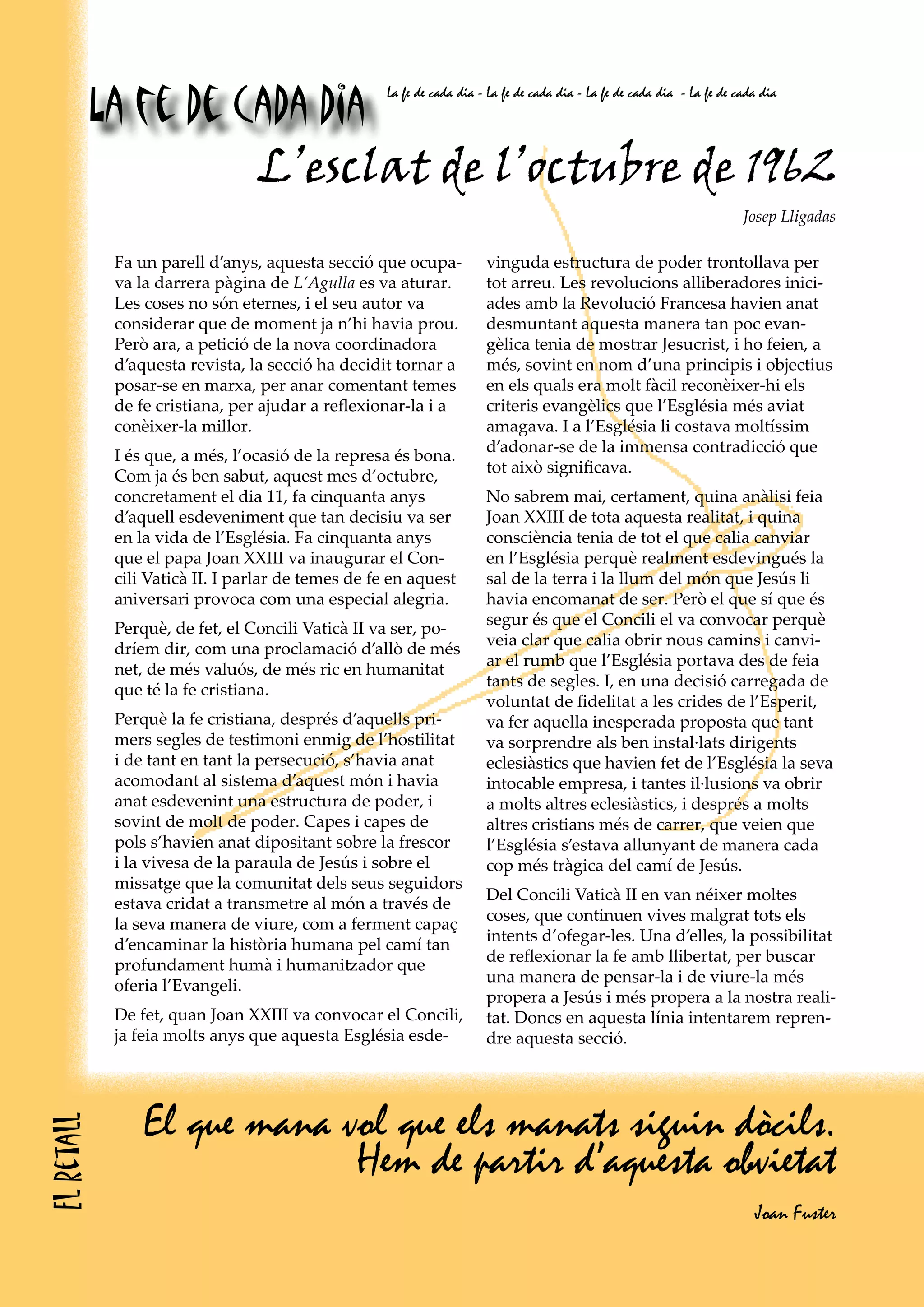 La fe de cada dia
                                                    La fe de cada dia - La fe de cada dia - La fe de cada dia - La fe de cada dia




                      L’esclat de l’octubre de 1962
                                                                                                                          Josep Lligadas

             Fa un parell d’anys, aquesta secció que ocupa-            vinguda estructura de poder trontollava per
             va la darrera pàgina de L’Agulla es va aturar.            tot arreu. Les revolucions alliberadores inici-
             Les coses no són eternes, i el seu autor va               ades amb la Revolució Francesa havien anat
             considerar que de moment ja n’hi havia prou.              desmuntant aquesta manera tan poc evan-
             Però ara, a petició de la nova coordinadora               gèlica tenia de mostrar Jesucrist, i ho feien, a
             d’aquesta revista, la secció ha decidit tornar a          més, sovint en nom d’una principis i objectius
             posar-se en marxa, per anar comentant temes               en els quals era molt fàcil reconèixer-hi els
             de fe cristiana, per ajudar a reflexionar-la i a          criteris evangèlics que l’Església més aviat
             conèixer-la millor.                                       amagava. I a l’Església li costava moltíssim
                                                                       d’adonar-se de la immensa contradicció que
             I és que, a més, l’ocasió de la represa és bona.
                                                                       tot això significava.
             Com ja és ben sabut, aquest mes d’octubre,
             concretament el dia 11, fa cinquanta anys                 No sabrem mai, certament, quina anàlisi feia
             d’aquell esdeveniment que tan decisiu va ser              Joan XXIII de tota aquesta realitat, i quina
             en la vida de l’Església. Fa cinquanta anys               consciència tenia de tot el que calia canviar
             que el papa Joan XXIII va inaugurar el Con-               en l’Església perquè realment esdevingués la
             cili Vaticà II. I parlar de temes de fe en aquest         sal de la terra i la llum del món que Jesús li
             aniversari provoca com una especial alegria.              havia encomanat de ser. Però el que sí que és
                                                                       segur és que el Concili el va convocar perquè
             Perquè, de fet, el Concili Vaticà II va ser, po-
                                                                       veia clar que calia obrir nous camins i canvi-
             dríem dir, com una proclamació d’allò de més
                                                                       ar el rumb que l’Església portava des de feia
             net, de més valuós, de més ric en humanitat
                                                                       tants de segles. I, en una decisió carregada de
             que té la fe cristiana.
                                                                       voluntat de fidelitat a les crides de l’Esperit,
             Perquè la fe cristiana, després d’aquells pri-            va fer aquella inesperada proposta que tant
             mers segles de testimoni enmig de l’hostilitat            va sorprendre als ben instal·lats dirigents
             i de tant en tant la persecució, s’havia anat             eclesiàstics que havien fet de l’Església la seva
             acomodant al sistema d’aquest món i havia                 intocable empresa, i tantes il·lusions va obrir
             anat esdevenint una estructura de poder, i                a molts altres eclesiàstics, i després a molts
             sovint de molt de poder. Capes i capes de                 altres cristians més de carrer, que veien que
             pols s’havien anat dipositant sobre la frescor            l’Església s’estava allunyant de manera cada
             i la vivesa de la paraula de Jesús i sobre el             cop més tràgica del camí de Jesús.
             missatge que la comunitat dels seus seguidors
                                                                       Del Concili Vaticà II en van néixer moltes
             estava cridat a transmetre al món a través de
                                                                       coses, que continuen vives malgrat tots els
             la seva manera de viure, com a ferment capaç
                                                                       intents d’ofegar-les. Una d’elles, la possibilitat
             d’encaminar la història humana pel camí tan
                                                                       de reflexionar la fe amb llibertat, per buscar
             profundament humà i humanitzador que
                                                                       una manera de pensar-la i de viure-la més
             oferia l’Evangeli.
                                                                       propera a Jesús i més propera a la nostra reali-
             De fet, quan Joan XXIII va convocar el Concili,           tat. Doncs en aquesta línia intentarem repren-
             ja feia molts anys que aquesta Església esde-             dre aquesta secció.




                 El que mana vol que els manats siguin dòcils.
El retall




                              Hem de partir d’aquesta obvietat
                                                                                                                            Joan Fuster
 