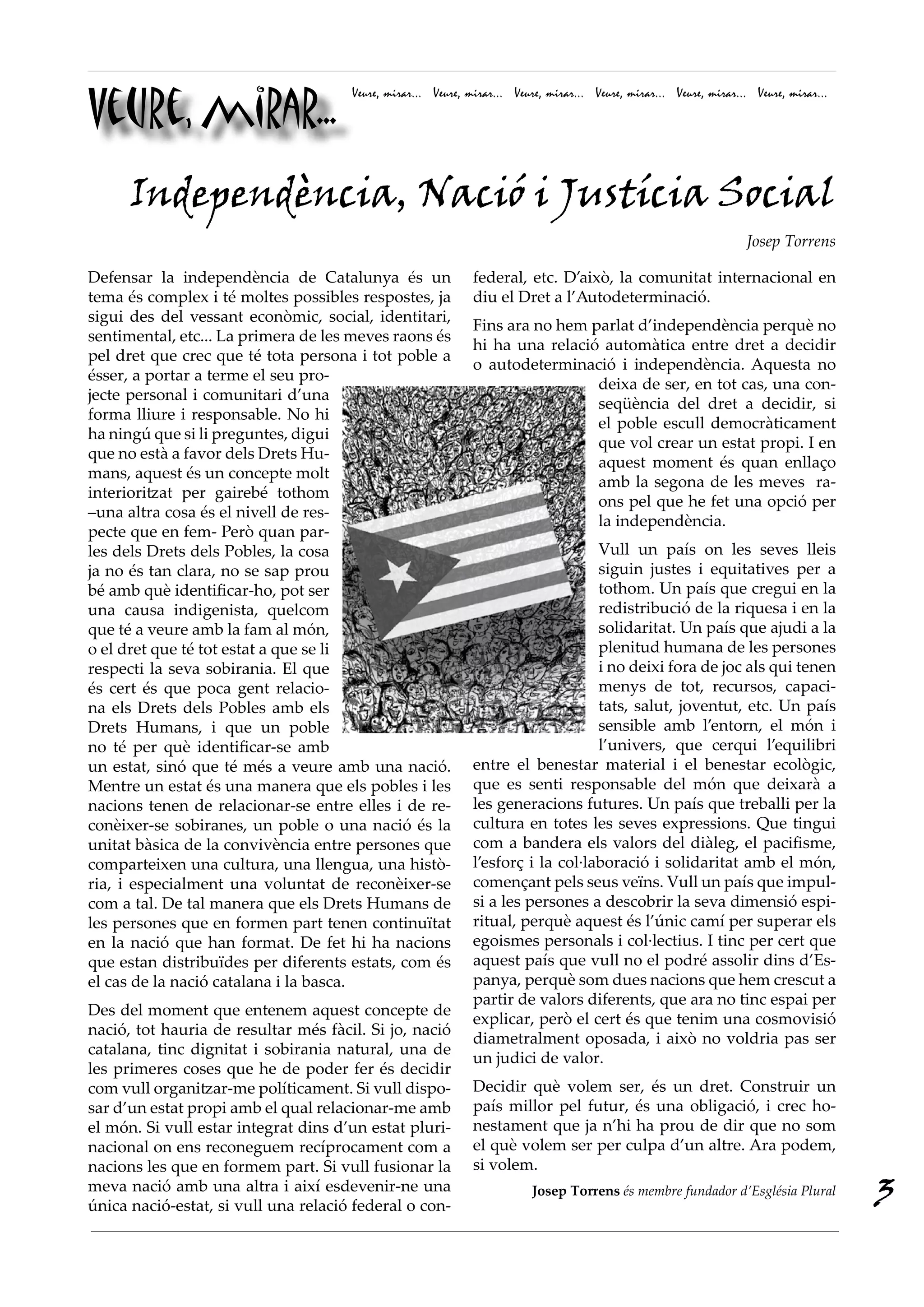 Veure, mirar...
                                      Veure, mirar... Veure, mirar... Veure, mirar... Veure, mirar... Veure, mirar... Veure, mirar...




      Independència, Nació i Justícia Social
                                                                                                                    Josep Torrens

Defensar la independència de Catalunya és un                  federal, etc. D’això, la comunitat internacional en
tema és complex i té moltes possibles respostes, ja           diu el Dret a l’Autodeterminació.
sigui des del vessant econòmic, social, identitari,
                                                              Fins ara no hem parlat d’independència perquè no
sentimental, etc... La primera de les meves raons és
                                                              hi ha una relació automàtica entre dret a decidir
pel dret que crec que té tota persona i tot poble a
                                                              o autodeterminació i independència. Aquesta no
ésser, a portar a terme el seu pro-
                                                                               deixa de ser, en tot cas, una con-
jecte personal i comunitari d’una
                                                                               seqüència del dret a decidir, si
forma lliure i responsable. No hi
                                                                               el poble escull democràticament
ha ningú que si li preguntes, digui
                                                                               que vol crear un estat propi. I en
que no està a favor dels Drets Hu-
                                                                               aquest moment és quan enllaço
mans, aquest és un concepte molt
                                                                               amb la segona de les meves ra-
interioritzat per gairebé tothom
                                                                               ons pel que he fet una opció per
–una altra cosa és el nivell de res-
                                                                               la independència.
pecte que en fem- Però quan par-
les dels Drets dels Pobles, la cosa                                               Vull un país on les seves lleis
ja no és tan clara, no se sap prou                                                siguin justes i equitatives per a
bé amb què identificar-ho, pot ser                                                tothom. Un país que cregui en la
una causa indigenista, quelcom                                                    redistribució de la riquesa i en la
que té a veure amb la fam al món,                                                 solidaritat. Un país que ajudi a la
o el dret que té tot estat a que se li                                            plenitud humana de les persones
respecti la seva sobirania. El que                                                i no deixi fora de joc als qui tenen
és cert és que poca gent relacio-                                                 menys de tot, recursos, capaci-
na els Drets dels Pobles amb els                                                  tats, salut, joventut, etc. Un país
Drets Humans, i que un poble                                                      sensible amb l’entorn, el món i
no té per què identificar-se amb                                                  l’univers, que cerqui l’equilibri
un estat, sinó que té més a veure amb una nació.              entre el benestar material i el benestar ecològic,
Mentre un estat és una manera que els pobles i les            que es senti responsable del món que deixarà a
nacions tenen de relacionar-se entre elles i de re-           les generacions futures. Un país que treballi per la
conèixer-se sobiranes, un poble o una nació és la             cultura en totes les seves expressions. Que tingui
unitat bàsica de la convivència entre persones que            com a bandera els valors del diàleg, el pacifisme,
comparteixen una cultura, una llengua, una histò-             l’esforç i la col·laboració i solidaritat amb el món,
ria, i especialment una voluntat de reconèixer-se             començant pels seus veïns. Vull un país que impul-
com a tal. De tal manera que els Drets Humans de              si a les persones a descobrir la seva dimensió espi-
les persones que en formen part tenen continuïtat             ritual, perquè aquest és l’únic camí per superar els
en la nació que han format. De fet hi ha nacions              egoismes personals i col·lectius. I tinc per cert que
que estan distribuïdes per diferents estats, com és           aquest país que vull no el podré assolir dins d’Es-
el cas de la nació catalana i la basca.                       panya, perquè som dues nacions que hem crescut a
                                                              partir de valors diferents, que ara no tinc espai per
Des del moment que entenem aquest concepte de
                                                              explicar, però el cert és que tenim una cosmovisió
nació, tot hauria de resultar més fàcil. Si jo, nació
                                                              diametralment oposada, i això no voldria pas ser
catalana, tinc dignitat i sobirania natural, una de
                                                              un judici de valor.
les primeres coses que he de poder fer és decidir
com vull organitzar-me políticament. Si vull dispo-           Decidir què volem ser, és un dret. Construir un
sar d’un estat propi amb el qual relacionar-me amb            país millor pel futur, és una obligació, i crec ho-
el món. Si vull estar integrat dins d’un estat pluri-         nestament que ja n’hi ha prou de dir que no som
nacional on ens reconeguem recíprocament com a                el què volem ser per culpa d’un altre. Ara podem,
nacions les que en formem part. Si vull fusionar la           si volem.
meva nació amb una altra i així esdevenir-ne una
única nació-estat, si vull una relació federal o con-
                                                                         Josep Torrens és membre fundador d’Església Plural
                                                                                                                                        3
 