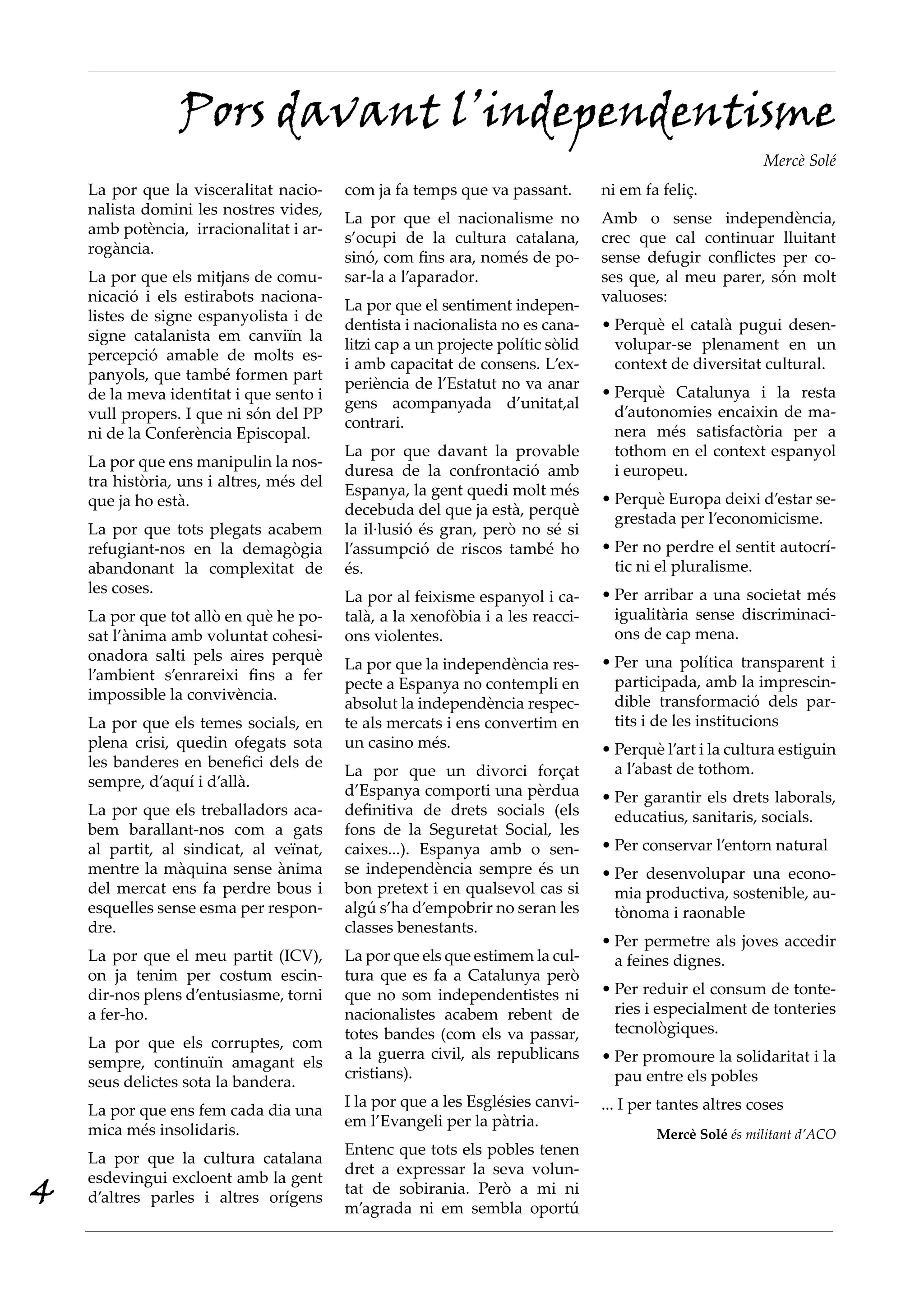 Pors davant l’independentisme
                                                                                                           Mercè Solé
    La por que la visceralitat nacio-     com ja fa temps que va passant.         ni em fa feliç.
    nalista domini les nostres vides,
                                          La por que el nacionalisme no           Amb o sense independència,
    amb potència, irracionalitat i ar-
                                          s’ocupi de la cultura catalana,         crec que cal continuar lluitant
    rogància.
                                          sinó, com fins ara, només de po-        sense defugir conflictes per co-
    La por que els mitjans de comu-       sar-la a l’aparador.                    ses que, al meu parer, són molt
    nicació i els estirabots naciona-                                             valuoses:
                                          La por que el sentiment indepen-
    listes de signe espanyolista i de
                                          dentista i nacionalista no es cana-     •		 erquè el català pugui desen-
                                                                                    P
    signe catalanista em canviïn la
                                          litzi cap a un projecte polític sòlid     volupar-se plenament en un
    percepció amable de molts es-
                                          i amb capacitat de consens. L’ex-         context de diversitat cultural.
    panyols, que també formen part
                                          periència de l’Estatut no va anar
    de la meva identitat i que sento i                                            •		 erquè Catalunya i la resta
                                                                                    P
                                          gens acompanyada d’unitat,al
    vull propers. I que ni són del PP                                               d’autonomies encaixin de ma-
                                          contrari.
    ni de la Conferència Episcopal.                                                 nera més satisfactòria per a
                                          La por que davant la provable             tothom en el context espanyol
    La por que ens manipulin la nos-
                                          duresa de la confrontació amb             i europeu.
    tra història, uns i altres, més del
                                          Espanya, la gent quedi molt més
    que ja ho està.                                                               •		 erquè Europa deixi d’estar se-
                                                                                    P
                                          decebuda del que ja està, perquè
                                                                                    grestada per l’economicisme.
    La por que tots plegats acabem        la il·lusió és gran, però no sé si
    refugiant-nos en la demagògia         l’assumpció de riscos també ho          •		 er no perdre el sentit autocrí-
                                                                                    P
    abandonant la complexitat de          és.                                       tic ni el pluralisme.
    les coses.                                                                    •		 er arribar a una societat més
                                                                                    P
                                          La por al feixisme espanyol i ca-
    La por que tot allò en què he po-     talà, a la xenofòbia i a les reacci-      igualitària sense discriminaci-
    sat l’ànima amb voluntat cohesi-      ons violentes.                            ons de cap mena.
    onadora salti pels aires perquè                                               •		 er una política transparent i
                                                                                    P
                                          La por que la independència res-
    l’ambient s’enrareixi fins a fer                                                participada, amb la imprescin-
                                          pecte a Espanya no contempli en
    impossible la convivència.                                                      dible transformació dels par-
                                          absolut la independència respec-
    La por que els temes socials, en      te als mercats i ens convertim en         tits i de les institucions
    plena crisi, quedin ofegats sota      un casino més.                          •		 erquè l’art i la cultura estiguin
                                                                                    P
    les banderes en benefici dels de                                                a l’abast de tothom.
                                          La por que un divorci forçat
    sempre, d’aquí i d’allà.
                                          d’Espanya comporti una pèrdua           •		 er garantir els drets laborals,
                                                                                    P
    La por que els treballadors aca-      definitiva de drets socials (els          educatius, sanitaris, socials.
    bem barallant-nos com a gats          fons de la Seguretat Social, les
    al partit, al sindicat, al veïnat,    caixes...). Espanya amb o sen-          •		 er conservar l’entorn natural
                                                                                    P
    mentre la màquina sense ànima         se independència sempre és un           •		 er desenvolupar una econo-
                                                                                    P
    del mercat ens fa perdre bous i       bon pretext i en qualsevol cas si         mia productiva, sostenible, au-
    esquelles sense esma per respon-      algú s’ha d’empobrir no seran les         tònoma i raonable
    dre.                                  classes benestants.
                                                                                  •		 er permetre als joves accedir
                                                                                    P
    La por que el meu partit (ICV),       La por que els que estimem la cul-        a feines dignes.
    on ja tenim per costum escin-         tura que es fa a Catalunya però
    dir-nos plens d’entusiasme, torni     que no som independentistes ni          •	Per reduir el consum de tonte-
    a fer-ho.                             nacionalistes acabem rebent de            ries i especialment de tonteries
                                          totes bandes (com els va passar,          tecnològiques.
    La por que els corruptes, com
                                          a la guerra civil, als republicans      •		 er promoure la solidaritat i la
                                                                                    P
    sempre, continuïn amagant els
                                          cristians).                               pau entre els pobles
    seus delictes sota la bandera.
                                          I la por que a les Esglésies canvi-     ... I per tantes altres coses
    La por que ens fem cada dia una
                                          em l’Evangeli per la pàtria.
    mica més insolidaris.                                                                 Mercè Solé és militant d’ACO
                                          Entenc que tots els pobles tenen
    La por que la cultura catalana
                                          dret a expressar la seva volun-
4
    esdevingui excloent amb la gent
                                          tat de sobirania. Però a mi ni
    d’altres parles i altres orígens
                                          m’agrada ni em sembla oportú
 