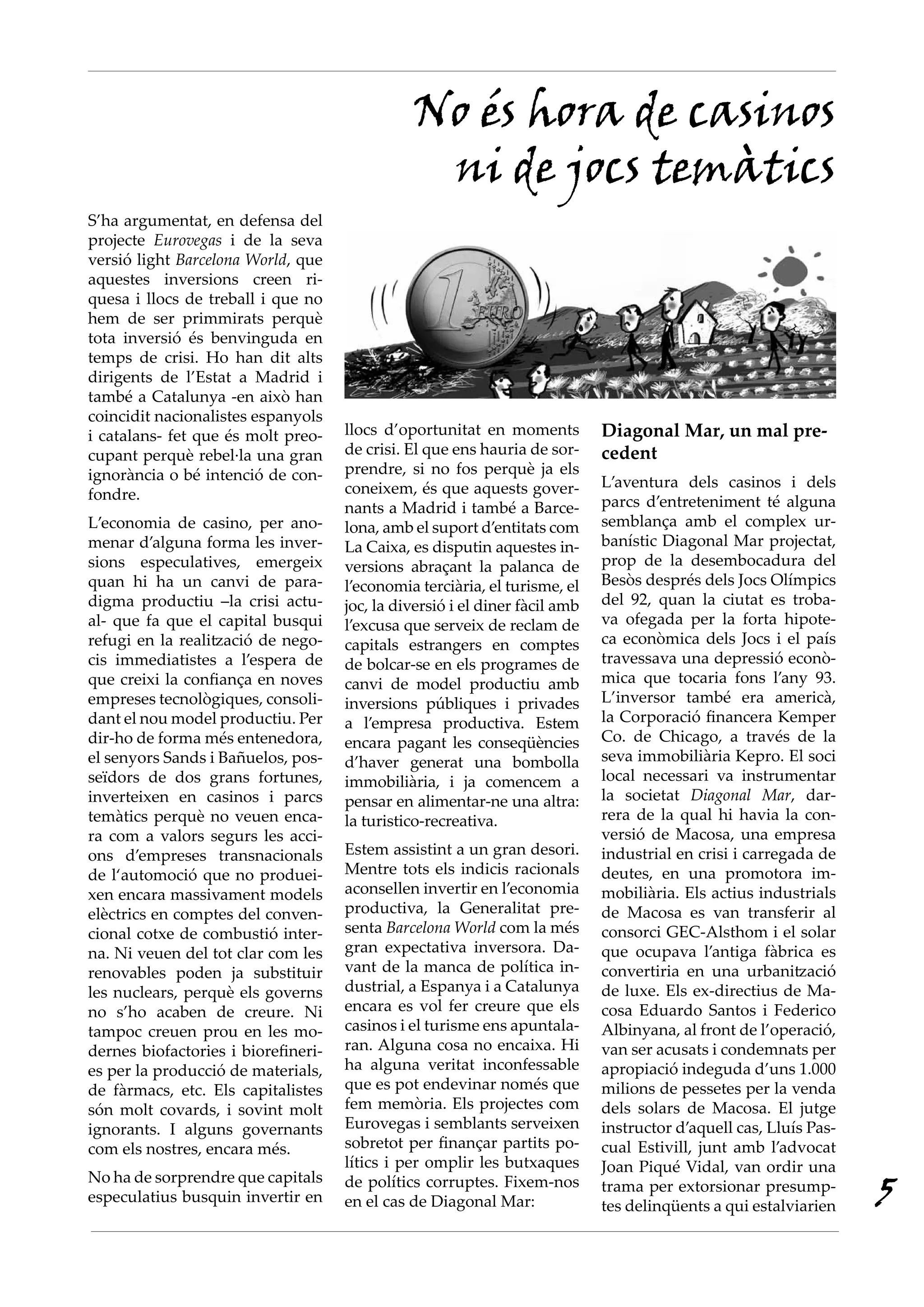 No és hora de casinos
                                                ni de jocs temàtics
S’ha argumentat, en defensa del
projecte Eurovegas i de la seva
versió light Barcelona World, que
aquestes inversions creen ri-
quesa i llocs de treball i que no
hem de ser primmirats perquè
tota inversió és benvinguda en
temps de crisi. Ho han dit alts
dirigents de l’Estat a Madrid i
també a Catalunya -en això han
coincidit nacionalistes espanyols
i catalans- fet que és molt preo-    llocs d’oportunitat en moments          Diagonal Mar, un mal pre-
cupant perquè rebel·la una gran      de crisi. El que ens hauria de sor-     cedent
ignorància o bé intenció de con-     prendre, si no fos perquè ja els
                                     coneixem, és que aquests gover-         L’aventura dels casinos i dels
fondre.                                                                      parcs d’entreteniment té alguna
                                     nants a Madrid i també a Barce-
L’economia de casino, per ano-       lona, amb el suport d’entitats com      semblança amb el complex ur-
menar d’alguna forma les inver-      La Caixa, es disputin aquestes in-      banístic Diagonal Mar projectat,
sions especulatives, emergeix        versions abraçant la palanca de         prop de la desembocadura del
quan hi ha un canvi de para-         l’economia terciària, el turisme, el    Besòs després dels Jocs Olímpics
digma productiu –la crisi actu-      joc, la diversió i el diner fàcil amb   del 92, quan la ciutat es troba-
al- que fa que el capital busqui     l’excusa que serveix de reclam de       va ofegada per la forta hipote-
refugi en la realització de nego-    capitals estrangers en comptes          ca econòmica dels Jocs i el país
cis immediatistes a l’espera de      de bolcar-se en els programes de        travessava una depressió econò-
que creixi la confiança en noves     canvi de model productiu amb            mica que tocaria fons l’any 93.
empreses tecnològiques, consoli-     inversions públiques i privades         L’inversor també era americà,
dant el nou model productiu. Per     a l’empresa productiva. Estem           la Corporació financera Kemper
dir-ho de forma més entenedora,      encara pagant les conseqüències         Co. de Chicago, a través de la
el senyors Sands i Bañuelos, pos-    d’haver generat una bombolla            seva immobiliària Kepro. El soci
seïdors de dos grans fortunes,       immobiliària, i ja comencem a           local necessari va instrumentar
inverteixen en casinos i parcs       pensar en alimentar-ne una altra:       la societat Diagonal Mar, dar-
temàtics perquè no veuen enca-       la turistico-recreativa.                rera de la qual hi havia la con-
ra com a valors segurs les acci-                                             versió de Macosa, una empresa
ons d’empreses transnacionals        Estem assistint a un gran desori.       industrial en crisi i carregada de
de l‘automoció que no produei-       Mentre tots els indicis racionals       deutes, en una promotora im-
xen encara massivament models        aconsellen invertir en l’economia       mobiliària. Els actius industrials
elèctrics en comptes del conven-     productiva, la Generalitat pre-         de Macosa es van transferir al
cional cotxe de combustió inter-     senta Barcelona World com la més        consorci GEC-Alsthom i el solar
na. Ni veuen del tot clar com les    gran expectativa inversora. Da-         que ocupava l’antiga fàbrica es
renovables poden ja substituir       vant de la manca de política in-        convertiria en una urbanització
les nuclears, perquè els governs     dustrial, a Espanya i a Catalunya       de luxe. Els ex-directius de Ma-
no s’ho acaben de creure. Ni         encara es vol fer creure que els        cosa Eduardo Santos i Federico
tampoc creuen prou en les mo-        casinos i el turisme ens apuntala-      Albinyana, al front de l’operació,
dernes biofactories i biorefineri-   ran. Alguna cosa no encaixa. Hi         van ser acusats i condemnats per
es per la producció de materials,    ha alguna veritat inconfessable         apropiació indeguda d’uns 1.000
de fàrmacs, etc. Els capitalistes    que es pot endevinar només que          milions de pessetes per la venda
són molt covards, i sovint molt      fem memòria. Els projectes com          dels solars de Macosa. El jutge
ignorants. I alguns governants       Eurovegas i semblants serveixen         instructor d’aquell cas, Lluís Pas-
com els nostres, encara més.         sobretot per finançar partits po-       cual Estivill, junt amb l’advocat
                                     lítics i per omplir les butxaques       Joan Piqué Vidal, van ordir una
                                                                                                                   5
No ha de sorprendre que capitals     de polítics corruptes. Fixem-nos        trama per extorsionar presump-
especulatius busquin invertir en     en el cas de Diagonal Mar:              tes delinqüents a qui estalviarien
 