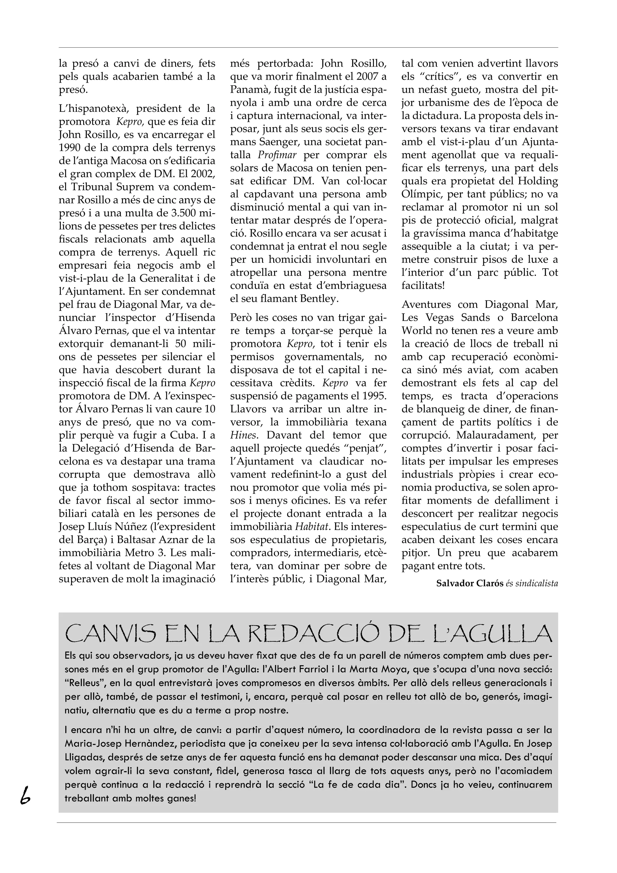 la presó a canvi de diners, fets      més pertorbada: John Rosillo,         tal com venien advertint llavors
    pels quals acabarien també a la       que va morir finalment el 2007 a      els “crítics”, es va convertir en
    presó.                                Panamà, fugit de la justícia espa-    un nefast gueto, mostra del pit-
                                          nyola i amb una ordre de cerca        jor urbanisme des de l’època de
    L’hispanotexà, president de la
                                          i captura internacional, va inter-    la dictadura. La proposta dels in-
    promotora  Kepro, que es feia dir
                                          posar, junt als seus socis els ger-   versors texans va tirar endavant
    John Rosillo, es va encarregar el
                                          mans Saenger, una societat pan-       amb el vist-i-plau d’un Ajunta-
    1990 de la compra dels terrenys
                                          talla Profimar per comprar els        ment agenollat que va requali-
    de l’antiga Macosa on s’edificaria
                                          solars de Macosa on tenien pen-       ficar els terrenys, una part dels
    el gran complex de DM. El 2002,
                                          sat edificar DM. Van col·locar        quals era propietat del Holding
    el Tribunal Suprem va condem-
                                          al capdavant una persona amb          Olímpic, per tant públics; no va
    nar Rosillo a més de cinc anys de
                                          disminució mental a qui van in-       reclamar al promotor ni un sol
    presó i a una multa de 3.500 mi-
                                          tentar matar després de l’opera-      pis de protecció oficial, malgrat
    lions de pessetes per tres delictes
                                          ció. Rosillo encara va ser acusat i   la gravíssima manca d’habitatge
    fiscals relacionats amb aquella
                                          condemnat ja entrat el nou segle      assequible a la ciutat; i va per-
    compra de terrenys. Aquell ric
                                          per un homicidi involuntari en        metre construir pisos de luxe a
    empresari feia negocis amb el
                                          atropellar una persona mentre         l’interior d’un parc públic. Tot
    vist-i-plau de la Generalitat i de
                                          conduïa en estat d’embriaguesa        facilitats!
    l’Ajuntament. En ser condemnat
                                          el seu flamant Bentley.
    pel frau de Diagonal Mar, va de-                                            Aventures com Diagonal Mar,
    nunciar l’inspector d’Hisenda         Però les coses no van trigar gai-     Les Vegas Sands o Barcelona
    Álvaro Pernas, que el va intentar     re temps a torçar-se perquè la        World no tenen res a veure amb
    extorquir demanant-li 50 mili-        promotora Kepro, tot i tenir els      la creació de llocs de treball ni
    ons de pessetes per silenciar el      permisos governamentals, no           amb cap recuperació econòmi-
    que havia descobert durant la         disposava de tot el capital i ne-     ca sinó més aviat, com acaben
    inspecció fiscal de la firma Kepro    cessitava crèdits. Kepro va fer       demostrant els fets al cap del
    promotora de DM. A l’exinspec-        suspensió de pagaments el 1995.       temps, es tracta d’operacions
    tor Álvaro Pernas li van caure 10     Llavors va arribar un altre in-       de blanqueig de diner, de finan-
    anys de presó, que no va com-         versor, la immobiliària texana        çament de partits polítics i de
    plir perquè va fugir a Cuba. I a      Hines. Davant del temor que           corrupció. Malauradament, per
    la Delegació d’Hisenda de Bar-        aquell projecte quedés “penjat”,      comptes d’invertir i posar faci-
    celona es va destapar una trama       l’Ajuntament va claudicar no-         litats per impulsar les empreses
    corrupta que demostrava allò          vament redefinint-lo a gust del       industrials pròpies i crear eco-
    que ja tothom sospitava: tractes      nou promotor que volia més pi-        nomia productiva, se solen apro-
    de favor fiscal al sector immo-       sos i menys oficines. Es va refer     fitar moments de defalliment i
    biliari català en les persones de     el projecte donant entrada a la       desconcert per realitzar negocis
    Josep Lluís Núñez (l’expresident      immobiliària Habitat. Els interes-    especulatius de curt termini que
    del Barça) i Baltasar Aznar de la     sos especulatius de propietaris,      acaben deixant les coses encara
    immobiliària Metro 3. Les mali-       compradors, intermediaris, etcè-      pitjor. Un preu que acabarem
    fetes al voltant de Diagonal Mar      tera, van dominar per sobre de        pagant entre tots.
    superaven de molt la imaginació       l’interès públic, i Diagonal Mar,             Salvador Clarós és sindicalista




     Canvis en la redacció de l’Agulla
     Els qui sou observadors, ja us deveu haver fixat que des de fa un parell de números comptem amb dues per-
     sones més en el grup promotor de l’Agulla: l’Albert Farriol i la Marta Moya, que s’ocupa d’una nova secció:
     “Relleus”, en la qual entrevistarà joves compromesos en diversos àmbits. Per allò dels relleus generacionals i
     per allò, també, de passar el testimoni, i, encara, perquè cal posar en relleu tot allò de bo, generós, imagi-
     natiu, alternatiu que es du a terme a prop nostre.
     I encara n’hi ha un altre, de canvi: a partir d’aquest número, la coordinadora de la revista passa a ser la
     Maria-Josep Hernàndez, periodista que ja coneixeu per la seva intensa col·laboració amb l’Agulla. En Josep
     Lligadas, després de setze anys de fer aquesta funció ens ha demanat poder descansar una mica. Des d’aquí
     volem agrair-li la seva constant, fidel, generosa tasca al llarg de tots aquests anys, però no l’acomiadem
     perquè continua a la redacció i reprendrà la secció “La fe de cada dia”. Doncs ja ho veieu, continuarem
6    treballant amb moltes ganes!
 