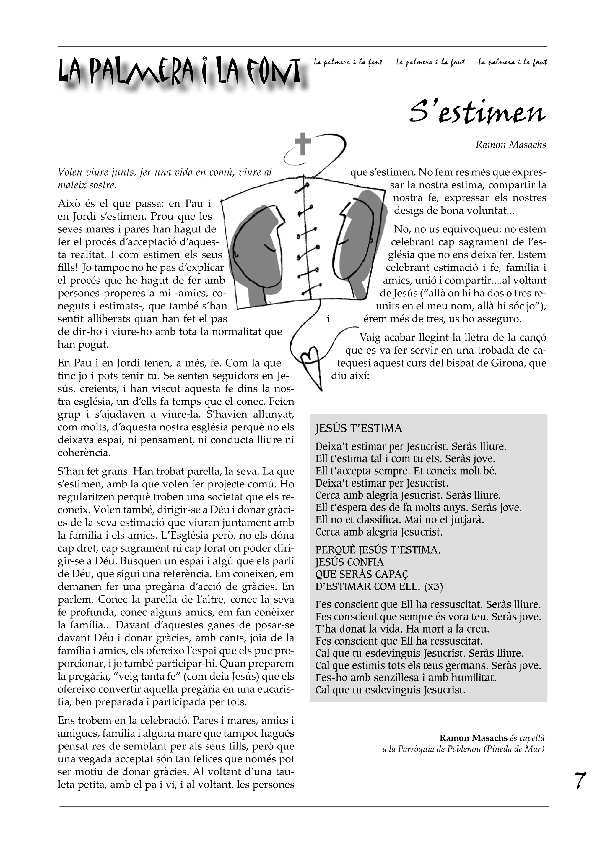 La palmera i la font
                                                          La palmera i la font      La palmera i la font   La palmera i la font




                                                                                       S’estimen
                                                                                                           Ramon Masachs

Volen viure junts, fer una vida en comú, viure al                    que s’estimen. No fem res més que expres-
mateix sostre.                                                                sar la nostra estima, compartir la
                                                                               nostra fe, expressar els nostres
Això és el que passa: en Pau i
                                                                               desigs de bona voluntat...
en Jordi s’estimen. Prou que les
seves mares i pares han hagut de                                               No, no us equivoqueu: no estem
fer el procés d’acceptació d’aques-                                           celebrant cap sagrament de l’es-
ta realitat. I com estimen els seus                                          glésia que no ens deixa fer. Estem
fills! Jo tampoc no he pas d’explicar                                        celebrant estimació i fe, família i
el procés que he hagut de fer amb                                           amics, unió i compartir....al voltant
persones properes a mi -amics, co-                                          de Jesús (“allà on hi ha dos o tres re-
neguts i estimats-, que també s’han                                        units en el meu nom, allà hi sóc jo”),
sentit alliberats quan han fet el pas                        i          érem més de tres, us ho asseguro.
de dir-ho i viure-ho amb tota la normalitat que
                                                                       Vaig acabar llegint la lletra de la cançó
han pogut.
                                                                    que es va fer servir en una trobada de ca-
En Pau i en Jordi tenen, a més, fe. Com la que                    tequesi aquest curs del bisbat de Girona, que
tinc jo i pots tenir tu. Se senten seguidors en Je-              diu així:
sús, creients, i han viscut aquesta fe dins la nos-
tra església, un d’ells fa temps que el conec. Feien
grup i s’ajudaven a viure-la. S’havien allunyat,
com molts, d’aquesta nostra església perquè no els        JESÚS T’ESTIMA
deixava espai, ni pensament, ni conducta lliure ni
                                                          Deixa’t estimar per Jesucrist. Seràs lliure.
coherència.
                                                          Ell t’estima tal i com tu ets. Seràs jove.
S’han fet grans. Han trobat parella, la seva. La que      Ell t’accepta sempre. Et coneix molt bé.
s’estimen, amb la que volen fer projecte comú. Ho         Deixa’t estimar per Jesucrist.
regularitzen perquè troben una societat que els re-       Cerca amb alegria Jesucrist. Seràs lliure.
coneix. Volen també, dirigir-se a Déu i donar gràci-      Ell t’espera des de fa molts anys. Seràs jove.
es de la seva estimació que viuran juntament amb          Ell no et classifica. Mai no et jutjarà.
la família i els amics. L’Església però, no els dóna      Cerca amb alegria Jesucrist.
cap dret, cap sagrament ni cap forat on poder diri-       PERQUÈ JESÚS T’ESTIMA.
gir-se a Déu. Busquen un espai i algú que els parli       JESÚS CONFIA
de Déu, que sigui una referència. Em coneixen, em         QUE SERÀS CAPAÇ
demanen fer una pregària d’acció de gràcies. En           D’ESTIMAR COM ELL. (x3)
parlem. Conec la parella de l’altre, conec la seva        Fes conscient que Ell ha ressuscitat. Seràs lliure.
fe profunda, conec alguns amics, em fan conèixer          Fes conscient que sempre és vora teu. Seràs jove.
la família... Davant d’aquestes ganes de posar-se         T’ha donat la vida. Ha mort a la creu.
davant Déu i donar gràcies, amb cants, joia de la         Fes conscient que Ell ha ressuscitat.
família i amics, els ofereixo l’espai que els puc pro-    Cal que tu esdevinguis Jesucrist. Seràs lliure.
porcionar, i jo també participar-hi. Quan preparem        Cal que estimis tots els teus germans. Seràs jove.
la pregària, “veig tanta fe” (com deia Jesús) que els     Fes-ho amb senzillesa i amb humilitat.
ofereixo convertir aquella pregària en una eucaris-       Cal que tu esdevinguis Jesucrist.
tia, ben preparada i participada per tots.
Ens trobem en la celebració. Pares i mares, amics i
amigues, família i alguna mare que tampoc hagués                                                 Ramon Masachs és capellà
pensat res de semblant per als seus fills, però que                              a la Parròquia de Poblenou (Pineda de Mar)
una vegada acceptat són tan felices que només pot

                                                                                                                                  7
ser motiu de donar gràcies. Al voltant d’una tau-
leta petita, amb el pa i vi, i al voltant, les persones
 