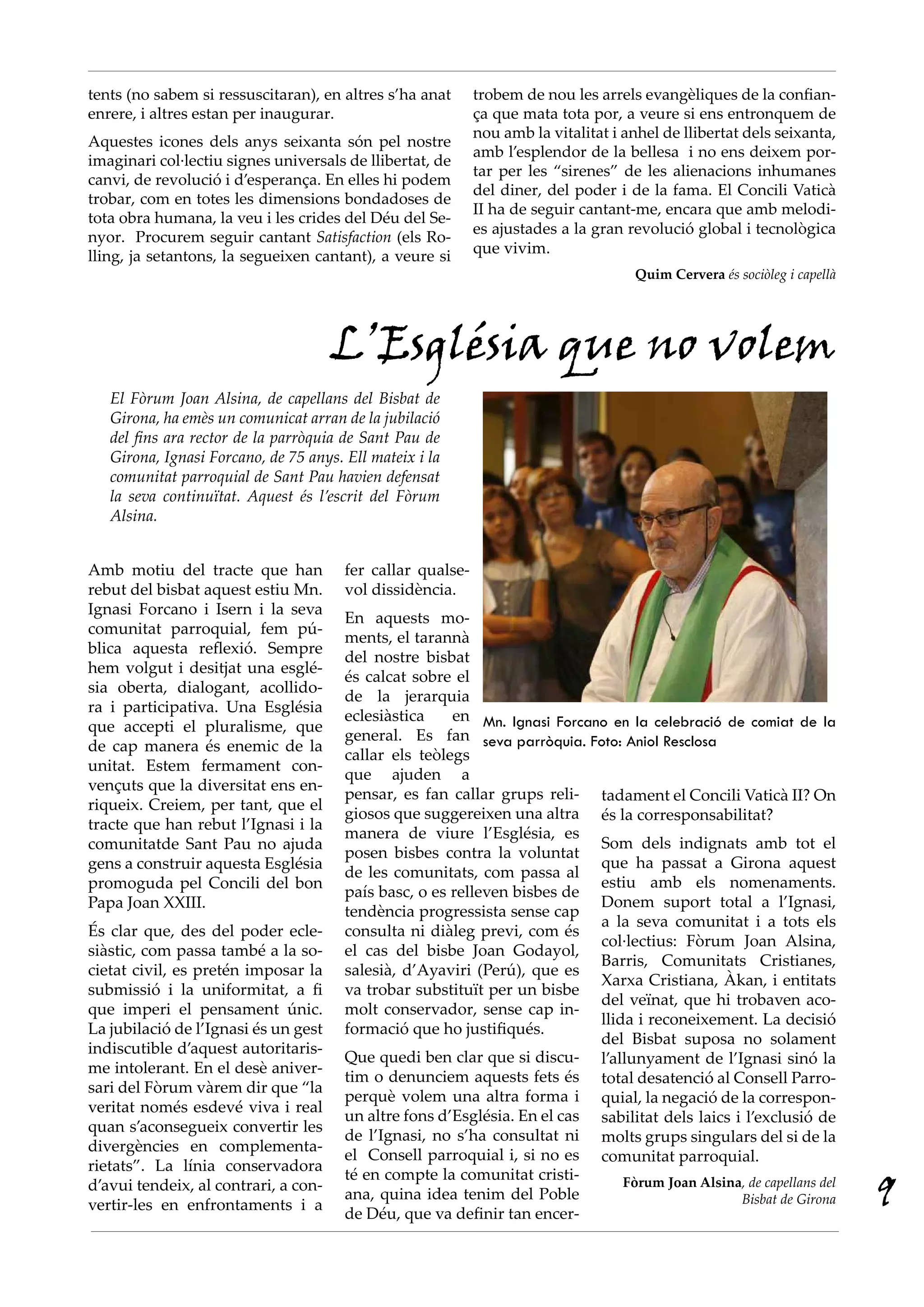 tents (no sabem si ressuscitaran), en altres s’ha anat      trobem de nou les arrels evangèliques de la confian-
enrere, i altres estan per inaugurar.                       ça que mata tota por, a veure si ens entronquem de
                                                            nou amb la vitalitat i anhel de llibertat dels seixanta,
Aquestes icones dels anys seixanta són pel nostre
                                                            amb l’esplendor de la bellesa i no ens deixem por-
imaginari col·lectiu signes universals de llibertat, de
                                                            tar per les “sirenes” de les alienacions inhumanes
canvi, de revolució i d’esperança. En elles hi podem
                                                            del diner, del poder i de la fama. El Concili Vaticà
trobar, com en totes les dimensions bondadoses de
                                                            II ha de seguir cantant-me, encara que amb melodi-
tota obra humana, la veu i les crides del Déu del Se-
                                                            es ajustades a la gran revolució global i tecnològica
nyor. Procurem seguir cantant Satisfaction (els Ro-
lling, ja setantons, la segueixen cantant), a veure si      que vivim.
                                                                                     Quim Cervera és sociòleg i capellà




                                      L’Església que no volem
   El Fòrum Joan Alsina, de capellans del Bisbat de
   Girona, ha emès un comunicat arran de la jubilació
   del fins ara rector de la parròquia de Sant Pau de
   Girona, Ignasi Forcano, de 75 anys. Ell mateix i la
   comunitat parroquial de Sant Pau havien defensat
   la seva continuïtat. Aquest és l’escrit del Fòrum
   Alsina.


Amb motiu del tracte que han           fer callar qualse-
rebut del bisbat aquest estiu Mn.      vol dissidència.
Ignasi Forcano i Isern i la seva
                                       En aquests mo-
comunitat parroquial, fem pú-
                                       ments, el tarannà
blica aquesta reflexió. Sempre
                                       del nostre bisbat
hem volgut i desitjat una esglé-
                                       és calcat sobre el
sia oberta, dialogant, acollido-
                                       de la jerarquia
ra i participativa. Una Església
                                       eclesiàstica    en Mn. Ignasi Forcano en la celebració de comiat de la
que accepti el pluralisme, que
                                       general. Es fan seva parròquia. Foto: Aniol Resclosa
de cap manera és enemic de la
                                       callar els teòlegs
unitat. Estem fermament con-
                                       que ajuden a
vençuts que la diversitat ens en-
                                       pensar, es fan callar grups reli- tadament el Concili Vaticà II? On
riqueix. Creiem, per tant, que el
                                       giosos que suggereixen una altra és la corresponsabilitat?
tracte que han rebut l’Ignasi i la
                                       manera de viure l’Església, es
comunitatde Sant Pau no ajuda                                              Som dels indignats amb tot el
                                       posen bisbes contra la voluntat
gens a construir aquesta Església                                          que ha passat a Girona aquest
                                       de les comunitats, com passa al
promoguda pel Concili del bon                                              estiu amb els nomenaments.
                                       país basc, o es relleven bisbes de
Papa Joan XXIII.                                                           Donem suport total a l’Ignasi,
                                       tendència progressista sense cap
                                                                           a la seva comunitat i a tots els
És clar que, des del poder ecle-       consulta ni diàleg previ, com és
                                                                           col·lectius: Fòrum Joan Alsina,
siàstic, com passa també a la so-      el cas del bisbe Joan Godayol,
                                                                           Barris, Comunitats Cristianes,
cietat civil, es pretén imposar la     salesià, d’Ayaviri (Perú), que es
                                                                           Xarxa Cristiana, Àkan, i entitats
submissió i la uniformitat, a fi       va trobar substituït per un bisbe
                                                                           del veïnat, que hi trobaven aco-
que imperi el pensament únic.          molt conservador, sense cap in-
                                                                           llida i reconeixement. La decisió
La jubilació de l’Ignasi és un gest    formació que ho justifiqués.
                                                                           del Bisbat suposa no solament
indiscutible d’aquest autoritaris-
                                       Que quedi ben clar que si discu- l’allunyament de l’Ignasi sinó la
me intolerant. En el desè aniver-
                                       tim o denunciem aquests fets és total desatenció al Consell Parro-
sari del Fòrum vàrem dir que “la
                                       perquè volem una altra forma i quial, la negació de la correspon-
veritat només esdevé viva i real
                                       un altre fons d’Església. En el cas sabilitat dels laics i l’exclusió de
quan s’aconsegueix convertir les
                                       de l’Ignasi, no s’ha consultat ni molts grups singulars del si de la
divergències en complementa-
                                       el Consell parroquial i, si no es comunitat parroquial.
rietats”. La línia conservadora
                                       té en compte la comunitat cristi-
d’avui tendeix, al contrari, a con-
vertir-les en enfrontaments i a
                                       ana, quina idea tenim del Poble
                                       de Déu, que va definir tan encer-
                                                                               Fòrum Joan Alsina, de capellans del
                                                                                                 Bisbat de Girona         9
 