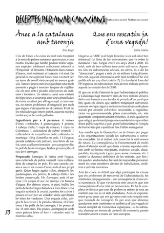 RECEPTES per anar canviant                                                  Receptes per amar canviant Receptes per anar canviant




     Ànec a la catalana                                              Que ens rescatin ja
            amb taronja                                                 d’una vegada!
                                             Tere Jorge                                                            Salva Clarós

     L’ús de l’ànec a la cuina és molt més freqüent       Llegeixo a l’ABC (cal llegir l’enemic si es vol estar ben
     a la resta de països europeus que no pas a casa      informat!) la llista de les subvencions que va rebre la
     nostra. Encara que també podem trobar algu-          fundació Trias Fargas entre els anys 2002 i 2008. En
     nes espècies totalment autòctones sobretot a         total, més de tres milions tres-cents mil euros. Aques-
     l’Empordà i el Penedès. Hi trobem dues classes       tes són les subvencions oficials, les altres, és a dir les
     d’ànecs, molt estimats: el xerraire i el mut. En     “donacions”, pugen a més de sis milions i mig d’euros.
     general és més apreciat l’ànec mut, i no tant per    Per cert, aquesta informació amb tant detall no l’he vist
     un tema de soroll sinó perquè és menys grei-         publicada en cap diari català (?). La fundació Faes del
     xós. Tant els ànecs com les oques han estat molt     PP ingressa en subvencions més de tres milions però en
     presents a pagès i exercien tasques de vigilàn-      aquest cas anuals des de 2003.
     cia: els seus crits i picades allunyaven als curi-
                                                          El que em crida l’atenció és que l’administració pública
     osos i forasters. Us ofereixo avui una variant
                                                          a Catalunya hagi transferit més de tres milions d’euros
     del típic ànec a la taronja amb unes pinzellades
                                                          dels contribuents a una fundació privada d’un partit po-
     de cuina catalana per allò que aquí, a casa nos-
                                                          lític quan els diners que arriben mitjançant subvenció,
     tra, no tenim problemes d’integració per molt
                                                          conveni o el que sigui a entitats no lucratives amb plans
     que alguns s’encaparrin en el contrari. Fruit de
                                                          socials per atendre col·lectius necessitats, a organitza-
     les retallades que estem patint, aquesta recepta
                                                          cions no governamentals, plans comunitaris, etc. són
     també es pot fer amb pollastre.
                                                          quantitats comparativament irrisòries. A més, qualsevol
     Ingredients per a 4 persones: 4 cuixes               que estigui gestionant programes assistencials que reben
     d’ànec  confitades; 4 pastanagues; 4 porros;         diner públic sap fins a quin punt l’administració t’omple
     1 cabeça d’alls; 1 copa de conyac; 1 copa de         de burocràcia per a justificar fins l’últim euro gastat.
     Cointreau; 1 culleradeta de pebre vermell; 1
                                                          Ara resulta que la Generalitat no té diners per pagar
     culleradeta de canyella en pols; cullerada de
                                                          a les organitzacions socials les subvencions o conve-
     mantega; 100 g d’ametlla en pols; 1 l d’aigua;
                                                          nis concedits. En el millor dels casos ho fa amb mesos
     picada catalana (all, julivert, uns brins de sa-
                                                          de retard. La conseqüència és l’ensorrament de molts
     frà, unes avellanes torrades i uns carquinyolis;
                                                          plans d’atenció social que duen a terme aquestes enti-
     la pell de les 6 taronges; herbes provençals; el
                                                          tats amb col·lectius marginats, exclosos socials, disca-
     suc de 6 taronges.
                                                          pacitats, immigrants i gent gran sense recursos, etc. I
     Preparació: Barregeu la farina amb l’aigua,          també la clausura definitiva de les entitats, que fins i
     una cullerada de pebre vermell i una cullera-        tot queden endeutades, havent de respondre personal-
     deta de canyella en pols. En una cassola po-         ment els seus membres davant de treballadors, credi-
     seu a coure les cuixes d’ànec amb el seu propi       tors i entitats bancàries.
     greix. Quan hagin agafat color, afegiu-hi les
                                                          Així les coses, és difícil que algú pretengui fer creure
     pastanagues, els porros, la cabeça d’alls i les
                                                          que els problemes de tresoreria de l’administració, les
     herbes provençals. Ho flamegeu amb el co-
                                                          retallades, impagaments... són conseqüència d’una cri-
     nyac i hi afegiu el suc de taronja i la barreja
                                                          si econòmica. El que s’evidencia més aviat és que són
     d’aigua. Ho deixeu coure. A part, bulliu les
                                                          conseqüència d’una crisi de democràcia. Hi ha la com-
     pells de les taronges tallades a tires fines. Una
                                                          pleta evidència que tots els poders es troben ja sota un
     vegada acabada la cocció, aparteu les cuixes i
                                                          control que no és el dels ciutadans. Això és especial-
     passeu el suc per un colador xinès aprofitant
                                                          ment greu quan qui ens governa està sota sospita més
     bé totes les verdures. Una vegada colat, afe-
                                                          que fundada de corrupció. És per això que almenys
     giu-hi les cuixes i la picada catalana, el Coin-
                                                          quedaríem més comfortats si arribés ja d’una vegada el
     treau i les pells de les taronges, i ho poseu al
                                                          rescat complet de l’economia espanyola, i si la sobira-
     foc 15 min més. Ho podeu acompanyar amb
10   unes patates fetes al forn i ruixades amb la
     mateixa salsa.
                                                          nia, almenys en termes de control i de tresoreria, passés
                                                          transitòriament a mans de l’ens europeu.
 