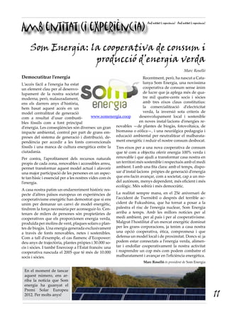 Amb entitat (i experiència)
                                                                            Amb entitat (i experiència) Amb entitat (i experiència)




     Som Energia: la cooperativa de consum i
                   producció d’energia verda
                                                                                                              Marc Roselló
Democratitzar l’energia                                         Recentment, però, ha nascut a Cata-
L’accés fàcil a l’energia ha estat                              lunya Som Energia, una novíssima
un element clau per al desenvo-                                 cooperativa de consum sense ànim
lupament de la nostra societat                                  de lucre que ja aplega més de qua-
moderna, però, malauradament,                                   tre mil quatre-cents socis i sòcies
ens els darrers anys d’història,                                amb tres eixos claus constitutius:
hem basat aquest accés en un                                    la comercialització d’electricitat
model centralitzat de generació                                 verda, la inversió sota criteris de
com a resultat d’usar combusti-        www.somenergia.coop    desenvolupament local i sostenible
bles fòssils com a font principal                             en noves instal·lacions d’energies re-
d’energia. Les conseqüències són diverses: un gran novables —de plantes de biogàs, fotovoltaica, de
impacte ambiental, control per part de grans em- biomassa o eòlica—, i una neuràlgica pedagogia i
preses del sistema de generació i distribució, de- educació ambiental per neutralitzar el malbarata-
pendència per accedir a les fonts convencionals ment energètic i reduir el nostre consum desbocat.
fòssils i una manca de cultura energètica entre la        Tres eixos per a una nova cooperativa de consum
ciutadania.                                               que té com a objectiu oferir energia 100% verda i
Per contra, l’aprofitament dels recursos naturals         renovable i que ajudi a transformar casa nostra en
propis de cada zona, renovables i accessibles arreu,      un territori més sostenible i respectuós amb el medi
permet transformar aquest model actual i afavorir         ambient. I amb una fita clara: amb el temps, dispo-
una major participació de les persones en un aspec-       sar d’instal·lacions pròpies de generació d’energia
te tan bàsic i essencial per a les nostres vides com és   que ens facin avançar, com a societat, cap a un mo-
l’energia.                                                del autònom, menys dependent, més eficient i més
                                                          ecològic. Més sobirà i més democràtic.
A casa nostra patim un endarreriment històric res-
pecte d’altres països europeus on experiències de         La realitat sempre mana, en el 25è aniversari de
cooperativisme energètic han demostrat que si ens         l’accident de Txernòbil o després del terrible ac-
unim per demanar un canvi de model energètic,             cident de Fukushima, que ha tornat a posar a la
tindrem la força necessària per aconseguir-lo. Cen-       palestra el risc de l’energia nuclear, Som Energia
tenars de milers de persones són propietàries de          arriba a temps. Amb les millors notícies per al
cooperatives que els proporcionen energia verda,          medi ambient, per al país i per al cooperativisme.
produïda per molins de vent, plaques solars o plan-       Malgrat l’hostilitat d’un mercat energètic dominat
tes de biogàs. Una energia generada exclusivament         per les grans corporacions, ja tenim a casa nostra
a través de fonts renovables, netes i sostenibles.        una opció cooperativa, ètica, compromesa i que
Com a tall d’exemple, el cas flamenc d’Ecopower:          defensa un model local i de proximitat. Doncs sí: ja
deu anys de trajectòria, plantes pròpies i 30.000 so-     podem estar connectats a l’energia verda, alimen-
cis i sòcies. I també Enercoop a l’Estat francès: una     tar i endollar cooperativament la nostra activitat
cooperativa nascuda el 2005 que té més de 10.000          i reaprendre un cop més com podem combatre el
socis i sòcies.                                           malbaratament i avançar en l’eficiència energètica.
                                                                         Marc Roselló és president de Som Energia

 En el moment de tancar
 aquest número, ens ar-
 riba la notícia que Som
 energia ha guanyat el

                                                                                                                                      11
 Premi Solar Europeu
 2012. Per molts anys!
 