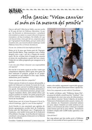 Relleus
                     Relleus Relleus Relleus Relleus Relleus Relleus Relleus Relleus Relleus Relleus Relleus Relleus Relleus Relleus Relleus Relleus




       Alba Garcia: “Volem canviar
    el món en la mesura del possible”
Faig un cafè amb l’Alba Garcia Valdés, una jove escolta
de 24 anys del barri de Poblenou (Barcelona). Fa poc
que s’ha llicenciat en telecomunicacions i actualment
està estudiant un màster en creació i direcció d’empreses
innovadores i de base tecnològica. No treballa, tot i que
està buscant feina. Gran part del seu compromís passa
per l’Agrupament Escolta Rakxa, però per moltes altres
iniciatives més, com Acció Escolta de Catalunya i també
Poblenou Sense Fils o el Fòrum Aerotelecom.
Fes-me cinc cèntims de la teva implicació al barri.
Doncs ja fa 16 anys que formo part de l’Agrupa-
ment Escolta Rakxa. Vaig començar com a infant,
després com a cap, i ara sóc a l’equip de coordi-
nació. De fet, m’estan fent el traspàs per assumir
el càrrec de coordinadora a partir del curs vinent.
Volem fer un relleu progressiu per assegurar-ne la
qualitat.
I com vius això d’haver d’assumir una responsabilitat
com aquesta?
Ho visc bé: si et sents a gust en un lloc i sents que
comparteixes objectius amb la gent, tens ganes de
tirar endavant el projecte, perquè és un projec-
te compartit en què tothom hi creu: caps, infants,
adolescents, joves i famílies.
I quins són aquests objectius compartits?
Volem canviar el món en la mesura del possible, a
partir de l’educació no formal. Es tracta de fer pe-                    sisteix a fer anàlisi, seguiment i suport dels agrupa-
tites accions per canviar la realitat propera que no                    ments, veure quines mancances tenen i ajudar-los.
ens agradi. Acompanyem els infants, adolescents i
joves en el seu creixement personal, perquè esde-                       Però el teu compromís va més enllà de l’Escoltisme...
vinguin ciutadans oberts, amb actitud crítica; que                      Sí, també col·laboro amb “Poblenou Sense Fils”,
puguin analitzar la realitat i fer petits projectes per                 un grup de treball a nivell local de “Guifinet”. Ens
canviar l’entorn, sempre de manera voluntària i a                       encarreguem de crear una xarxa de telecomunica-
través de l’escoltisme.                                                 cions oberta i neutral. Tenim l’objectiu de facilitar
També formes part de la Junta Permanent d’Acció Es-                     l’intercanvi d’informació entre usuaris: música, fit-
colta de Catalunya. ¿Què és i com t’hi has implicat?                    xers, internet, etc. Funcionem connectant antenes
                                                                        en xarxa. Quan s’instal·la un node (antena) en un
Acció Escolta és una associació que aglutina di-                        edifici, es fa formació als veïns i veïnes per si també
ferents agrupaments escoltes laics de Catalunya.                        volen formar part de la xarxa oberta. Actualment
Forma part del Moviment Laic i Progressista de                          Guifinet compta amb 12.000 nodes operatius a tot
Catalunya, com també forma part de la Federació                         Catalunya.
d’Escoltisme i Guiatge. Acció Escolta de Catalunya
constitueix una proposta d'educació en la llibertat                     I fora del barri?
des de l'escoltisme.
Coordino l’àmbit de territorial. La meva tasca con-
                                                                        Em vaig adonar que feia molta acció a Poblenou
                                                                        però a la universitat m’havia quedat més al marge.
                                                                                                                                                       13
 