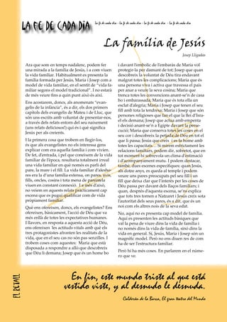 La fe de cada dia
                                                    La fe de cada dia - La fe de cada dia - La fe de cada dia - La fe de cada dia




                                                           La família de Jesús
                                                                                                                          Josep Lligadas

            Ara que som en temps nadalenc, podem fer                  i davant l’embolic de l’embaràs de Maria vol
            una mirada a la família de Jesús, i a com viuen           protegir-la per damunt de tot; Josep que quan
            la vida familiar. Habitualment es presenta la             descobreix la voluntat de Déu tira endavant
            família formada per Jesús, Maria i Josep com a            malgrat totes les complicacions; Maria que és
            model de vida familiar, en el sentit de “vida fa-         una persona viva i activa que travessa el país
            miliar segons el model tradicional”. I no estarà          per anar a veure la seva cosina; Maria que
            de més veure fins a quin punt això és així.               trenca totes les convencions anant-se’n de casa
                                                                      bo i embarassada; Maria que és tota ella un
            Ens acostarem, doncs, als anomenats “evan-
                                                                      esclat d’alegria; Maria i Josep que tenen el seu
            gelis de la infància”, és a dir, els dos primers
                                                                      fill amb tota la tendresa; Maria i Josep que són
            capítols dels evangelis de Mateu i de Lluc, que
                                                                      persones religioses que fan el que la llei d’Isra-
            són uns escrits amb voluntat de presentar-nos,
                                                                      el els demana; Josep que actua amb empenta
            a través dels relats entorn del seu naixement
                                                                      i decisió anant-se’n a Egipte davant la perse-
            (uns relats deliciosos!) qui és i què significa
                                                                      cució; Maria que conserva totes les coses en el
            Jesús per als creients.
                                                                      seu cor i descobreix la petjada de Déu en tot el
            I la primera cosa que trobem en llegir-los,               que li passa; Jesús que creix i es fa home amb
            és que als evangelistes no els interessa gens             totes les capacitats… Si mirem estrictament les
            explicar com era aquella família i com vivien.            relacions familiars, podem dir, sobretot, que en
            De fet, d’entrada, i pel que coneixem de la vida          tot moment hi sobrevola un clima d’estimació
            familiar de l’època, resultaria totalment irreal          i d’acompanyament mutu. I podem destacar,
            una vida familiar en què només es parli del               també, dues escenes específiques: quan Jesús,
            pare, la mare i el fill. La vida familiar d’alesho-       als dotze anys, es queda al temple i podem
            res era la d’una família extensa, on pares, avis,         veure uns pares preocupats pel seu fill i un
            fills, oncles, cosins i tota mena de parentela            fill que deixa clar que l’interès per les coses de
            viuen en constant connexió. I a més d’això,               Déu passa per davant dels llaços familiars; i
            no veiem en aquests relats pràcticament cap               quan, després d’aquesta escena, se’ns explica
            escena que es pugui qualificar com de vida                que tots tres tornen a Natzaret i Jesús creix sota
            pròpiament familiar.                                      l’autoritat dels seus pares, és a dir, que és un
            Què ens ofereixen, doncs, els evangelistes? Ens           noi com els altres nois de la seva edat.
            ofereixen, bàsicament, l’acció de Déu que va              No, aquí no es presenta cap model de família.
            més enllà de totes les expectatives humanes.              Aquí es presenten les actituds bàsiques que
            I llavors, en resposta a aquesta acció de Déu,            val la pena de viure dins la vida de família i
            ens ofereixen les actituds vitals amb què els             no només dins la vida de família, sinó dins la
            tres protagonistes afronten les realitats de la           vida en general. Sí, Jesús, Maria i Josep són un
            vida, que en el seu cas no són pas senzilles. I           magnífic model. Però no ens diuen res de com
            trobem coses com aquestes: Maria que està                 ha de ser l’estructura familiar.
            disposada a respondre a allò que descobreix
                                                                      Però hi ha més coses. En parlarem en el núme-
            que Déu li demana; Josep que és un home bo
                                                                      ro que ve.




                                    En fin, este mundo triste al que está
El retall




                                  vestido viste, y al desnudo le desnuda.
                                                                          Calderón de la Barca, El gran teatro del Mundo
 