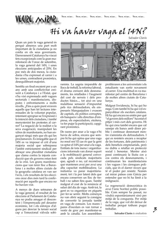 Veure, mirar...
                                          Veure, mirar... Veure, mirar... Veure, mirar... Veure, mirar... Veure, mirar... Veure, mirar...




          Hi va haver vaga el 14N?
                                                                                                                      Salvador Clarós
Quan un país fa vaga general és
perquè almenys una part molt
important de la ciutadania ja no
confia en els seus governants.
Darrerament Catalunya ha viscut
fets excepcionals com la gran ma-
nifestació de l’onze de setembre,
la vaga general del 14N, i unes
eleccions anticipades el 25N. En
poc més de dos mesos, la ciuta-
dania s’ha expressat al carrer i a
les urnes, contradient pronòstics,
desequilibrant majories.
                                         ranista. La sagnia imparable de                   proliferaren a les universitats i els
Sembla un final escaient per a un        llocs de treball, la reforma laboral,             estudiants van sortir novament
any amb una conflictivitat crei-         el drama creixent dels desnona-                   al carrer. Una multitud es va ma-
xent a Catalunya i a l’Estat, que        ments, les retallades i l’augment                 nifestar pel centre de Barcelona i
s’ha vist expressada amb vagues          del cost de serveis i dels pro-                   de moltes altres ciutats de Cata-
sectorials i manifestacions, dis-        ductes bàsics..., tot això en una                 lunya.
putes i enfrontaments a molts            malaltissa sensació d’impunitat
nivells. ¿Fins a quin punt erraven                                                         Malgrat l’evidencia, hi ha qui ho
                                         pels rics defraudadors, els em-
aquells que han fet lectures inte-                                                         nega. Com també hi ha qui vol es-
                                         presaris blanquejadors i evasors
ressades de la voluntat popular,                                                           panyolitzar els escolars catalans.
                                         de capitals, els polítics corruptes,
intentant apropiar-se l’expressió i                                                        Hi ha qui encara no entén per què
                                         els banquers i alts directius d’em-
la intenció dels ciutadans, i també                                                        “el govern dels millors” ha estat el
                                         presa, els especuladors, etcètera,
menystenint les protestes al car-                                                          pitjor i més curt dels governs. Hi
                                         va fer pujar la participació, capgi-
rer? La negació de la realitat o la                                                        ha qui creu també encara que cal
                                         rant pronòstics.
seva exageració, manipulant les                                                            sanejar els bancs amb diner pú-
xifres de manifestants, no han en-       De raons per anar a la vaga n’hi                  blic i continuar desnonant men-
ganyat ningú més que els qui les         havia de sobra, encara que sem-                   tre s’amnistia els defraudadors. I
proclamaven. És innegable que el         pre hi ha qui opina que una vaga                  qui es resisteix encara a recaptar
14N es va imposar el crit d’una          no resol res! El cas és que la gent               de les fortunes, dels patrimonis i
majoria social que sobrepassa            va optar el 14N per anar a la vaga.               dels beneficis empresarials, però
l’àmbit estrictament sindical per        Entitats de tota mena i organitza-                no dubta a retallar en protecció
abraçar una pluralitat ciutadana         cions informals van donar suport                  social i benestar. Mentre això
que clama contra la injusta con-         a la mobilització general convo-                  passi continuarà la lluita cos a
ducció que els governs estan fent        cada pels sindicats majoritaris                   cos contra els desnonaments, i
de la crisi. Les grans manifesta-        que, agradi o no, cal reconèixer                  continuaran les manifestacions
cions que van tenir lloc a Barce-        que mantenen avui per avui una                    i les vagues i les càrregues poli-
lona i a moltes altres ciutats de        alta capacitat mobilitzadora. La                  cials, que és el darrer recurs que
la geografia catalana en van ser         indústria va parar majoritària-                   té el poder per resistir. Només
l’avís, i els resultats de les elecci-   ment, tot i la por latent dels que                cal mirar països com Grècia per
ons onze dies més tard la confir-        encara conserven un lloc de tre-                  entendre que no hi ha límit a la
mació per aquells que encara no          ball i no saben fins quan. També                  indignació.
ho havien vist.                          malgrat el cost de la renúncia al
                                                                                           La regeneració democràtica és
                                         salari del dia de vaga. Amb tot, la
A menys de dues setmanes de                                                                avui l’únic horitzó polític possi-
                                         gent es va organitzar en piquets
la vaga general, el resultat de les                                                        ble. Com sempre ha passat, no
                                         per fer-se sentir. Molts comerços
eleccions al Parlament de Catalu-                                                          vindrà espontàniament sinó per
                                         no van obrir seguint la consigna
nya no podia amagar el descon-                                                             mitjà de la conquesta. Per mitjà
                                         de convertir la jornada també
tent i l’emprenyada pel desastre                                                           de la vaga, que vol dir deixar de
                                         en vaga de consum. Les mares i
econòmic, tot i els esforços d’al-                                                         treballar perquè tothom pugui
                                                                                                                                            3
                                         pares d’escolars es van tornar a
guns per desviar la tensió social                                                          treballar.
                                         vestir de groc per manifestar-se
cap a l’emocional vàlvula sobi-          amb la canalla. Les assemblees                               Salvador Clarós és sindicalista
 