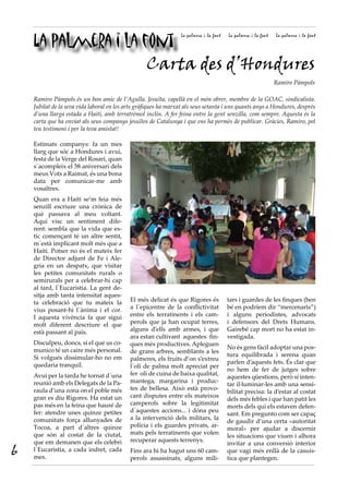 La palmera i la font
                                                                 La palmera i la font   La palmera i la font   La palmera i la font




                     Carta des d’Hondures
                                                                                                               Ramiro Pàmpols

    Ramiro Pàmpols és un bon amic de l’Agulla. Jesuïta, capellà en el món obrer, membre de la GOAC, sindicalista.
    Jubilat de la seva vida laboral en les arts gràfiques ha marxat als seus setanta i uns quants anys a Hondures, després
    d’una llarga estada a Haití, amb terratrèmol inclòs. A fer feina entre la gent senzilla, com sempre. Aquesta és la
    carta que ha enviat als seus companys jesuïtes de Catalunya i que ens ha permès de publicar. Gràcies, Ramiro, pel
    teu testimoni i per la teva amistat!

    Estimats companys: fa un mes
    llarg que sóc a Hondures i avui,
    festa de la Verge del Rosari, quan
    s´acompleix el 58 aniversari dels
    meus Vots a Raimat, és una bona
    data per comunicar-me amb
    vosaltres.
    Quan era a Haití se’m feia més
    senzill escriure una crònica de
    què passava al meu voltant.
    Aquí visc un sentiment dife-
    rent: sembla que la vida que es-
    tic començant té un altre sentit,
    m´està implicant molt més que a
    Haití. Potser no és el mateix fer
    de Director adjunt de Fe i Ale-
    gria en un despatx, que visitar
    les petites comunitats rurals o
    semirurals per a celebrar-hi cap
    al tard, l´Eucaristia. La gent de-
    sitja amb tanta intensitat aques-
    ta celebració que tu mateix la          El més delicat és que Rigores és            tars i guardes de les finques (ben
    vius posant-hi l´ànima i el cor.        a l´epicentre de la conflictivitat          bé en podríem dir “mercenaris”)
    I aquesta vivència fa que sigui         entre els terratinents i els cam-           i alguns periodistes, advocats
    molt diferent descriure el que          perols que ja han ocupat terres,            i defensors del Drets Humans.
    està passant al país.                   alguns d’ells amb armes, i que              Gairebé cap mort no ha estat in-
                                            ara estan cultivant aquestes fin-           vestigada.
    Disculpeu, doncs, si el que us co-      ques més productives. Apleguen
    munico té un caire més personal.                                                    No és gens fàcil adoptar una pos-
                                            de grans arbres, semblants a les
    Si volgués dissimular-ho no em                                                      tura equilibrada i serena quan
                                            palmeres, els fruits d’on s’extreu
    quedaria tranquil.                                                                  parlen d’aquests fets. És clar que
                                            l´oli de palma molt apreciat per
                                                                                        no hem de fer de jutges sobre
    Avui per la tarda he tornat d´una       fer oli de cuina de baixa qualitat,
                                                                                        aquestes qüestions, però sí inten-
    reunió amb els Delegats de la Pa-       mantega, margarina i produc-
                                                                                        tar il·luminar-les amb una sensi-
    raula d’una zona on el poble més        tes de bellesa. Això està provo-
                                                                                        bilitat precisa: la d’estar al costat
    gran es diu Rigores. Ha estat un        cant disputes entre els mateixos
                                                                                        dels més febles i que han patit les
    pas més en la feina que hauré de        camperols sobre la legitimitat
                                                                                        morts dels qui els estaven defen-
    fer: atendre unes quinze petites        d´aquestes accions... i dóna peu
                                                                                        sant. Em pregunto com ser capaç
    comunitats força allunyades de          a la intervenció dels militars, la
                                                                                        de gaudir d’una certa «autoritat
    Tocoa, a part d´altres quinze           policia i els guardes privats, ar-
                                                                                        moral» per ajudar a discernir
    que són al costat de la ciutat,         mats pels terratinents que volen
                                                                                        les situacions que viuen i alhora
    que em demanen que els celebri          recuperar aquests terrenys.
                                                                                        invitar a una conversió interior
6   l´Eucaristia, a cada indret, cada
    mes.
                                            Fins ara hi ha hagut uns 60 cam-
                                            perols assassinats, alguns mili-
                                                                                        que vagi més enllà de la casuís-
                                                                                        tica que plantegen.
 