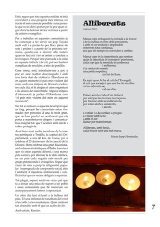 Estic segur que tota aquesta realitat m’està
convidant a una pregària més intensa, un
tracte el més correcte possible i una parau-
la que no es deixi portar per la por quan si-
                                                 Alliberats
gui clara la defensa de les víctimes a partir    (Advent 2012)
de criteris evangèlics.
Per a treballar en aquestes comunitats ja        Massa cops enfoquem la mirada a la foscor
he començat a fer servir un jeep Toyota          i de la rutina en fem oblit persistent,
molt vell i a portar-lo per llocs plens de       i amb el cor endurit i impassible
sots i pedres i a partir de la pròxima set-      enterrem tota confiança,
mana, quedar-me a dormir allà mateix             ara que els temps no conviden a confiar.
quan es faci nit i no m´animi a conduir a        Massa cops és la impotència que sentim
les fosques. Perquè una punxada a la roda        quan la injustícia és constant i persistent,
en aquests indrets i de nit, pot ser bastant     cada cop que la mentida és poderosa
complicat de resoldre, a més de perillós.        		                i enlluerna,
                                                 i la veritat és només
Com veieu, estic introduint-me a poc a           una petita espelma,
poc en una realitat desconeguda i amb            		                un bri de llum.
una forta dosi de violència. Hondures és
en aquest moment el país més violent del         És aquí quan hi ha el crit de l’Evangeli,
món, amb una mitjana de 14 morts violen-         el crit que sacseja i que ens ha de revoltar:
tes cada dia, si hi afegim el crim organitzat    cal no adormir-se,
                                                 		cal escoltar.
i els sicaris del narcotràfic. Alguns mitjans
d´informació ja parlen d´Hondures com            Potser serà la crida d’un Advent
“el país més violent del món en aquests          per estripar les formes, les façanes,
moments”.                                        per trencar amb la indiferència,
                                                 per estar alertes, amatents,
No tot es redueix a aquesta descripció que       		i atents
us faig, perquè les comunitats estan for-
mades per persones d´una fe molt gran,           a vetllar i a desvetllar, a pregar,
que no han perdut un sentiment que els           a vèncer amb la fe,
porta a manifestar-se alegres i comunica-        i amb el cor
tius malgrat tot, que t´acullen amb afecte i     lluitar per transformar.
volen protegir-te.                               Alliberats, amb Jesús,
Avui hem anat molts membres de la nos-           cada foscor serà una mà estesa.
tra parròquia a Trujillo, la capital del De-
                                                                         Maria-Josep Hernàndez
partament, a uns 60 km. de Tocoa, per a
celebrar el 25 Aniversari de la creació de la
Diòcesi. Hem celebrat una gran Eucaristia,
amb ofrenes simbòliques al Bisbe franciscà
que va crear aquesta diòcesi, i una marxa
pels carrers, per afirmar la fe dels católics,
en un país cada vegada més envaït per
grups pentecostals i evangèlics. Segur que
viuré de més a prop la religiositat popu-
lar impregnada de compromís social, atès
l´ambient d´injustícia institucional i con-
flictivitat que es veuen obligats a suportar.
Tot plegat, espero sortir-ne «viu» pel que
fa a donar una mica de suport a un poble
i unes comunitats que bé mereixen un
acompanyament fratern i esperançat.
Un altre dia faré al.lusió a la bellesa del
país. Té una infinitat de tonalitats del verd
a les valls i a les muntanyes. Quin contrast
tan dramàtic amb el que us acabo de dir.
Amb afecte, Ramiro.
                                                                                                 7
 