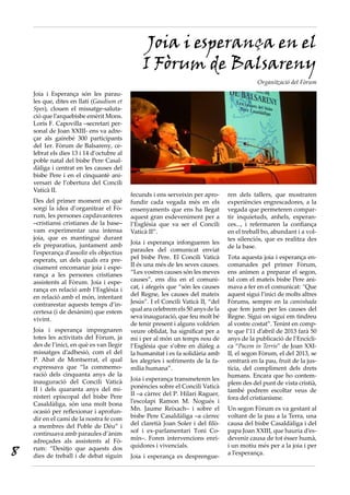 Joia i esperança en el
                                                I Fòrum de Balsareny
                                                                                              Organització del Fòrum
    Joia i Esperança són les parau-
    les que, dites en llatí (Gaudium et
    Spes), clouen el missatge-saluta-
    ció que l’arquebisbe emèrit Mons.
    Loris F. Capovilla –secretari per-
    sonal de Joan XXIII- ens va adre-
    çar als gairebé 300 participants
    del 1er. Fòrum de Balsareny, ce-
    lebrat els dies 13 i 14 d’octubre al
    poble natal del bisbe Pere Casal-
    dàliga i centrat en les causes del
    bisbe Pere i en el cinquantè ani-
    versari de l’obertura del Concili
    Vaticà II.
                                           fecunds i ens serveixin per apro-      ren dels tallers, que mostraren
    Des del primer moment en què           fundir cada vegada més en els          experiències engrescadores, a la
    sorgí la idea d’organitzar el Fò-      ensenyaments que ens ha llegat         vegada que permeteren compar-
    rum, les persones capdavanteres        aquest gran esdeveniment per a         tir inquietuds, anhels, esperan-
    –cristiansi cristianes de la base–     l’Església que va ser el Concili       ces..., i refermaren la confiança
    vam experimentar una intensa           Vaticà II”.                            en el treball bo, abundant i a vol-
    joia, que es mantingué durant                                                 tes silenciós, que es realitza des
    els preparatius, juntament amb         Joia i esperança infongueren les
                                                                                  de la base.
    l’esperança d’assolir els objectius    paraules del comunicat enviat
    esperats, un dels quals era pre-       pel bisbe Pere. El Concili Vaticà      Tota aquesta joia i esperança en-
    cisament encomanar joia i espe-        II és una més de les seves causes.     comanades pel primer Fòrum,
    rança a les persones cristianes        “Les vostres causes són les meves      ens animen a preparar el segon,
    assistents al Fòrum. Joia i espe-      causes”, ens diu en el comuni-         tal com el mateix bisbe Pere ani-
    rança en relació amb l’Església i      cat, i afegeix que “són les causes     mava a fer en el comunicat: “Que
    en relació amb el món, intentant       del Regne, les causes del mateix       aquest sigui l’inici de molts altres
    contrarestar aquests temps d’in-       Jesús”. I el Concili Vaticà II, “del   Fòrums, sempre en la caminhada
    certesa (i de desànim) que estem       qual ara celebrem els 50 anys de la    que fem junts per les causes del
    vivint.                                seva inauguració, que feu molt bé      Regne. Sigui on sigui em tindreu
                                           de tenir present i alguns voldrien     al vostre costat”. Tenint en comp-
    Joia i esperança impregnaren           veure oblidat, ha significat per a     te que l’11 d’abril de 2013 farà 50
    totes les activitats del Fòrum, ja     mi i per al món un temps nou de        anys de la publicació de l’Encícli-
    des de l’inici, en què es van llegir   l’Església que s’obre en diàleg a      ca “Pacem in Terris” de Joan XXI-
    missatges d’adhesió, com el del        la humanitat i es fa solidària amb     II, el segon Fòrum, el del 2013, se
    P. Abat de Montserrat, el qual         les alegries i sofriments de la fa-    centrarà en la pau, fruit de la jus-
    expressava que “la commemo-            mília humana”.                         tícia, del compliment dels drets
    ració dels cinquanta anys de la                                               humans. Encara que ho contem-
    inauguració del Concili Vaticà         Joia i esperança transmeteren les
                                                                                  plem des del punt de vista cristià,
    II i dels quaranta anys del mi-        ponències sobre el Concili Vaticà
                                                                                  també podrem escoltar veus de
    nisteri episcopal del bisbe Pere       II –a càrrec del P. Hilari Raguer,
                                                                                  fora del cristianisme.
    Casaldàliga, són una molt bona         l’escolapi Ramon M. Nogués i
    ocasió per reflexionar i aprofun-      Mn. Jaume Reixach– i sobre el          Un segon Fòrum es va gestant al
    dir en el camí de la nostra fe com     bisbe Pere Casaldàliga –a càrrec       voltant de la pau a la Terra, una
    a membres del Poble de Déu” i          del claretià Joan Soler i del filò-    causa del bisbe Casaldàliga i del
    continuava amb paraules d’ànim         sof i ex-parlamentari Toni Co-         papa Joan XXIII, que hauria d’es-
    adreçades als assistents al Fò-        mín–. Foren intervencions enri-        devenir causa de tot ésser humà,

8   rum: “Desitjo que aquests dos          quidores i vivencials.                 i un motiu més per a la joia i per
    dies de treball i de debat siguin                                             a l’esperança.
                                           Joia i esperança es desprengue-
 