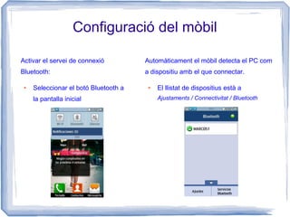 Configuració del mòbil
Activar el servei de connexió
Bluetooth:
● Seleccionar el botó Bluetooth a
la pantalla inicial
Automàticament el mòbil detecta el PC com
a dispositiu amb el que connectar.
● El llistat de dispositius està a
Ajustaments / Connectivitat / Bluetooth
 