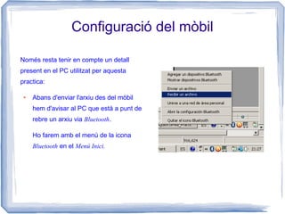 Configuració del mòbil
Només resta tenir en compte un detall
present en el PC utilitzat per aquesta
practica:
● Abans d'enviar l'arxiu des del mòbil
hem d'avisar al PC que està a punt de
rebre un arxiu via Bluetooth.
Ho farem amb el menú de la icona
Bluetooth en el Menú Inici.
 