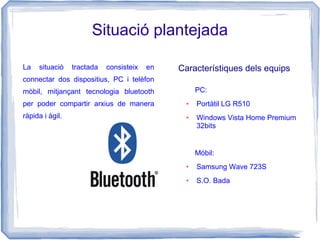 Situació plantejada
La situació tractada consisteix en
connectar dos dispositius, PC i telèfon
mòbil, mitjançant tecnologia bluetooth
per poder compartir arxius de manera
ràpida i àgil.
PC:
● Portàtil LG R510
● Windows Vista Home Premium
32bits
Móbil:
● Samsung Wave 723S
● S.O. Bada
Característiques dels equips
 