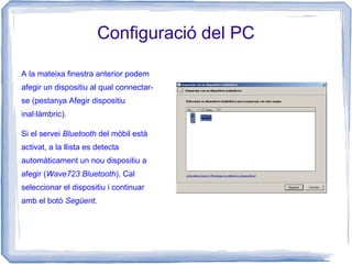 Configuració del PC
A la mateixa finestra anterior podem
afegir un dispositiu al qual connectar-
se (pestanya Afegir dispositiu
inal·làmbric).
Si el servei Bluetooth del mòbil està
activat, a la llista es detecta
automàticament un nou dispositiu a
afegir (Wave723 Bluetooth). Cal
seleccionar el dispositiu i continuar
amb el botó Següent.
 