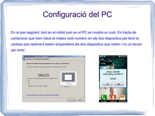 Configuració del PC
En el pas següent, tant en el mòbil com en el PC es mostra un codi. Es tracta de
comprovar que hem rebut el mateix codi numèric en els dos dispositius per tenir la
certesa que realment estem emparellant els dos dispositius que volem i no un tercer
per error.
 