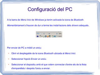 Configuració del PC
A la barra de Menú Inici de Windows ja tenim activada la icona de Bluetooth.
Momentàniament s'hauran de dur a terme les instal·lacions dels drivers adequats.
Per enviar de PC a mòbil un arxiu:
● Obrir el desplegable de la icona Bluetooth ubicada al Menú Inici.
● Seleccionar l'opció Enviar un arxiu.
● Seleccionar el dispositiu amb el que volem connectar d'entre els de la llista
d'emparellats i després l'arxiu a enviar.
 