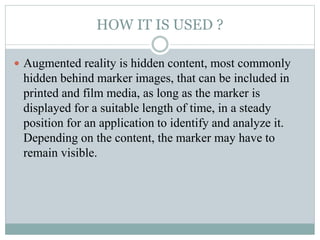 HOW IT IS USED ?
 Augmented reality is hidden content, most commonly
hidden behind marker images, that can be included in...