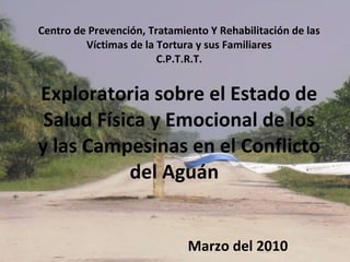 Centro de Prevención, Tratamiento Y Rehabilitación de las Víctimas de la Tortura y sus Familiares C.P.T.R.T. Exploratoria sobre el Estado de Salud Física y Emocional de los y las Campesinas en el Conflicto del Aguán  Marzo del 2010 