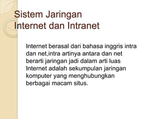 Sistem Jaringan
Internet dan Intranet

  Internet berasal dari bahasa inggris intra
  dan net,intra artinya antara dan net
  berarti jaringan jadi dalam arti luas
  Internet adalah sekumpulan jaringan
  komputer yang menghubungkan
  berbagai macam situs.
 