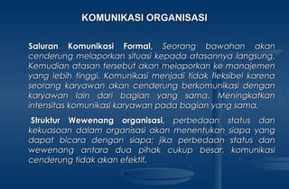 KOMUNIKASI ORGANISASIKOMUNIKASI ORGANISASI
Saluran Komunikasi Formal,Saluran Komunikasi Formal, Seorang bawahan akanSeorang bawahan akan
cenderung melaporkan situasi kepada atasannya langsung.cenderung melaporkan situasi kepada atasannya langsung.
Kemudian atasan tersebut akan melaporkan ke manajemenKemudian atasan tersebut akan melaporkan ke manajemen
yang lebih tinggi. Komunikasi menjadi tidak fleksibel karenayang lebih tinggi. Komunikasi menjadi tidak fleksibel karena
seorang karyawan akan cenderung berkomunikasi denganseorang karyawan akan cenderung berkomunikasi dengan
karyawan lain dari bagian yang sama. Meningkatkankaryawan lain dari bagian yang sama. Meningkatkan
intensitas komunikasi karyawan pada bagian yang sama.intensitas komunikasi karyawan pada bagian yang sama.
  Struktur Wewenang organisasi,Struktur Wewenang organisasi, perbedaan status danperbedaan status dan
kekuasaan dalam organisasi akan menentukan siapa yangkekuasaan dalam organisasi akan menentukan siapa yang
dapat bicara dengan siapa; jika perbedaan status dandapat bicara dengan siapa; jika perbedaan status dan
wewenang antara dua pihak cukup besar, komunikasiwewenang antara dua pihak cukup besar, komunikasi
cenderung tidak akan efektif.cenderung tidak akan efektif.
 